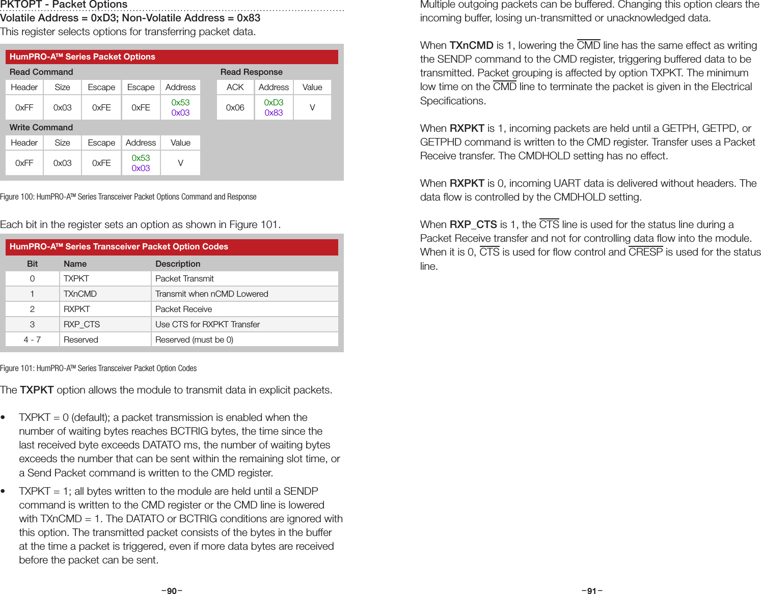 –     – –     –90 91PKTOPT - Packet OptionsVolatile Address = 0xD3; Non-Volatile Address = 0x83This register selects options for transferring packet data.Each bit in the register sets an option as shown in Figure 101.The TXPKT option allows the module to transmit data in explicit packets. • TXPKT = 0 (default); a packet transmission is enabled when the number of waiting bytes reaches BCTRIG bytes, the time since the last received byte exceeds DATATO ms, the number of waiting bytes exceeds the number that can be sent within the remaining slot time, or a Send Packet command is written to the CMD register. • TXPKT = 1; all bytes written to the module are held until a SENDP command is written to the CMD register or the CMD line is lowered with TXnCMD = 1. The DATATO or BCTRIG conditions are ignored with this option. The transmitted packet consists of the bytes in the buffer at the time a packet is triggered, even if more data bytes are received before the packet can be sent. Figure 100: HumPRO-ATM Series Transceiver Packet Options Command and ResponseHumPRO-ATM Series Transceiver Packet Option CodesBit Name Description0 TXPKT Packet Transmit 1 TXnCMD Transmit when nCMD Lowered2 RXPKT Packet Receive3 RXP_CTS Use CTS for RXPKT Transfer4 - 7 Reserved Reserved (must be 0)Figure 101: HumPRO-ATM Series Transceiver Packet Option CodesMultiple outgoing packets can be buffered. Changing this option clears the incoming buffer, losing un-transmitted or unacknowledged data.When TXnCMD is 1, lowering the CMD line has the same effect as writing the SENDP command to the CMD register, triggering buffered data to be transmitted. Packet grouping is affected by option TXPKT. The minimum low time on the CMD line to terminate the packet is given in the Electrical Speciﬁcations.When RXPKT is 1, incoming packets are held until a GETPH, GETPD, or GETPHD command is written to the CMD register. Transfer uses a Packet Receive transfer. The CMDHOLD setting has no effect.When RXPKT is 0, incoming UART data is delivered without headers. The data ﬂow is controlled by the CMDHOLD setting.When RXP_CTS is 1, the CTS line is used for the status line during a Packet Receive transfer and not for controlling data ﬂow into the module. When it is 0, CTS is used for ﬂow control and CRESP is used for the status line.HumPRO-ATM Series Packet OptionsRead Command Read ResponseHeader Size Escape Escape Address ACK Address Value0xFF 0x03 0xFE 0xFE 0x530x03 0x06 0xD30x83 VWrite CommandHeader Size Escape Address Value0xFF 0x03 0xFE 0x530x03 V