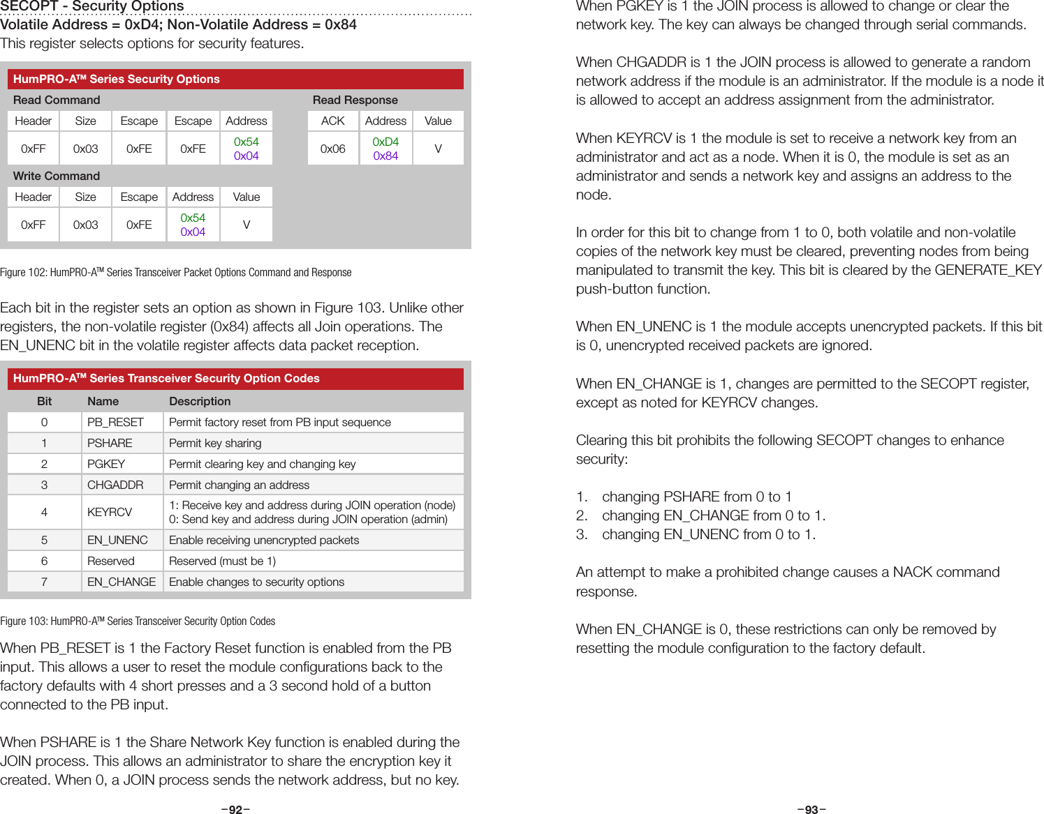 –     – –     –92 93SECOPT - Security OptionsVolatile Address = 0xD4; Non-Volatile Address = 0x84This register selects options for security features.Each bit in the register sets an option as shown in Figure 103. Unlike other registers, the non-volatile register (0x84) affects all Join operations. The EN_UNENC bit in the volatile register affects data packet reception.When PB_RESET is 1 the Factory Reset function is enabled from the PB input. This allows a user to reset the module conﬁgurations back to the factory defaults with 4 short presses and a 3 second hold of a button connected to the PB input.When PSHARE is 1 the Share Network Key function is enabled during the JOIN process. This allows an administrator to share the encryption key it created. When 0, a JOIN process sends the network address, but no key.Figure 102: HumPRO-ATM Series Transceiver Packet Options Command and ResponseHumPRO-ATM Series Security OptionsRead Command Read ResponseHeader Size Escape Escape Address ACK Address Value0xFF 0x03 0xFE 0xFE 0x540x04 0x06 0xD40x84 VWrite CommandHeader Size Escape Address Value0xFF 0x03 0xFE 0x540x04 VHumPRO-ATM Series Transceiver Security Option CodesBit Name Description0 PB_RESET Permit factory reset from PB input sequence1 PSHARE Permit key sharing2 PGKEY Permit clearing key and changing key3 CHGADDR Permit changing an address4 KEYRCV 1: Receive key and address during JOIN operation (node)0: Send key and address during JOIN operation (admin)5 EN_UNENC Enable receiving unencrypted packets6 Reserved Reserved (must be 1)7 EN_CHANGE Enable changes to security optionsFigure 103: HumPRO-ATM Series Transceiver Security Option CodesWhen PGKEY is 1 the JOIN process is allowed to change or clear the network key. The key can always be changed through serial commands.When CHGADDR is 1 the JOIN process is allowed to generate a random network address if the module is an administrator. If the module is a node it is allowed to accept an address assignment from the administrator.When KEYRCV is 1 the module is set to receive a network key from an administrator and act as a node. When it is 0, the module is set as an administrator and sends a network key and assigns an address to the node.In order for this bit to change from 1 to 0, both volatile and non-volatile copies of the network key must be cleared, preventing nodes from being manipulated to transmit the key. This bit is cleared by the GENERATE_KEY push-button function.When EN_UNENC is 1 the module accepts unencrypted packets. If this bit is 0, unencrypted received packets are ignored.When EN_CHANGE is 1, changes are permitted to the SECOPT register, except as noted for KEYRCV changes.Clearing this bit prohibits the following SECOPT changes to enhance security: 1.  changing PSHARE from 0 to 1 2.  changing EN_CHANGE from 0 to 1.3.  changing EN_UNENC from 0 to 1.An attempt to make a prohibited change causes a NACK command response. When EN_CHANGE is 0, these restrictions can only be removed by resetting the module conﬁguration to the factory default.