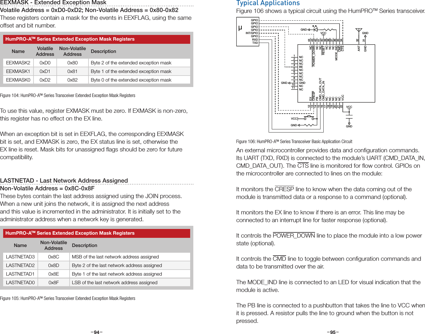 –     – –     –94 95Typical ApplicationsFigure 106 shows a typical circuit using the HumPROTM Series transceiver.An external microcontroller provides data and conﬁguration commands. Its UART (TXD, RXD) is connected to the module’s UART (CMD_DATA_IN, CMD_DATA_OUT). The CTS line is monitored for ﬂow control. GPIOs on the microcontroller are connected to lines on the module:It monitors the CRESP line to know when the data coming out of the module is transmitted data or a response to a command (optional).It monitors the EX line to know if there is an error. This line may be connected to an interrupt line for faster response (optional).It controls the POWER_DOWN line to place the module into a low power state (optional).It controls the CMD line to toggle between conﬁguration commands and data to be transmitted over the air.The MODE_IND line is connected to an LED for visual indication that the module is active.The PB line is connected to a pushbutton that takes the line to VCC when it is pressed. A resistor pulls the line to ground when the button is not pressed. GNDNC1NC2NC3BE4NC5NC6NC7NC8GND9NC10NC11EX12CRESP13PB14CMD_DATA_OUT15CMD_DATA_IN16NC17NC18NC19NC20NC21VCC22GND 31ANT 32CTS 34CMD 35MODE_IND 36NC 37NC 38NC 39RESET 40NC 41NC 42POWER_DOWN 43NC 44GNDVCCGNDGNDGNDVCCVCCGPIOGPIOGPIOGPIOINT/GPIOGPIORXDTXDµFigure 106: HumPRO-ATM Series Transceiver Basic Application CircuitEEXMASK - Extended Exception MaskVolatile Address = 0xD0-0xD2; Non-Volatile Address = 0x80-0x82These registers contain a mask for the events in EEXFLAG, using the same offset and bit number.To use this value, register EXMASK must be zero. If EXMASK is non-zero, this register has no effect on the EX line.When an exception bit is set in EEXFLAG, the corresponding EEXMASK bit is set, and EXMASK is zero, the EX status line is set, otherwise the EX line is reset. Mask bits for unassigned ﬂags should be zero for future compatibility. LASTNETAD - Last Network Address AssignedNon-Volatile Address = 0x8C-0x8FThese bytes contain the last address assigned using the JOIN process. When a new unit joins the network, it is assigned the next address and this value is incremented in the administrator. It is initially set to the administrator address when a network key is generated.Figure 104: HumPRO-ATM Series Transceiver Extended Exception Mask RegistersHumPRO-ATM Series Extended Exception Mask RegistersName Volatile AddressNon-Volatile Address DescriptionEEXMASK2 0xD0 0x80 Byte 2 of the extended exception maskEEXMASK1 0xD1 0x81 Byte 1 of the extended exception maskEEXMASK0 0xD2 0x82 Byte 0 of the extended exception maskFigure 105: HumPRO-ATM Series Transceiver Extended Exception Mask RegistersHumPRO-ATM Series Extended Exception Mask RegistersName Non-Volatile Address DescriptionLASTNETAD3 0x8C MSB of the last network address assignedLASTNETAD2 0x8D Byte 2 of the last network address assignedLASTNETAD1 0x8E Byte 1 of the last network address assignedLASTNETAD0 0x8F LSB of the last network address assigned