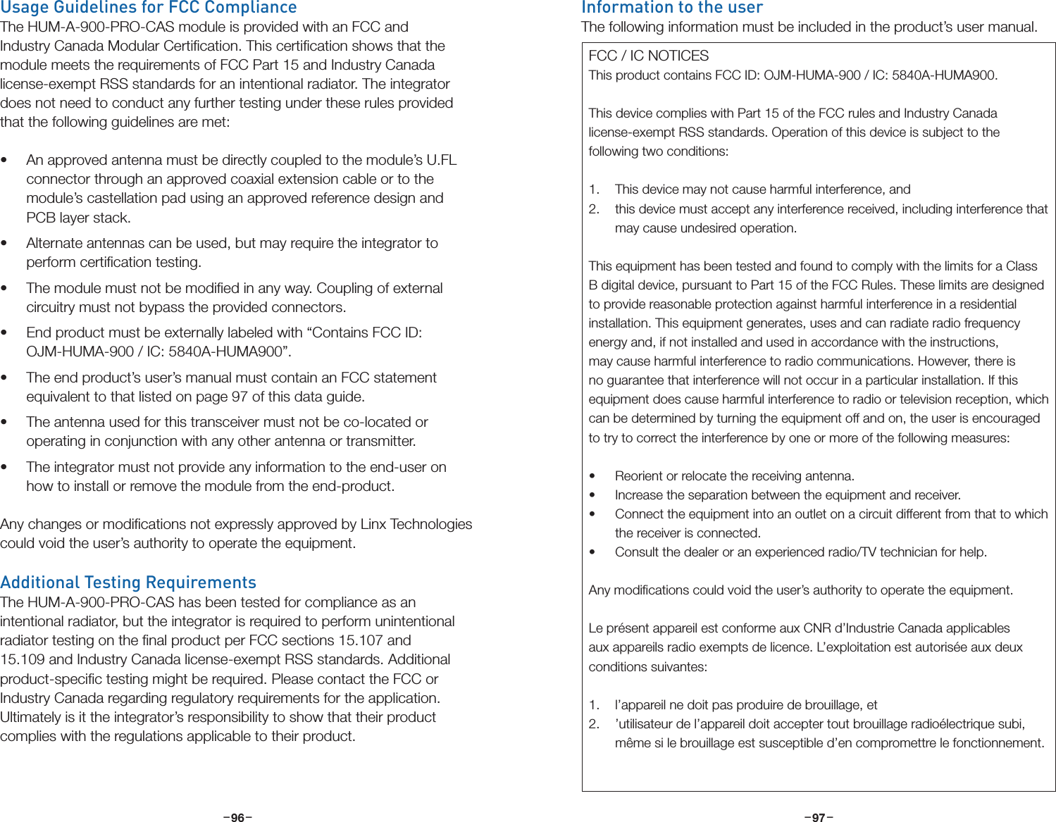 –     – –     –96 97Usage Guidelines for FCC ComplianceThe HUM-A-900-PRO-CAS module is provided with an FCC and Industry Canada Modular Certiﬁcation. This certiﬁcation shows that the module meets the requirements of FCC Part 15 and Industry Canada license-exempt RSS standards for an intentional radiator. The integrator does not need to conduct any further testing under these rules provided that the following guidelines are met:• An approved antenna must be directly coupled to the module’s U.FL connector through an approved coaxial extension cable or to the module’s castellation pad using an approved reference design and PCB layer stack.• Alternate antennas can be used, but may require the integrator to perform certiﬁcation testing.• The module must not be modiﬁed in any way. Coupling of external circuitry must not bypass the provided connectors.• End product must be externally labeled with “Contains FCC ID: OJM-HUMA-900 / IC: 5840A-HUMA900”. • The end product’s user’s manual must contain an FCC statement equivalent to that listed on page 97 of this data guide.• The antenna used for this transceiver must not be co-located or operating in conjunction with any other antenna or transmitter.• The integrator must not provide any information to the end-user on how to install or remove the module from the end-product.Any changes or modiﬁcations not expressly approved by Linx Technologies could void the user’s authority to operate the equipment.Additional Testing RequirementsThe HUM-A-900-PRO-CAS has been tested for compliance as an intentional radiator, but the integrator is required to perform unintentional radiator testing on the ﬁnal product per FCC sections 15.107 and 15.109 and Industry Canada license-exempt RSS standards. Additional product-speciﬁc testing might be required. Please contact the FCC or Industry Canada regarding regulatory requirements for the application. Ultimately is it the integrator’s responsibility to show that their product complies with the regulations applicable to their product.Information to the userThe following information must be included in the product’s user manual.FCC / IC NOTICESThis product contains FCC ID: OJM-HUMA-900 / IC: 5840A-HUMA900.This device complies with Part 15 of the FCC rules and Industry Canada license-exempt RSS standards. Operation of this device is subject to the following two conditions:1.  This device may not cause harmful interference, and2.  this device must accept any interference received, including interference that may cause undesired operation.This equipment has been tested and found to comply with the limits for a Class B digital device, pursuant to Part 15 of the FCC Rules. These limits are designed to provide reasonable protection against harmful interference in a residential installation. This equipment generates, uses and can radiate radio frequency energy and, if not installed and used in accordance with the instructions, may cause harmful interference to radio communications. However, there is no guarantee that interference will not occur in a particular installation. If this equipment does cause harmful interference to radio or television reception, which can be determined by turning the equipment off and on, the user is encouraged to try to correct the interference by one or more of the following measures:• Reorient or relocate the receiving antenna.• Increase the separation between the equipment and receiver.• Connect the equipment into an outlet on a circuit different from that to which the receiver is connected.• Consult the dealer or an experienced radio/TV technician for help.Any modiﬁcations could void the user’s authority to operate the equipment.Le présent appareil est conforme aux CNR d’Industrie Canada applicables aux appareils radio exempts de licence. L’exploitation est autorisée aux deux conditions suivantes:1.  l’appareil ne doit pas produire de brouillage, et 2.  ’utilisateur de l’appareil doit accepter tout brouillage radioélectrique subi, même si le brouillage est susceptible d’en compromettre le fonctionnement.