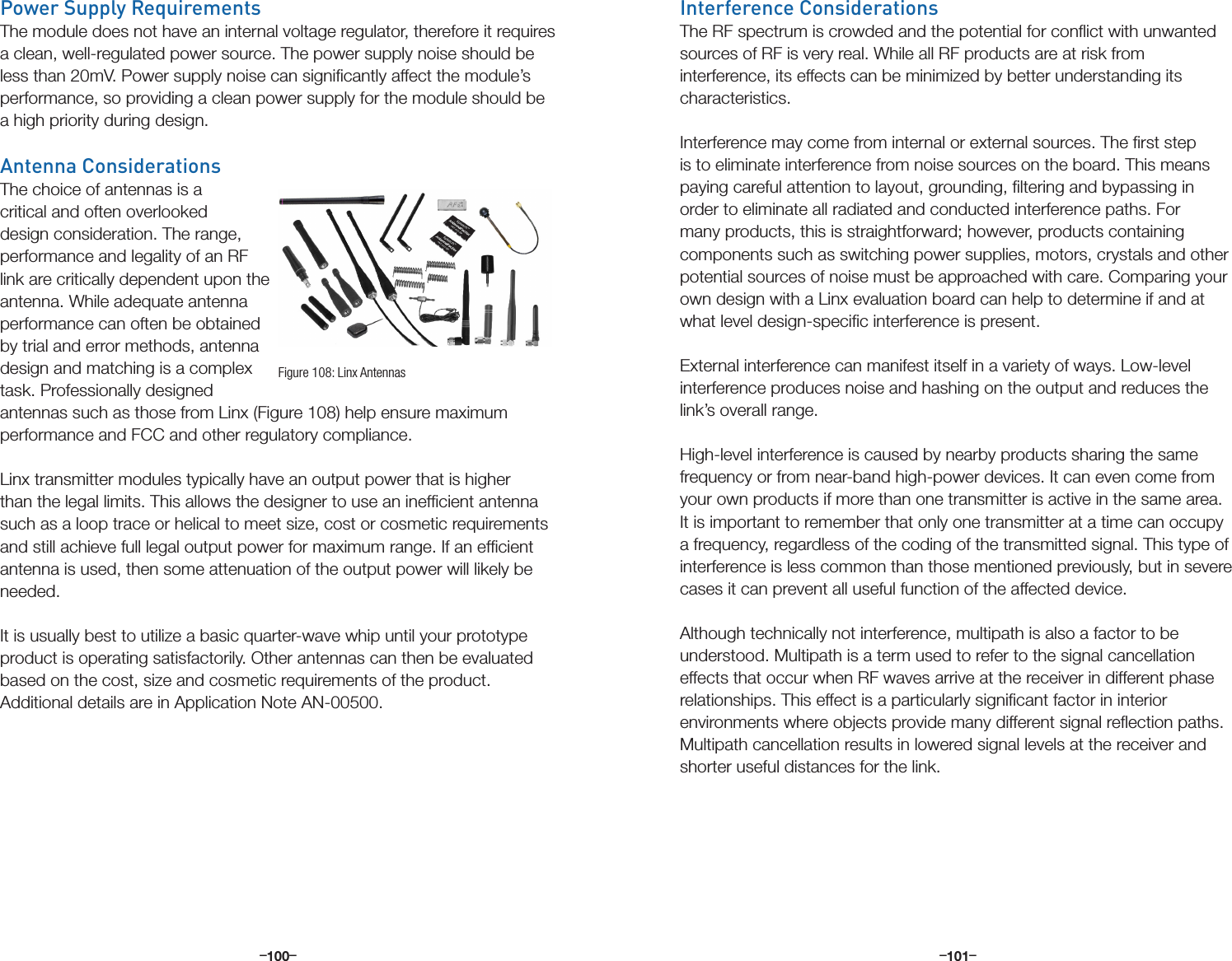 –      – –      –100 101Power Supply RequirementsThe module does not have an internal voltage regulator, therefore it requires a clean, well-regulated power source. The power supply noise should be less than 20mV. Power supply noise can signiﬁcantly affect the module’s performance, so providing a clean power supply for the module should be a high priority during design. Antenna ConsiderationsThe choice of antennas is a critical and often overlooked design consideration. The range, performance and legality of an RF link are critically dependent upon the antenna. While adequate antenna performance can often be obtained by trial and error methods, antenna design and matching is a complex task. Professionally designed antennas such as those from Linx (Figure 108) help ensure maximum performance and FCC and other regulatory compliance.Linx transmitter modules typically have an output power that is higher than the legal limits. This allows the designer to use an inefﬁcient antenna such as a loop trace or helical to meet size, cost or cosmetic requirements and still achieve full legal output power for maximum range. If an efﬁcient antenna is used, then some attenuation of the output power will likely be needed. It is usually best to utilize a basic quarter-wave whip until your prototype product is operating satisfactorily. Other antennas can then be evaluated based on the cost, size and cosmetic requirements of the product. Additional details are in Application Note AN-00500.Figure 108: Linx AntennasInterference ConsiderationsThe RF spectrum is crowded and the potential for conﬂict with unwanted sources of RF is very real. While all RF products are at risk from interference, its effects can be minimized by better understanding its characteristics. Interference may come from internal or external sources. The ﬁrst step is to eliminate interference from noise sources on the board. This means paying careful attention to layout, grounding, ﬁltering and bypassing in order to eliminate all radiated and conducted interference paths. For many products, this is straightforward; however, products containing components such as switching power supplies, motors, crystals and other potential sources of noise must be approached with care. Comparing your own design with a Linx evaluation board can help to determine if and at what level design-speciﬁc interference is present. External interference can manifest itself in a variety of ways. Low-level interference produces noise and hashing on the output and reduces the link’s overall range.High-level interference is caused by nearby products sharing the same frequency or from near-band high-power devices. It can even come from your own products if more than one transmitter is active in the same area. It is important to remember that only one transmitter at a time can occupy a frequency, regardless of the coding of the transmitted signal. This type of interference is less common than those mentioned previously, but in severe cases it can prevent all useful function of the affected device. Although technically not interference, multipath is also a factor to be understood. Multipath is a term used to refer to the signal cancellation effects that occur when RF waves arrive at the receiver in different phase relationships. This effect is a particularly signiﬁcant factor in interior environments where objects provide many different signal reﬂection paths. Multipath cancellation results in lowered signal levels at the receiver and shorter useful distances for the link.