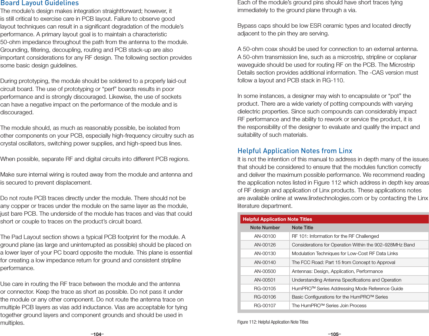 –      – –      –104 105Board Layout GuidelinesThe module’s design makes integration straightforward; however, it is still critical to exercise care in PCB layout. Failure to observe good layout techniques can result in a signiﬁcant degradation of the module’s performance. A primary layout goal is to maintain a characteristic 50-ohm impedance throughout the path from the antenna to the module. Grounding, ﬁltering, decoupling, routing and PCB stack-up are also important considerations for any RF design. The following section provides some basic design guidelines.During prototyping, the module should be soldered to a properly laid-out circuit board. The use of prototyping or “perf” boards results in poor performance and is strongly discouraged. Likewise, the use of sockets can have a negative impact on the performance of the module and is discouraged. The module should, as much as reasonably possible, be isolated from other components on your PCB, especially high-frequency circuitry such as crystal oscillators, switching power supplies, and high-speed bus lines. When possible, separate RF and digital circuits into different PCB regions.Make sure internal wiring is routed away from the module and antenna and is secured to prevent displacement.Do not route PCB traces directly under the module. There should not be any copper or traces under the module on the same layer as the module, just bare PCB. The underside of the module has traces and vias that could short or couple to traces on the product’s circuit board.The Pad Layout section shows a typical PCB footprint for the module. A ground plane (as large and uninterrupted as possible) should be placed on a lower layer of your PC board opposite the module. This plane is essential for creating a low impedance return for ground and consistent stripline performance. Use care in routing the RF trace between the module and the antenna or connector. Keep the trace as short as possible. Do not pass it under the module or any other component. Do not route the antenna trace on multiple PCB layers as vias add inductance. Vias are acceptable for tying together ground layers and component grounds and should be used in multiples. Each of the module’s ground pins should have short traces tying immediately to the ground plane through a via. Bypass caps should be low ESR ceramic types and located directly adjacent to the pin they are serving. A 50-ohm coax should be used for connection to an external antenna. A 50-ohm transmission line, such as a microstrip, stripline or coplanar waveguide should be used for routing RF on the PCB. The Microstrip Details section provides additional information. The -CAS version must follow a layout and PCB stack in RG-110.In some instances, a designer may wish to encapsulate or “pot” the product. There are a wide variety of potting compounds with varying dielectric properties. Since such compounds can considerably impact RF performance and the ability to rework or service the product, it is the responsibility of the designer to evaluate and qualify the impact and suitability of such materials.Helpful Application Notes from LinxIt is not the intention of this manual to address in depth many of the issues that should be considered to ensure that the modules function correctly and deliver the maximum possible performance. We recommend reading the application notes listed in Figure 112 which address in depth key areas of RF design and application of Linx products. These applications notes are available online at www.linxtechnologies.com or by contacting the Linx literature department.Helpful Application Note TitlesNote Number Note TitleAN-00100 RF 101: Information for the RF ChallengedAN-00126 Considerations for Operation Within the 902–928MHz BandAN-00130 Modulation Techniques for Low-Cost RF Data LinksAN-00140 The FCC Road: Part 15 from Concept to ApprovalAN-00500 Antennas: Design, Application, PerformanceAN-00501 Understanding Antenna Speciﬁcations and OperationRG-00105 HumPROTM Series Addressing Mode Reference GuideRG-00106 Basic Conﬁgurations for the HumPROTM SeriesRG-00107 The HumPROTM Series Join ProcessFigure 112: Helpful Application Note Titles