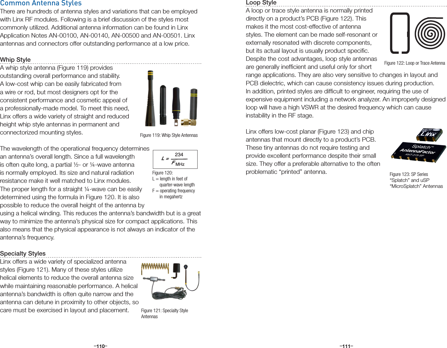 –      – –      –110 111Common Antenna StylesThere are hundreds of antenna styles and variations that can be employed with Linx RF modules. Following is a brief discussion of the styles most commonly utilized. Additional antenna information can be found in Linx Application Notes AN-00100, AN-00140, AN-00500 and AN-00501. Linx antennas and connectors offer outstanding performance at a low price.Whip StyleA whip style antenna (Figure 119) provides outstanding overall performance and stability. A low-cost whip can be easily fabricated from a wire or rod, but most designers opt for the consistent performance and cosmetic appeal of a professionally-made model. To meet this need, Linx offers a wide variety of straight and reduced height whip style antennas in permanent and connectorized mounting styles.The wavelength of the operational frequency determines an antenna’s overall length. Since a full wavelength is often quite long, a partial ½- or ¼-wave antenna is normally employed. Its size and natural radiation resistance make it well matched to Linx modules. The proper length for a straight ¼-wave can be easily determined using the formula in Figure 120. It is also possible to reduce the overall height of the antenna by using a helical winding. This reduces the antenna’s bandwidth but is a great way to minimize the antenna’s physical size for compact applications. This also means that the physical appearance is not always an indicator of the antenna’s frequency.Specialty StylesLinx offers a wide variety of specialized antenna styles (Figure 121). Many of these styles utilize helical elements to reduce the overall antenna size while maintaining reasonable performance. A helical antenna’s bandwidth is often quite narrow and the antenna can detune in proximity to other objects, so care must be exercised in layout and placement.L =234FMHzFigure 119: Whip Style AntennasFigure 120:  L = length in feet of        quarter-wave lengthF = operating frequency       in megahertzFigure 121: Specialty Style AntennasLoop StyleA loop or trace style antenna is normally printed directly on a product’s PCB (Figure 122). This makes it the most cost-effective of antenna styles. The element can be made self-resonant or externally resonated with discrete components, but its actual layout is usually product speciﬁc. Despite the cost advantages, loop style antennas are generally inefﬁcient and useful only for short range applications. They are also very sensitive to changes in layout and PCB dielectric, which can cause consistency issues during production. In addition, printed styles are difﬁcult to engineer, requiring the use of expensive equipment including a network analyzer. An improperly designed loop will have a high VSWR at the desired frequency which can cause instability in the RF stage.Linx offers low-cost planar (Figure 123) and chip antennas that mount directly to a product’s PCB. These tiny antennas do not require testing and provide excellent performance despite their small size. They offer a preferable alternative to the often problematic “printed” antenna.Figure 122: Loop or Trace AntennaFigure 123: SP Series “Splatch” and uSP “MicroSplatch” Antennas