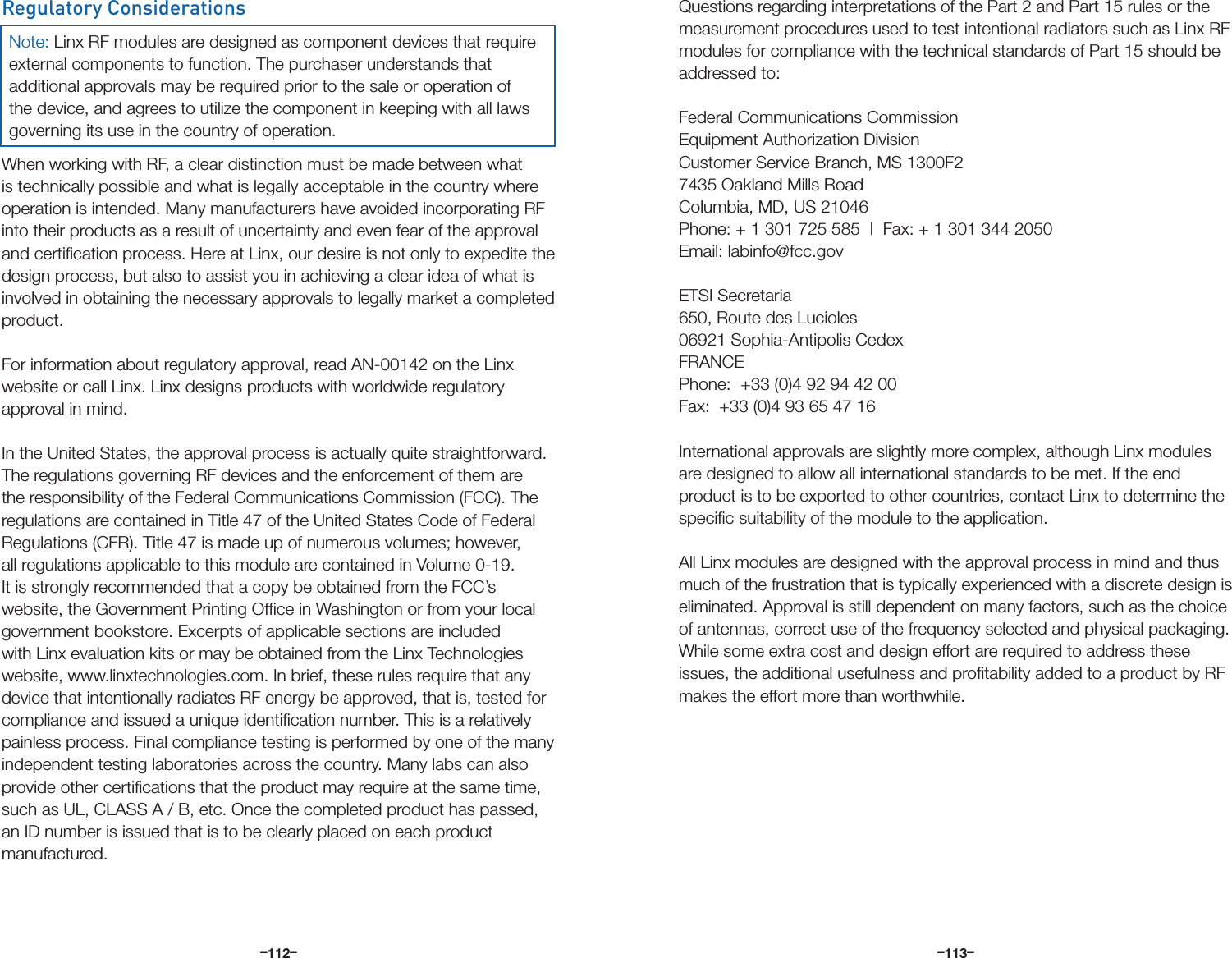 –      – –      –112 113Regulatory ConsiderationsWhen working with RF, a clear distinction must be made between what is technically possible and what is legally acceptable in the country where operation is intended. Many manufacturers have avoided incorporating RF into their products as a result of uncertainty and even fear of the approval and certiﬁcation process. Here at Linx, our desire is not only to expedite the design process, but also to assist you in achieving a clear idea of what is involved in obtaining the necessary approvals to legally market a completed product. For information about regulatory approval, read AN-00142 on the Linx website or call Linx. Linx designs products with worldwide regulatory approval in mind. In the United States, the approval process is actually quite straightforward. The regulations governing RF devices and the enforcement of them are the responsibility of the Federal Communications Commission (FCC). The regulations are contained in Title 47 of the United States Code of Federal Regulations (CFR). Title 47 is made up of numerous volumes; however, all regulations applicable to this module are contained in Volume 0-19. It is strongly recommended that a copy be obtained from the FCC’s website, the Government Printing Ofﬁce in Washington or from your local government bookstore. Excerpts of applicable sections are included with Linx evaluation kits or may be obtained from the Linx Technologies website, www.linxtechnologies.com. In brief, these rules require that any device that intentionally radiates RF energy be approved, that is, tested for compliance and issued a unique identiﬁcation number. This is a relatively painless process. Final compliance testing is performed by one of the many independent testing laboratories across the country. Many labs can also provide other certiﬁcations that the product may require at the same time, such as UL, CLASS A / B, etc. Once the completed product has passed, an ID number is issued that is to be clearly placed on each product manufactured. Note: Linx RF modules are designed as component devices that require external components to function. The purchaser understands that additional approvals may be required prior to the sale or operation of the device, and agrees to utilize the component in keeping with all laws governing its use in the country of operation.Questions regarding interpretations of the Part 2 and Part 15 rules or the measurement procedures used to test intentional radiators such as Linx RF modules for compliance with the technical standards of Part 15 should be addressed to:Federal Communications Commission Equipment Authorization Division Customer Service Branch, MS 1300F2 7435 Oakland Mills Road Columbia, MD, US 21046 Phone: + 1 301 725 585  |  Fax: + 1 301 344 2050Email: labinfo@fcc.govETSI Secretaria650, Route des Lucioles06921 Sophia-Antipolis CedexFRANCEPhone:  +33 (0)4 92 94 42 00 Fax:  +33 (0)4 93 65 47 16International approvals are slightly more complex, although Linx modules are designed to allow all international standards to be met. If the end product is to be exported to other countries, contact Linx to determine the speciﬁc suitability of the module to the application.All Linx modules are designed with the approval process in mind and thus much of the frustration that is typically experienced with a discrete design is eliminated. Approval is still dependent on many factors, such as the choice of antennas, correct use of the frequency selected and physical packaging. While some extra cost and design effort are required to address these issues, the additional usefulness and proﬁtability added to a product by RF makes the effort more than worthwhile.