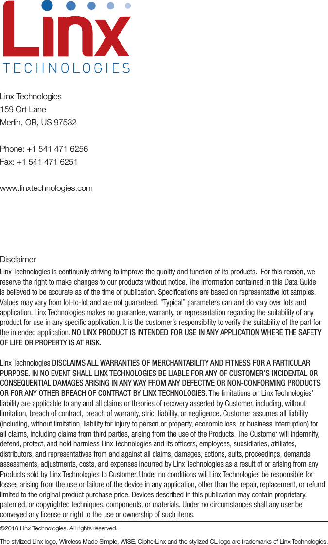 DisclaimerLinx Technologies is continually striving to improve the quality and function of its products.  For this reason, we reserve the right to make changes to our products without notice. The information contained in this Data Guide is believed to be accurate as of the time of publication. Speciﬁcations are based on representative lot samples. Values may vary from lot-to-lot and are not guaranteed. “Typical” parameters can and do vary over lots and application. Linx Technologies makes no guarantee, warranty, or representation regarding the suitability of any product for use in any speciﬁc application. It is the customer’s responsibility to verify the suitability of the part for the intended application. NO LINX PRODUCT IS INTENDED FOR USE IN ANY APPLICATION WHERE THE SAFETY OF LIFE OR PROPERTY IS AT RISK.Linx Technologies DISCLAIMS ALL WARRANTIES OF MERCHANTABILITY AND FITNESS FOR A PARTICULAR PURPOSE. IN NO EVENT SHALL LINX TECHNOLOGIES BE LIABLE FOR ANY OF CUSTOMER’S INCIDENTAL OR CONSEQUENTIAL DAMAGES ARISING IN ANY WAY FROM ANY DEFECTIVE OR NON-CONFORMING PRODUCTS OR FOR ANY OTHER BREACH OF CONTRACT BY LINX TECHNOLOGIES. The limitations on Linx Technologies’ liability are applicable to any and all claims or theories of recovery asserted by Customer, including, without limitation, breach of contract, breach of warranty, strict liability, or negligence. Customer assumes all liability (including, without limitation, liability for injury to person or property, economic loss, or business interruption) for all claims, including claims from third parties, arising from the use of the Products. The Customer will indemnify, defend, protect, and hold harmless Linx Technologies and its ofﬁcers, employees, subsidiaries, afﬁliates, distributors, and representatives from and against all claims, damages, actions, suits, proceedings, demands, assessments, adjustments, costs, and expenses incurred by Linx Technologies as a result of or arising from any Products sold by Linx Technologies to Customer. Under no conditions will Linx Technologies be responsible for losses arising from the use or failure of the device in any application, other than the repair, replacement, or refund limited to the original product purchase price. Devices described in this publication may contain proprietary, patented, or copyrighted techniques, components, or materials. Under no circumstances shall any user be conveyed any license or right to the use or ownership of such items.©2016 Linx Technologies. All rights reserved.The stylized Linx logo, Wireless Made Simple, WiSE, CipherLinx and the stylized CL logo are trademarks of Linx Technologies.Linx Technologies159 Ort LaneMerlin, OR, US 97532Phone: +1 541 471 6256Fax: +1 541 471 6251www.linxtechnologies.com