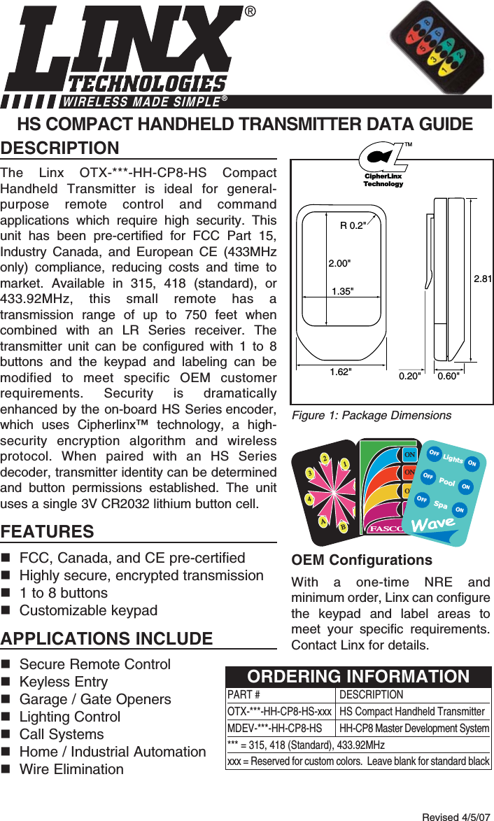 DESCRIPTIONThe Linx OTX-***-HH-CP8-HS CompactHandheld Transmitter is ideal for general-purpose remote control and commandapplications which require high security. Thisunit has been pre-certified for FCC Part 15,Industry Canada, and European CE (433MHzonly) compliance, reducing costs and time tomarket. Available in 315, 418 (standard), or433.92MHz, this small remote has atransmission range of up to 750 feet whencombined with an LR Series receiver. Thetransmitter unit can be configured with 1 to 8buttons and the keypad and labeling can bemodified to meet specific OEM customerrequirements. Security is dramaticallyenhanced by the on-board HS Series encoder,which uses Cipherlinx™ technology, a high-security encryption algorithm and wirelessprotocol. When paired with an HS Seriesdecoder, transmitter identity can be determinedand button permissions established. The unituses a single 3V CR2032 lithium button cell.FEATURESFCC, Canada, and CE pre-certifiedHighly secure, encrypted transmission1 to 8 buttonsCustomizable keypadAPPLICATIONS INCLUDESecure Remote Control Keyless EntryGarage / Gate OpenersLighting ControlCall SystemsHome / Industrial AutomationWire EliminationOEM ConfigurationsWith a one-time NRE andminimum order, Linx can configurethe keypad and label areas tomeet your specific requirements.Contact Linx for details.HS COMPACT HANDHELD TRANSMITTER DATA GUIDE2.00&quot;1.35&quot;R 0.2&quot;2.811.62&quot; 0.60&quot;0.20&quot;Revised 4/5/07Figure 1: Package DimensionsWIRELESS MADE SIMPLE®2134ABCDONONONONFASCOLightsSpaONONONOFFOFFOFFPoolPART # DESCRIPTIONOTX-***-HH-CP8-HS-xxx  HS Compact Handheld TransmitterMDEV-***-HH-CP8-HS HH-CP8 Master Development System*** = 315, 418 (Standard), 433.92MHzxxx = Reserved for custom colors.  Leave blank for standard blackORDERING INFORMATIONCipherLinxTechnologyTM