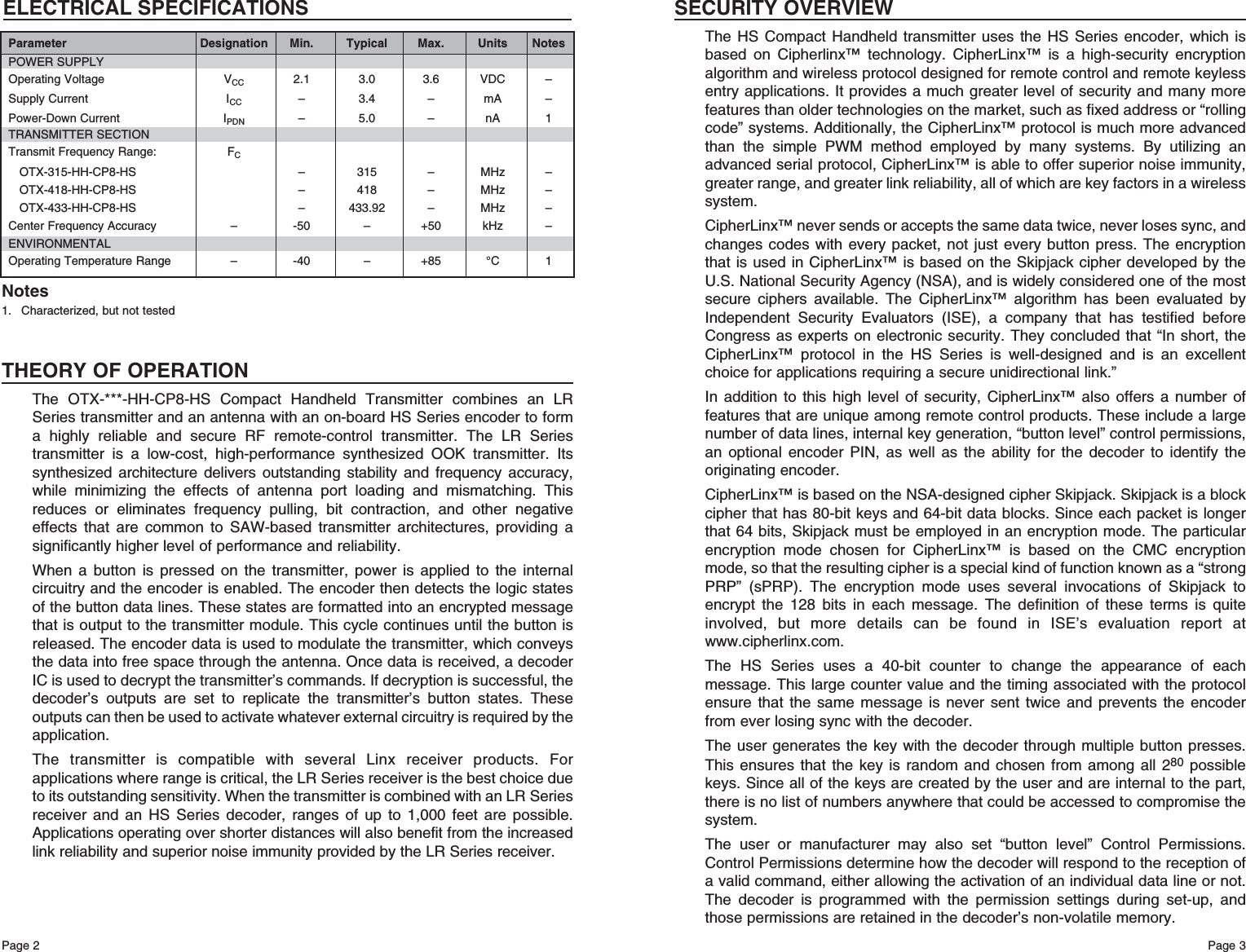 Page 3Page 2THEORY OF OPERATIONThe OTX-***-HH-CP8-HS Compact Handheld Transmitter combines an LRSeries transmitter and an antenna with an on-board HS Series encoder to forma highly reliable and secure RF remote-control transmitter. The LR Seriestransmitter is a low-cost, high-performance synthesized OOK transmitter. Itssynthesized architecture delivers outstanding stability and frequency accuracy,while minimizing the effects of antenna port loading and mismatching. Thisreduces or eliminates frequency pulling, bit contraction, and other negativeeffects that are common to SAW-based transmitter architectures, providing asignificantly higher level of performance and reliability.When a button is pressed on the transmitter, power is applied to the internalcircuitry and the encoder is enabled. The encoder then detects the logic statesof the button data lines. These states are formatted into an encrypted messagethat is output to the transmitter module. This cycle continues until the button isreleased. The encoder data is used to modulate the transmitter, which conveysthe data into free space through the antenna. Once data is received, a decoderIC is used to decrypt the transmitter’s commands. If decryption is successful, thedecoder’s outputs are set to replicate the transmitter’s button states. Theseoutputs can then be used to activate whatever external circuitry is required by theapplication.The transmitter is compatible with several Linx receiver products. Forapplications where range is critical, the LR Series receiver is the best choice dueto its outstanding sensitivity. When the transmitter is combined with an LR Seriesreceiver and an HS Series decoder, ranges of up to 1,000 feet are possible.Applications operating over shorter distances will also benefit from the increasedlink reliability and superior noise immunity provided by the LR Series receiver.1. Characterized, but not testedNotesELECTRICAL SPECIFICATIONSParameter Designation Min. Typical Max. Units NotesPOWER SUPPLYOperating Voltage VCC 2.1 3.0 3.6 VDC –Supply Current ICC – 3.4 – mA –Power-Down Current IPDN – 5.0 – nA 1TRANSMITTER SECTIONTransmit Frequency Range: FCOTX-315-HH-CP8-HS – 315 – MHz –OTX-418-HH-CP8-HS – 418 – MHz –OTX-433-HH-CP8-HS – 433.92 – MHz –Center Frequency Accuracy – -50 – +50 kHz –ENVIRONMENTALOperating Temperature Range – -40 – +85 °C 1SECURITY OVERVIEWThe HS Compact Handheld transmitter uses the HS Series encoder, which isbased on Cipherlinx™ technology. CipherLinx™ is a high-security encryptionalgorithm and wireless protocol designed for remote control and remote keylessentry applications. It provides a much greater level of security and many morefeatures than older technologies on the market, such as fixed address or “rollingcode” systems. Additionally, the CipherLinx™ protocol is much more advancedthan the simple PWM method employed by many systems. By utilizing anadvanced serial protocol, CipherLinx™ is able to offer superior noise immunity,greater range, and greater link reliability, all of which are key factors in a wirelesssystem. CipherLinx™ never sends or accepts the same data twice, never loses sync, andchanges codes with every packet, not just every button press. The encryptionthat is used in CipherLinx™ is based on the Skipjack cipher developed by theU.S. National Security Agency (NSA), and is widely considered one of the mostsecure ciphers available. The CipherLinx™ algorithm has been evaluated byIndependent Security Evaluators (ISE), a company that has testified beforeCongress as experts on electronic security. They concluded that “In short, theCipherLinx™ protocol in the HS Series is well-designed and is an excellentchoice for applications requiring a secure unidirectional link.” In addition to this high level of security, CipherLinx™ also offers a number offeatures that are unique among remote control products. These include a largenumber of data lines, internal key generation, “button level” control permissions,an optional encoder PIN, as well as the ability for the decoder to identify theoriginating encoder.CipherLinx™ is based on the NSA-designed cipher Skipjack. Skipjack is a blockcipher that has 80-bit keys and 64-bit data blocks. Since each packet is longerthat 64 bits, Skipjack must be employed in an encryption mode. The particularencryption mode chosen for CipherLinx™ is based on the CMC encryptionmode, so that the resulting cipher is a special kind of function known as a “strongPRP” (sPRP). The encryption mode uses several invocations of Skipjack toencrypt the 128 bits in each message. The definition of these terms is quiteinvolved, but more details can be found in ISE’s evaluation report atwww.cipherlinx.com. The HS Series uses a 40-bit counter to change the appearance of eachmessage. This large counter value and the timing associated with the protocolensure that the same message is never sent twice and prevents the encoderfrom ever losing sync with the decoder.The user generates the key with the decoder through multiple button presses.This ensures that the key is random and chosen from among all 280 possiblekeys. Since all of the keys are created by the user and are internal to the part,there is no list of numbers anywhere that could be accessed to compromise thesystem.The user or manufacturer may also set “button level” Control Permissions.Control Permissions determine how the decoder will respond to the reception ofa valid command, either allowing the activation of an individual data line or not.The decoder is programmed with the permission settings during set-up, andthose permissions are retained in the decoder’s non-volatile memory.