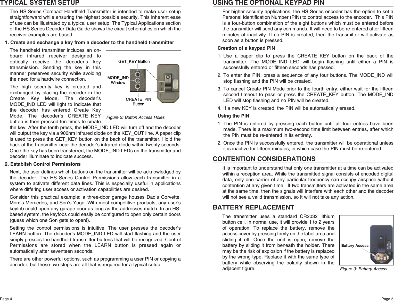 Page 5Page 4USING THE OPTIONAL KEYPAD PINFor higher security applications, the HS Series encoder has the option to set aPersonal Identification Number (PIN) to control access to the encoder.  This PINis a four-button combination of the eight buttons which must be entered beforethe transmitter will send any commands. It will need to be re-entered after fifteenminutes of inactivity. If no PIN is created, then the transmitter will activate assoon as a button is pressed.Creation of a keypad PIN1. Use a paper clip to press the CREATE_KEY button on the back of thetransmitter. The MODE_IND LED will begin flashing until either a PIN issuccessfully entered or fifteen seconds has passed.2. To enter the PIN, press a sequence of any four buttons. The MODE_IND willstop flashing and the PIN will be created.3. To cancel Create PIN Mode prior to the fourth entry, either wait for the fifteensecond timeout to pass or press the CREATE_KEY button. The MODE_INDLED will stop flashing and no PIN will be created. 4. If a new KEY is created, the PIN will be automatically erased. Using the PIN1. The PIN is entered by pressing each button until all four entries have beenmade. There is a maximum two-second time limit between entries, after whichthe PIN must be re-entered in its entirety.2. Once the PIN is successfully entered, the transmitter will be operational unlessit is inactive for fifteen minutes, in which case the PIN must be re-entered.CONTENTION CONSIDERATIONSIt is important to understand that only one transmitter at a time can be activatedwithin a reception area. While the transmitted signal consists of encoded digitaldata, only one carrier of any particular frequency can occupy airspace withoutcontention at any given time.  If two transmitters are activated in the same areaat the same time, then the signals will interfere with each other and the decoderwill not see a valid transmission, so it will not take any action.BATTERY REPLACEMENTThe transmitter uses a standard CR2032 lithiumbutton cell. In normal use, it will provide 1 to 2 yearsof operation. To replace the battery, remove theaccess cover by pressing firmly on the label area andsliding it off. Once the unit is open, remove thebattery by sliding it from beneath the holder. Theremay be the risk of explosion if the battery is replacedby the wrong type. Replace it with the same type ofbattery while observing the polarity shown in theadjacent figure.TYPICAL SYSTEM SETUPThe HS Series Compact Handheld Transmitter is intended to make user setupstraightforward while ensuring the highest possible security. This inherent easeof use can be illustrated by a typical user setup. The Typical Applications sectionof the HS Series Decoder Data Guide shows the circuit schematics on which thereceiver examples are based.1. Create and exchange a key from a decoder to the handheld transmitterThe handheld transmitter includes an on-board infrared receiver designed tooptically receive the decoder’s keytransmission. Sending the key in thismanner preserves security while avoidingthe need for a hardwire connection. The high security key is created andexchanged by placing the decoder in theCreate Key Mode. The decoder’sMODE_IND LED will light to indicate thatthe decoder has entered Create KeyMode. The decoder’s CREATE_KEYbutton is then pressed ten times to createthe key. After the tenth press, the MODE_IND LED will turn off and the decoderwill output the key via a 900nm infrared diode on the KEY_OUT line. A paper clipis used to press the GET_KEY button on the back of the transmitter. Hold theback of the transmitter near the decoder’s infrared diode within twenty seconds.Once the key has been transferred, the MODE_IND LEDs on the transmitter anddecoder illuminate to indicate success.2. Establish Control PermissionsNext, the user defines which buttons on the transmitter will be acknowledged bythe decoder. The HS Series Control Permissions allow each transmitter in asystem to activate different data lines. This is especially useful in applicationswhere differing user access or activation capabilities are desired. Consider this practical example: a three-door garage houses Dad’s Corvette,Mom’s Mercedes, and Son’s Yugo. With most competitive products, any user’skeyfob could open any garage door as long as the addresses match. In an HS-based system, the keyfobs could easily be configured to open only certain doors(guess which one Son gets to open!). Setting the control permissions is intuitive. The user presses the decoder’sLEARN button. The decoder’s MODE_IND LED will start flashing and the usersimply presses the handheld transmitter buttons that will be recognized. ControlPermissions are stored when the LEARN button is pressed again orautomatically after seventeen seconds. There are other powerful options, such as programming a user PIN or copying adecoder, but these two steps are all that is required for a typical setup.GET_KEY ButtonCREATE_PINButtonMODE_INDWindowFigure 2: Button Access HolesFigure 3: Battery AccessBattery Access+