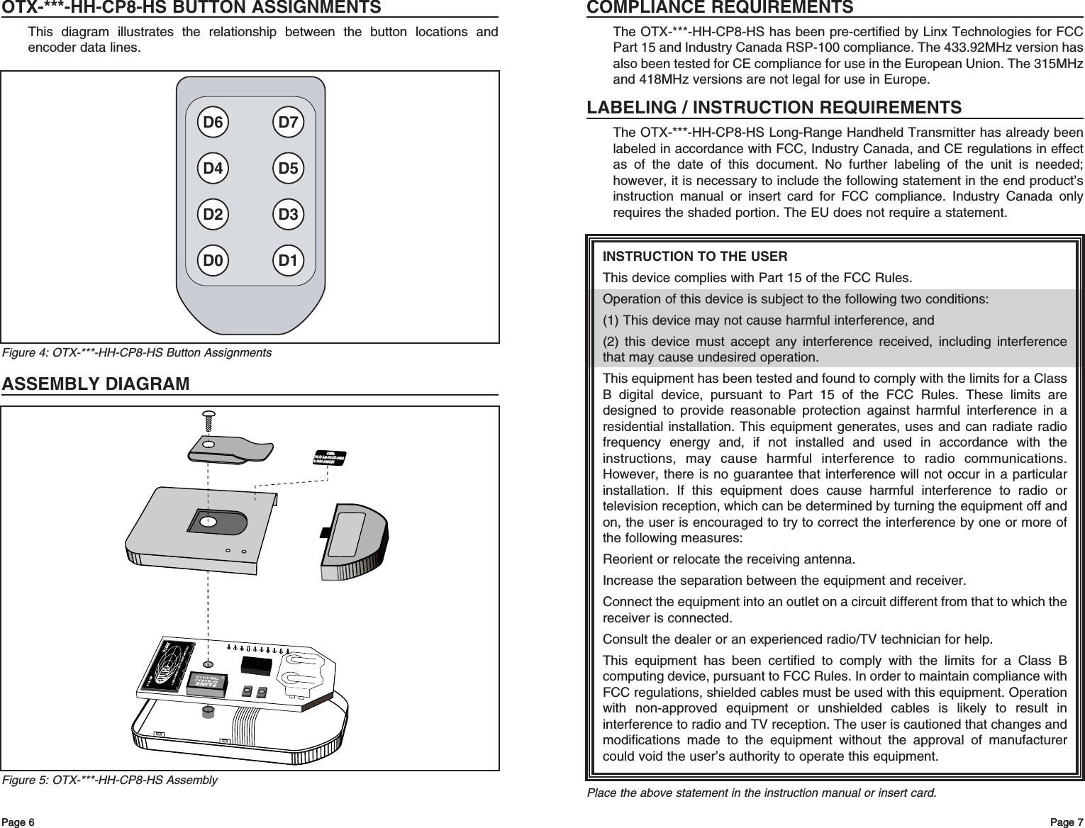 OTX-***-HH-CP8-HS BUTTON ASSIGNMENTSThis diagram illustrates the relationship between the button locations andencoder data lines.ASSEMBLY DIAGRAMPage 7Page 6 Page 7INSTRUCTION TO THE USERThis device complies with Part 15 of the FCC Rules.Operation of this device is subject to the following two conditions:(1) This device may not cause harmful interference, and(2) this device must accept any interference received, including interferencethat may cause undesired operation.This equipment has been tested and found to comply with the limits for a ClassB digital device, pursuant to Part 15 of the FCC Rules. These limits aredesigned to provide reasonable protection against harmful interference in aresidential installation. This equipment generates, uses and can radiate radiofrequency energy and, if not installed and used in accordance with theinstructions, may cause harmful interference to radio communications.However, there is no guarantee that interference will not occur in a particularinstallation. If this equipment does cause harmful interference to radio ortelevision reception, which can be determined by turning the equipment off andon, the user is encouraged to try to correct the interference by one or more ofthe following measures: Reorient or relocate the receiving antenna. Increase the separation between the equipment and receiver. Connect the equipment into an outlet on a circuit different from that to which thereceiver is connected. Consult the dealer or an experienced radio/TV technician for help. This equipment has been certified to comply with the limits for a Class Bcomputing device, pursuant to FCC Rules. In order to maintain compliance withFCC regulations, shielded cables must be used with this equipment. Operationwith non-approved equipment or unshielded cables is likely to result ininterference to radio and TV reception. The user is cautioned that changes andmodifications made to the equipment without the approval of manufacturercould void the user’s authority to operate this equipment. Place the above statement in the instruction manual or insert card.COMPLIANCE REQUIREMENTSThe OTX-***-HH-CP8-HS has been pre-certified by Linx Technologies for FCCPart 15 and Industry Canada RSP-100 compliance. The 433.92MHz version hasalso been tested for CE compliance for use in the European Union. The 315MHzand 418MHz versions are not legal for use in Europe.LABELING / INSTRUCTION REQUIREMENTSThe OTX-***-HH-CP8-HS Long-Range Handheld Transmitter has already beenlabeled in accordance with FCC, Industry Canada, and CE regulations in effectas of the date of this document. No further labeling of the unit is needed;however, it is necessary to include the following statement in the end product’sinstruction manual or insert card for FCC compliance. Industry Canada onlyrequires the shaded portion. The EU does not require a statement.Page 6FCC ID: OJM-OTX-XXX-CPMSA FCC ID: OJM-OTX-XXX-CPMSA IC: 5840A-CPMSXXXA IC: 5840A-CPMSXXXA 418MHz 418MHz Figure 5: OTX-***-HH-CP8-HS AssemblyD6 D7D4 D5D2 D3D0 D1Figure 4: OTX-***-HH-CP8-HS Button Assignments