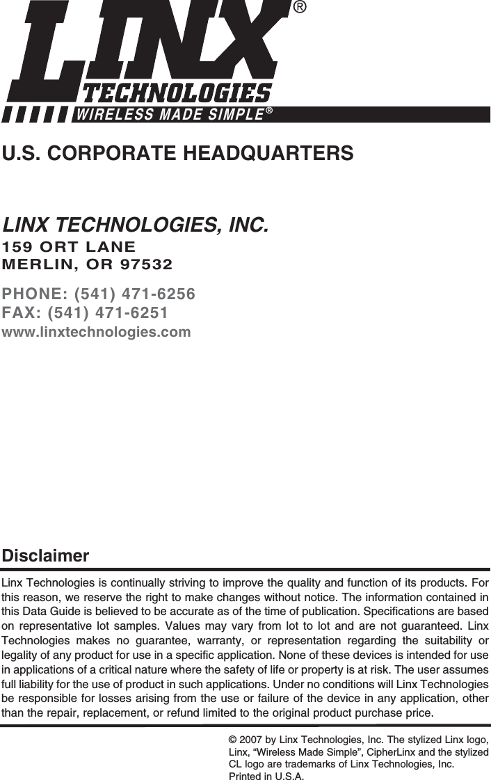 LINX TECHNOLOGIES, INC.159 ORT LANEMERLIN, OR 97532PHONE: (541) 471-6256FAX: (541) 471-6251www.linxtechnologies.comU.S. CORPORATE HEADQUARTERSWIRELESS MADE SIMPLE®Linx Technologies is continually striving to improve the quality and function of its products. Forthis reason, we reserve the right to make changes without notice. The information contained inthis Data Guide is believed to be accurate as of the time of publication. Specifications are basedon representative lot samples. Values may vary from lot to lot and are not guaranteed. LinxTechnologies makes no guarantee, warranty, or representation regarding the suitability orlegality of any product for use in a specific application. None of these devices is intended for usein applications of a critical nature where the safety of life or property is at risk. The user assumesfull liability for the use of product in such applications. Under no conditions will Linx Technologiesbe responsible for losses arising from the use or failure of the device in any application, otherthan the repair, replacement, or refund limited to the original product purchase price.Disclaimer© 2007 by Linx Technologies, Inc. The stylized Linx logo,Linx, “Wireless Made Simple”, CipherLinx and the stylizedCL logo are trademarks of Linx Technologies, Inc. Printed in U.S.A.