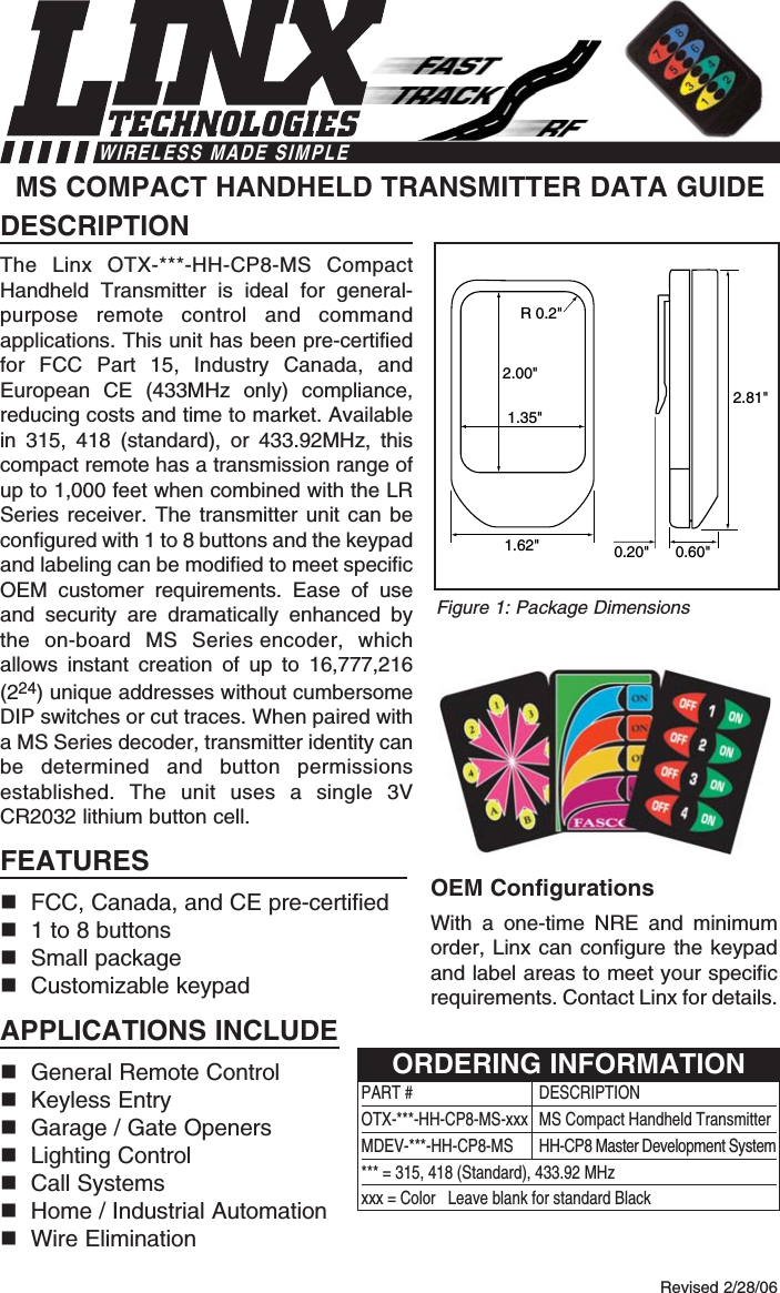 DESCRIPTIONThe Linx OTX-***-HH-CP8-MS CompactHandheld Transmitter is ideal for general-purpose remote control and commandapplications. This unit has been pre-certifiedfor FCC Part 15, Industry Canada, andEuropean CE (433MHz only) compliance,reducing costs and time to market. Availablein 315, 418 (standard), or 433.92MHz, thiscompact remote has a transmission range ofup to 1,000 feet when combined with the LRSeries receiver. The transmitter unit can beconfigured with 1 to 8 buttons and the keypadand labeling can be modified to meet specificOEM customer requirements. Ease of useand security are dramatically enhanced bythe on-board MS Series encoder, whichallows instant creation of up to 16,777,216(224) unique addresses without cumbersomeDIP switches or cut traces. When paired witha MS Series decoder, transmitter identity canbe determined and button permissionsestablished. The unit uses a single 3VCR2032 lithium button cell.FEATURESFCC, Canada, and CE pre-certified 1 to 8 buttonsSmall packageCustomizable keypadAPPLICATIONS INCLUDEGeneral Remote Control Keyless EntryGarage / Gate OpenersLighting ControlCall SystemsHome / Industrial AutomationWire EliminationOEM ConfigurationsWith a one-time NRE and minimumorder, Linx can configure the keypadand label areas to meet your specificrequirements. Contact Linx for details.MS COMPACT HANDHELD TRANSMITTER DATA GUIDE2.00&quot;1.35&quot;R 0.2&quot;2.81&quot;1.62&quot; 0.60&quot;0.20&quot;Revised 2/28/06Figure 1: Package DimensionsWIRELESS MADE SIMPLEPART # DESCRIPTIONOTX-***-HH-CP8-MS-xxx  MS Compact Handheld TransmitterMDEV-***-HH-CP8-MS HH-CP8 Master Development System*** = 315, 418 (Standard), 433.92 MHzxxx = Color   Leave blank for standard BlackORDERING INFORMATION