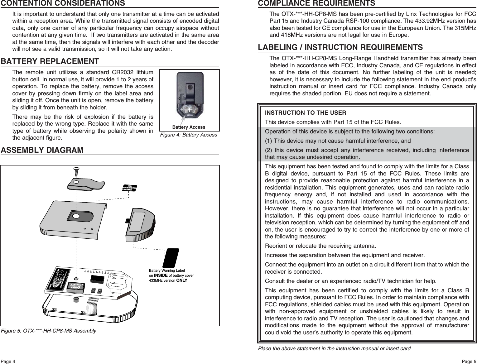 Page 5Page 4Battery Warning LabelonINSIDE of battery cover433MHz version ONLYFCC ID: OJM-OTX-XXX-CPMSA FCC ID: OJM-OTX-XXX-CPMSA IC: 5840A-CPMSXXXA IC: 5840A-CPMSXXXA 418MHz 418MHz Figure 5: OTX-***-HH-CP8-MS AssemblyCONTENTION CONSIDERATIONSIt is important to understand that only one transmitter at a time can be activatedwithin a reception area. While the transmitted signal consists of encoded digitaldata, only one carrier of any particular frequency can occupy airspace withoutcontention at any given time.  If two transmitters are activated in the same areaat the same time, then the signals will interfere with each other and the decoderwill not see a valid transmission, so it will not take any action.BATTERY REPLACEMENTThe remote unit utilizes a standard CR2032 lithiumbutton cell. In normal use, it will provide 1 to 2 years ofoperation. To replace the battery, remove the accesscover by pressing down firmly on the label area andsliding it off. Once the unit is open, remove the batteryby sliding it from beneath the holder.There may be the risk of explosion if the battery isreplaced by the wrong type. Replace it with the sametype of battery while observing the polarity shown inthe adjacent figure.ASSEMBLY DIAGRAMBattery Access+Figure 4: Battery AccessINSTRUCTION TO THE USERThis device complies with Part 15 of the FCC Rules.Operation of this device is subject to the following two conditions:(1) This device may not cause harmful interference, and(2) this device must accept any interference received, including interferencethat may cause undesired operation.This equipment has been tested and found to comply with the limits for a ClassB digital device, pursuant to Part 15 of the FCC Rules. These limits aredesigned to provide reasonable protection against harmful interference in aresidential installation. This equipment generates, uses and can radiate radiofrequency energy and, if not installed and used in accordance with theinstructions, may cause harmful interference to radio communications.However, there is no guarantee that interference will not occur in a particularinstallation. If this equipment does cause harmful interference to radio ortelevision reception, which can be determined by turning the equipment off andon, the user is encouraged to try to correct the interference by one or more ofthe following measures: Reorient or relocate the receiving antenna. Increase the separation between the equipment and receiver. Connect the equipment into an outlet on a circuit different from that to which thereceiver is connected. Consult the dealer or an experienced radio/TV technician for help. This equipment has been certified to comply with the limits for a Class Bcomputing device, pursuant to FCC Rules. In order to maintain compliance withFCC regulations, shielded cables must be used with this equipment. Operationwith non-approved equipment or unshielded cables is likely to result ininterference to radio and TV reception. The user is cautioned that changes andmodifications made to the equipment without the approval of manufacturercould void the user’s authority to operate this equipment. Place the above statement in the instruction manual or insert card.COMPLIANCE REQUIREMENTSThe OTX-***-HH-CP8-MS has been pre-certified by Linx Technologies for FCCPart 15 and Industry Canada RSP-100 compliance. The 433.92MHz version hasalso been tested for CE compliance for use in the European Union. The 315MHzand 418MHz versions are not legal for use in Europe.LABELING / INSTRUCTION REQUIREMENTSThe OTX-***-HH-CP8-MS Long-Range Handheld transmitter has already beenlabeled in accordance with FCC, Industry Canada, and CE regulations in effectas of the date of this document. No further labeling of the unit is needed;however, it is necessary to include the following statement in the end product’sinstruction manual or insert card for FCC compliance. Industry Canada onlyrequires the shaded portion. EU does not require a statement.