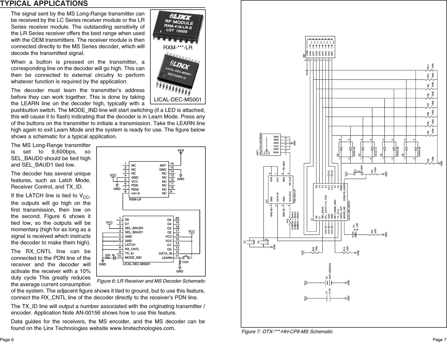 Page 6VCCR1100kSW118COM9SM1R2100kVCC1234U3VCCGND1234U5DPAK-X21234U4DPAK-X2VCCVCCGNDS1LearnGNDD1LEDR3200GNDR4100kGNDR5100kR6100kR7100kR8100kR9100kR10100kR11100kVCCGNDR12100kGNDB1BAT-LINX20321234U2DPAK-X2GND1DATA IN2GND3IADJ/VCC4RF OUT5GND6VCC7PDN8TX1TXM-XXX-LRGNDGNDGNDR13C14.7uFD6SEL_BAUDGNDKEY_IN/MS_GNDDATA_OUTMODE_INDCREATE_ADDRSENDD1D5U1LICAL-ENC-MSHSC34.7uFC210pFR23100kVCCRFIN1GND2GND4GND5GND6ANT1SPLATCH ANTENNAGND315MHz = 2kohm418MHz = 2kohm433MHz = 2kohmFigure 7: OTX-***-HH-CP8-MS SchematicPage 7TYPICAL APPLICATIONSThe signal sent by the MS Long-Range transmitter canbe received by the LC Series receiver module or the LRSeries receiver module. The outstanding sensitivity ofthe LR Series receiver offers the best range when usedwith the OEM transmitters. The receiver module is thenconnected directly to the MS Series decoder, which willdecode the transmitted signal.When a button is pressed on the transmitter, acorresponding line on the decoder will go high. This canthen be connected to external circuitry to performwhatever function is required by the application.The decoder must learn the transmitter’s addressbefore they can work together. This is done by takingthe LEARN line on the decoder high, typically with apushbutton switch. The MODE_IND line will start switching (if a LED is attached,this will cause it to flash) indicating that the decoder is in Learn Mode. Press anyof the buttons on the transmitter to initiate a transmission. Take the LEARN linehigh again to exit Learn Mode and the system is ready for use. The figure belowshows a schematic for a typical application.The MS Long-Range transmitteris set to 9,600bps, soSEL_BAUD0 should be tied highand SEL_BAUD1 tied low. The decoder has several uniquefeatures, such as Latch Mode,Receiver Control, and TX_ID.If the LATCH line is tied to VCC,the outputs will go high on thefirst transmission, then low onthe second. Figure 6 shows ittied low, so the outputs will bemomentary (high for as long as asignal is received which instructsthe decoder to make them high).The RX_CNTL line can beconnected to the PDN line of thereceiver and the decoder willactivate the receiver with a 10%duty cycle This greatly reducesthe average current consumptionof the system. The adjacent figure shows it tied to ground, but to use this feature,connect the RX_CNTL line of the decoder directly to the receiver’s PDN line.The TX_ID line will output a number associated with the originating transmitter /encoder. Application Note AN-00156 shows how to use this feature.Data guides for the receivers, the MS encoder, and the MS decoder can befound on the Linx Technologies website www.linxtechnologies.com.GNDGNDVCCNC1NC2NC3GND4VCC5PDN6RSSI7DATA8NC9NC10NC11NC12NC13NC14GND15ANT16RXM-LR220D6D7SEL_BAUD0SEL_BAUD1GNDGNDLATCHRX_CNTLTX_IDMODE_INDD5D4D3D2VCCVCCD1D0DATA_INLEARN1234567891011121314151617181920LICAL-DEC-MS001VCCGNDGNDVCCFigure 6: LR Receiver and MS Decoder SchematicRXM-***-LRLICAL-DEC-MS001