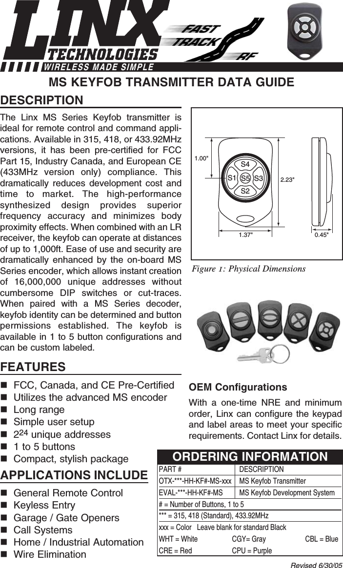 DESCRIPTIONThe Linx MS Series Keyfob transmitter isideal for remote control and command appli-cations. Available in 315, 418, or 433.92MHzversions, it has been pre-certified for FCCPart 15, Industry Canada, and European CE(433MHz version only) compliance. Thisdramatically reduces development cost andtime to market. The high-performancesynthesized design provides superiorfrequency accuracy and minimizes bodyproximity effects. When combined with an LRreceiver, the keyfob can operate at distancesof up to 1,000ft. Ease of use and security aredramatically enhanced by the on-board MSSeries encoder, which allows instant creationof 16,000,000 unique addresses withoutcumbersome DIP switches or cut-traces.When paired with a MS Series decoder,keyfob identity can be determined and buttonpermissions established. The keyfob isavailable in 1 to 5 button configurations andcan be custom labeled. FEATURESFCC, Canada, and CE Pre-CertifiedUtilizes the advanced MS encoderLong rangeSimple user setup224 unique addresses1 to 5 buttonsCompact, stylish packageAPPLICATIONS INCLUDEGeneral Remote Control Keyless EntryGarage / Gate OpenersCall SystemsHome / Industrial AutomationWire EliminationOEM ConfigurationsWith a one-time NRE and minimumorder, Linx can configure the keypadand label areas to meet your specificrequirements. Contact Linx for details.MS KEYFOB TRANSMITTER DATA GUIDE2.23&quot;1.00&quot;0.45&quot;1.37&quot;S4S2S1 S3S5Revised 6/30/05PART # DESCRIPTIONOTX-***-HH-KF#-MS-xxx  MS Keyfob TransmitterEVAL-***-HH-KF#-MS MS Keyfob Development System# = Number of Buttons, 1 to 5*** = 315, 418 (Standard), 433.92MHzxxx = Color   Leave blank for standard BlackWHT = White CGY= Gray CBL = BlueCRE = Red CPU = PurpleORDERING INFORMATIONFigure 1: Physical DimensionsWIRELESS MADE SIMPLE
