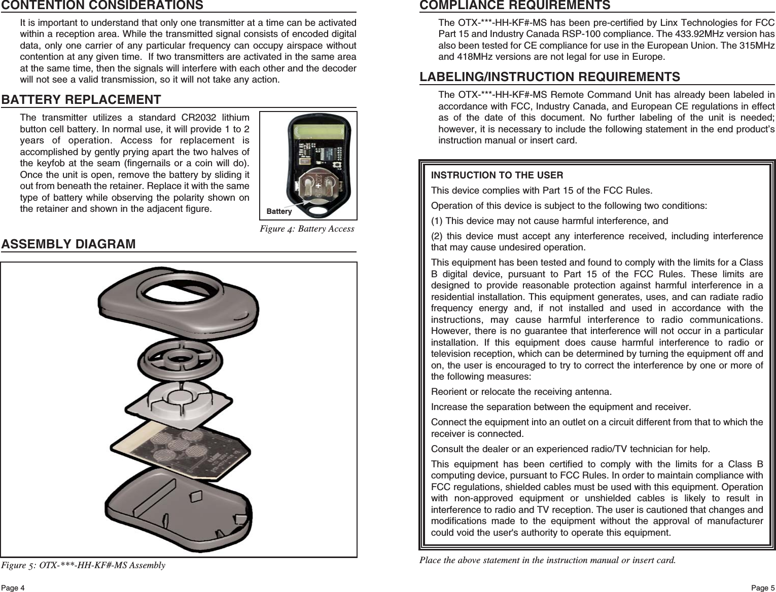 Page 5Page 4INSTRUCTION TO THE USERThis device complies with Part 15 of the FCC Rules.Operation of this device is subject to the following two conditions:(1) This device may not cause harmful interference, and(2) this device must accept any interference received, including interferencethat may cause undesired operation.This equipment has been tested and found to comply with the limits for a ClassB digital device, pursuant to Part 15 of the FCC Rules. These limits aredesigned to provide reasonable protection against harmful interference in aresidential installation. This equipment generates, uses, and can radiate radiofrequency energy and, if not installed and used in accordance with theinstructions, may cause harmful interference to radio communications.However, there is no guarantee that interference will not occur in a particularinstallation. If this equipment does cause harmful interference to radio ortelevision reception, which can be determined by turning the equipment off andon, the user is encouraged to try to correct the interference by one or more ofthe following measures: Reorient or relocate the receiving antenna. Increase the separation between the equipment and receiver. Connect the equipment into an outlet on a circuit different from that to which thereceiver is connected. Consult the dealer or an experienced radio/TV technician for help. This equipment has been certified to comply with the limits for a Class Bcomputing device, pursuant to FCC Rules. In order to maintain compliance withFCC regulations, shielded cables must be used with this equipment. Operationwith non-approved equipment or unshielded cables is likely to result ininterference to radio and TV reception. The user is cautioned that changes andmodifications made to the equipment without the approval of manufacturercould void the user&apos;s authority to operate this equipment. Place the above statement in the instruction manual or insert card.COMPLIANCE REQUIREMENTSThe OTX-***-HH-KF#-MS has been pre-certified by Linx Technologies for FCCPart 15 and Industry Canada RSP-100 compliance. The 433.92MHz version hasalso been tested for CE compliance for use in the European Union. The 315MHzand 418MHz versions are not legal for use in Europe.LABELING/INSTRUCTION REQUIREMENTSThe OTX-***-HH-KF#-MS Remote Command Unit has already been labeled inaccordance with FCC, Industry Canada, and European CE regulations in effectas of the date of this document. No further labeling of the unit is needed;however, it is necessary to include the following statement in the end product’sinstruction manual or insert card.Figure 5: OTX-***-HH-KF#-MS AssemblyCONTENTION CONSIDERATIONSIt is important to understand that only one transmitter at a time can be activatedwithin a reception area. While the transmitted signal consists of encoded digitaldata, only one carrier of any particular frequency can occupy airspace withoutcontention at any given time.  If two transmitters are activated in the same areaat the same time, then the signals will interfere with each other and the decoderwill not see a valid transmission, so it will not take any action.BATTERY REPLACEMENTThe transmitter utilizes a standard CR2032 lithiumbutton cell battery. In normal use, it will provide 1 to 2years of operation. Access for replacement isaccomplished by gently prying apart the two halves ofthe keyfob at the seam (fingernails or a coin will do).Once the unit is open, remove the battery by sliding itout from beneath the retainer. Replace it with the sametype of battery while observing the polarity shown onthe retainer and shown in the adjacent figure.ASSEMBLY DIAGRAMBattery+Figure 4: Battery Access