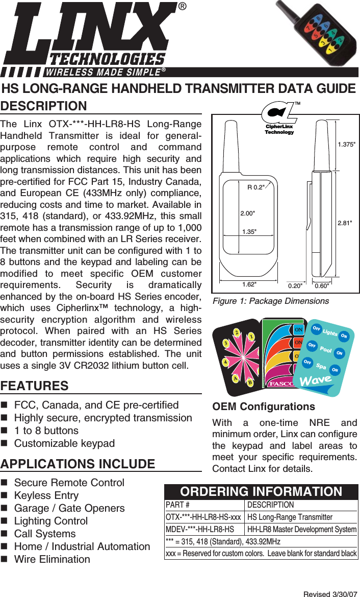 DESCRIPTIONThe Linx OTX-***-HH-LR8-HS Long-RangeHandheld Transmitter is ideal for general-purpose remote control and commandapplications which require high security andlong transmission distances. This unit has beenpre-certified for FCC Part 15, Industry Canada,and European CE (433MHz only) compliance,reducing costs and time to market. Available in315, 418 (standard), or 433.92MHz, this smallremote has a transmission range of up to 1,000feet when combined with an LR Series receiver.The transmitter unit can be configured with 1 to8 buttons and the keypad and labeling can bemodified to meet specific OEM customerrequirements. Security is dramaticallyenhanced by the on-board HS Series encoder,which uses Cipherlinx™ technology, a high-security encryption algorithm and wirelessprotocol. When paired with an HS Seriesdecoder, transmitter identity can be determinedand button permissions established. The unituses a single 3V CR2032 lithium button cell.FEATURESFCC, Canada, and CE pre-certifiedHighly secure, encrypted transmission1 to 8 buttonsCustomizable keypadAPPLICATIONS INCLUDESecure Remote Control Keyless EntryGarage / Gate OpenersLighting ControlCall SystemsHome / Industrial AutomationWire EliminationOEM ConfigurationsWith a one-time NRE andminimum order, Linx can configurethe keypad and label areas tomeet your specific requirements.Contact Linx for details.HS LONG-RANGE HANDHELD TRANSMITTER DATA GUIDE0.60&quot;0.20&quot;1.375&quot;2.81&quot;1.62&quot;2.00&quot;1.35&quot;R 0.2&quot;Revised 3/30/07Figure 1: Package DimensionsWIRELESS MADE SIMPLE®2134ABCDONONONONFASCOLightsSpaONONONOFFOFFOFFPoolPART # DESCRIPTIONOTX-***-HH-LR8-HS-xxx  HS Long-Range TransmitterMDEV-***-HH-LR8-HS HH-LR8 Master Development System*** = 315, 418 (Standard), 433.92MHzxxx = Reserved for custom colors.  Leave blank for standard blackORDERING INFORMATIONCipherLinxTechnologyTM