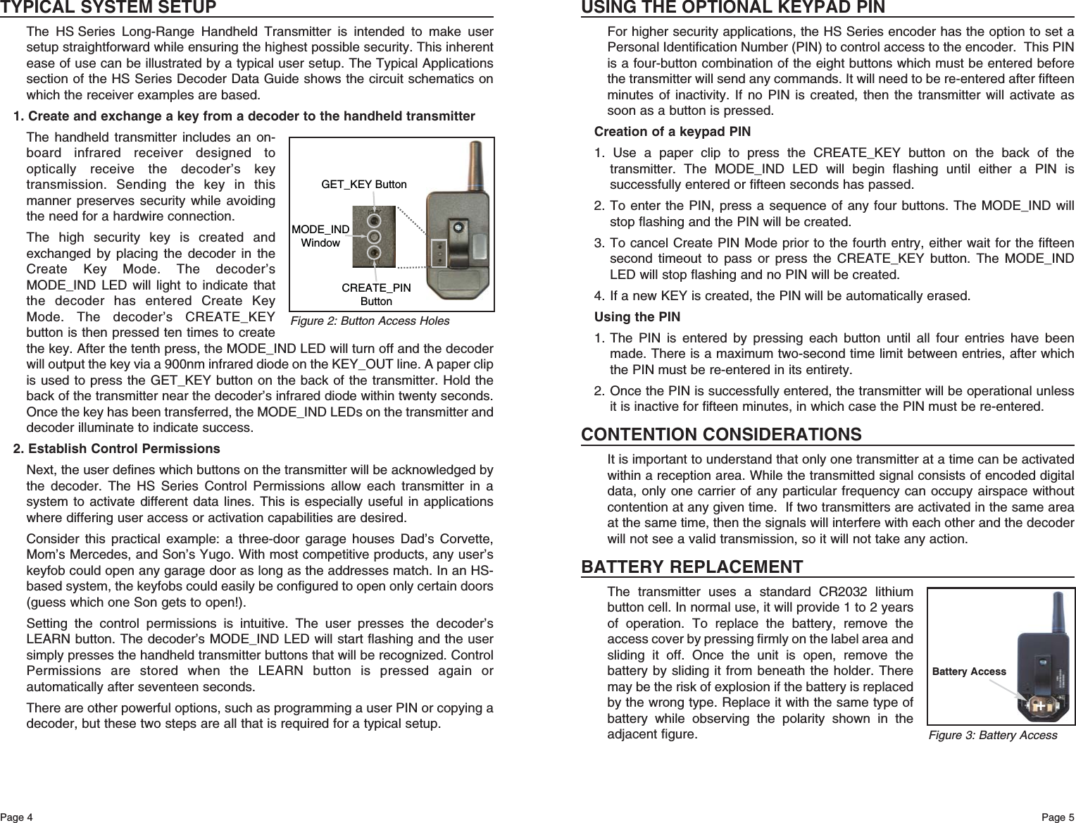 Page 5Page 4USING THE OPTIONAL KEYPAD PINFor higher security applications, the HS Series encoder has the option to set aPersonal Identification Number (PIN) to control access to the encoder.  This PINis a four-button combination of the eight buttons which must be entered beforethe transmitter will send any commands. It will need to be re-entered after fifteenminutes of inactivity. If no PIN is created, then the transmitter will activate assoon as a button is pressed.Creation of a keypad PIN1. Use a paper clip to press the CREATE_KEY button on the back of thetransmitter. The MODE_IND LED will begin flashing until either a PIN issuccessfully entered or fifteen seconds has passed.2. To enter the PIN, press a sequence of any four buttons. The MODE_IND willstop flashing and the PIN will be created.3. To cancel Create PIN Mode prior to the fourth entry, either wait for the fifteensecond timeout to pass or press the CREATE_KEY button. The MODE_INDLED will stop flashing and no PIN will be created. 4. If a new KEY is created, the PIN will be automatically erased. Using the PIN1. The PIN is entered by pressing each button until all four entries have beenmade. There is a maximum two-second time limit between entries, after whichthe PIN must be re-entered in its entirety.2. Once the PIN is successfully entered, the transmitter will be operational unlessit is inactive for fifteen minutes, in which case the PIN must be re-entered.CONTENTION CONSIDERATIONSIt is important to understand that only one transmitter at a time can be activatedwithin a reception area. While the transmitted signal consists of encoded digitaldata, only one carrier of any particular frequency can occupy airspace withoutcontention at any given time.  If two transmitters are activated in the same areaat the same time, then the signals will interfere with each other and the decoderwill not see a valid transmission, so it will not take any action.BATTERY REPLACEMENTThe transmitter uses a standard CR2032 lithiumbutton cell. In normal use, it will provide 1 to 2 yearsof operation. To replace the battery, remove theaccess cover by pressing firmly on the label area andsliding it off. Once the unit is open, remove thebattery by sliding it from beneath the holder. Theremay be the risk of explosion if the battery is replacedby the wrong type. Replace it with the same type ofbattery while observing the polarity shown in theadjacent figure.TYPICAL SYSTEM SETUPThe HS Series Long-Range Handheld Transmitter is intended to make usersetup straightforward while ensuring the highest possible security. This inherentease of use can be illustrated by a typical user setup. The Typical Applicationssection of the HS Series Decoder Data Guide shows the circuit schematics onwhich the receiver examples are based.1. Create and exchange a key from a decoder to the handheld transmitterThe handheld transmitter includes an on-board infrared receiver designed tooptically receive the decoder’s keytransmission. Sending the key in thismanner preserves security while avoidingthe need for a hardwire connection. The high security key is created andexchanged by placing the decoder in theCreate Key Mode. The decoder’sMODE_IND LED will light to indicate thatthe decoder has entered Create KeyMode. The decoder’s CREATE_KEYbutton is then pressed ten times to createthe key. After the tenth press, the MODE_IND LED will turn off and the decoderwill output the key via a 900nm infrared diode on the KEY_OUT line. A paper clipis used to press the GET_KEY button on the back of the transmitter. Hold theback of the transmitter near the decoder’s infrared diode within twenty seconds.Once the key has been transferred, the MODE_IND LEDs on the transmitter anddecoder illuminate to indicate success.2. Establish Control PermissionsNext, the user defines which buttons on the transmitter will be acknowledged bythe decoder. The HS Series Control Permissions allow each transmitter in asystem to activate different data lines. This is especially useful in applicationswhere differing user access or activation capabilities are desired. Consider this practical example: a three-door garage houses Dad’s Corvette,Mom’s Mercedes, and Son’s Yugo. With most competitive products, any user’skeyfob could open any garage door as long as the addresses match. In an HS-based system, the keyfobs could easily be configured to open only certain doors(guess which one Son gets to open!). Setting the control permissions is intuitive. The user presses the decoder’sLEARN button. The decoder’s MODE_IND LED will start flashing and the usersimply presses the handheld transmitter buttons that will be recognized. ControlPermissions are stored when the LEARN button is pressed again orautomatically after seventeen seconds. There are other powerful options, such as programming a user PIN or copying adecoder, but these two steps are all that is required for a typical setup.GET_KEY ButtonCREATE_PINButtonMODE_INDWindowFigure 2: Button Access HolesFigure 3: Battery AccessBattery Access+