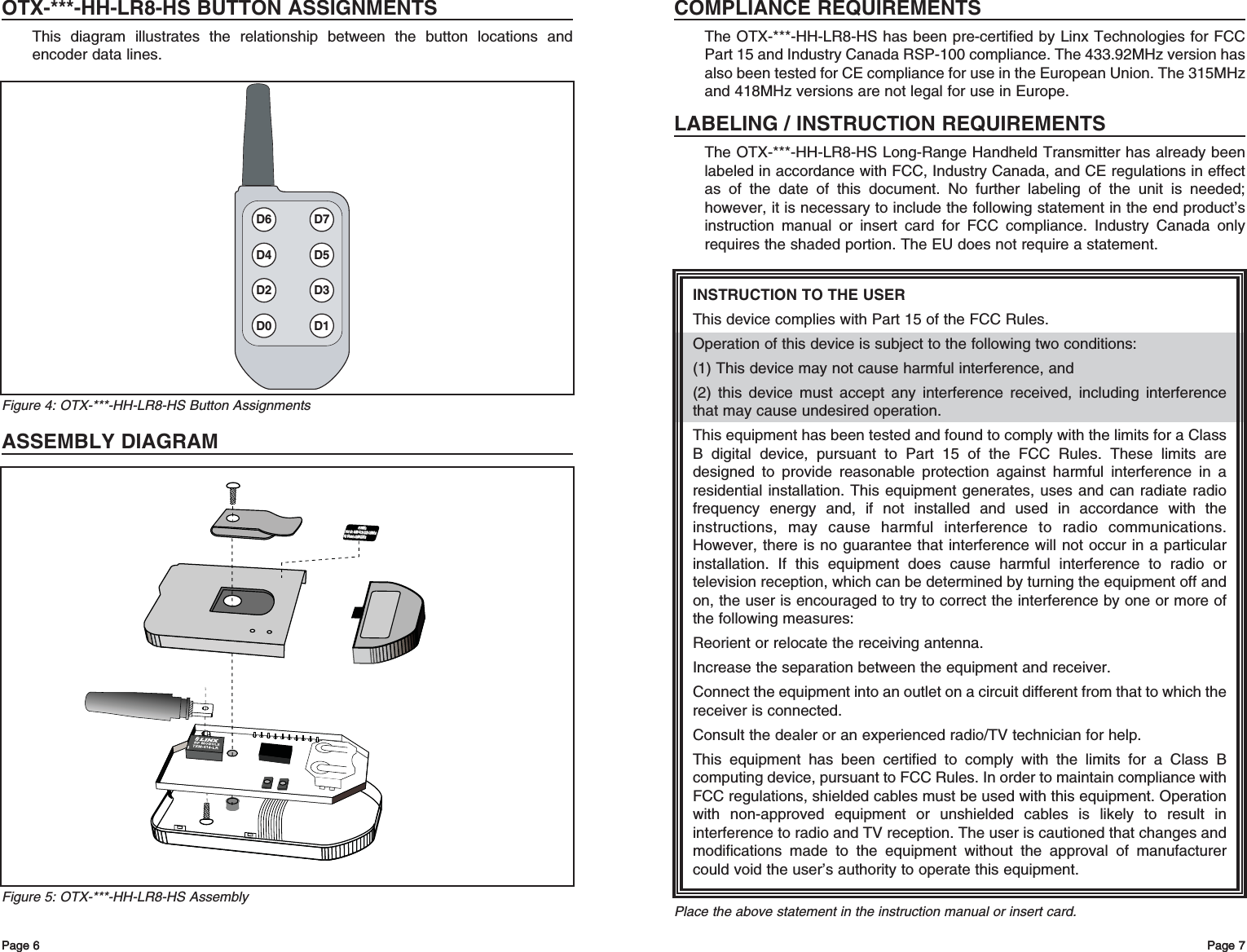 OTX-***-HH-LR8-HS BUTTON ASSIGNMENTSThis diagram illustrates the relationship between the button locations andencoder data lines.ASSEMBLY DIAGRAMPage 7Page 6 Page 7INSTRUCTION TO THE USERThis device complies with Part 15 of the FCC Rules.Operation of this device is subject to the following two conditions:(1) This device may not cause harmful interference, and(2) this device must accept any interference received, including interferencethat may cause undesired operation.This equipment has been tested and found to comply with the limits for a ClassB digital device, pursuant to Part 15 of the FCC Rules. These limits aredesigned to provide reasonable protection against harmful interference in aresidential installation. This equipment generates, uses and can radiate radiofrequency energy and, if not installed and used in accordance with theinstructions, may cause harmful interference to radio communications.However, there is no guarantee that interference will not occur in a particularinstallation. If this equipment does cause harmful interference to radio ortelevision reception, which can be determined by turning the equipment off andon, the user is encouraged to try to correct the interference by one or more ofthe following measures: Reorient or relocate the receiving antenna. Increase the separation between the equipment and receiver. Connect the equipment into an outlet on a circuit different from that to which thereceiver is connected. Consult the dealer or an experienced radio/TV technician for help. This equipment has been certified to comply with the limits for a Class Bcomputing device, pursuant to FCC Rules. In order to maintain compliance withFCC regulations, shielded cables must be used with this equipment. Operationwith non-approved equipment or unshielded cables is likely to result ininterference to radio and TV reception. The user is cautioned that changes andmodifications made to the equipment without the approval of manufacturercould void the user’s authority to operate this equipment. Place the above statement in the instruction manual or insert card.COMPLIANCE REQUIREMENTSThe OTX-***-HH-LR8-HS has been pre-certified by Linx Technologies for FCCPart 15 and Industry Canada RSP-100 compliance. The 433.92MHz version hasalso been tested for CE compliance for use in the European Union. The 315MHzand 418MHz versions are not legal for use in Europe.LABELING / INSTRUCTION REQUIREMENTSThe OTX-***-HH-LR8-HS Long-Range Handheld Transmitter has already beenlabeled in accordance with FCC, Industry Canada, and CE regulations in effectas of the date of this document. No further labeling of the unit is needed;however, it is necessary to include the following statement in the end product’sinstruction manual or insert card for FCC compliance. Industry Canada onlyrequires the shaded portion. The EU does not require a statement.Page 6FCC ID: OJM-OTX-XXX-LRMSA FCC ID: OJM-OTX-XXX-LRMSA IC: 5840A-LRMSXXXA IC: 5840A-LRMSXXXA 418MHz 418MHz Figure 5: OTX-***-HH-LR8-HS AssemblyD6 D7D4 D5D2 D3D0 D1Figure 4: OTX-***-HH-LR8-HS Button Assignments