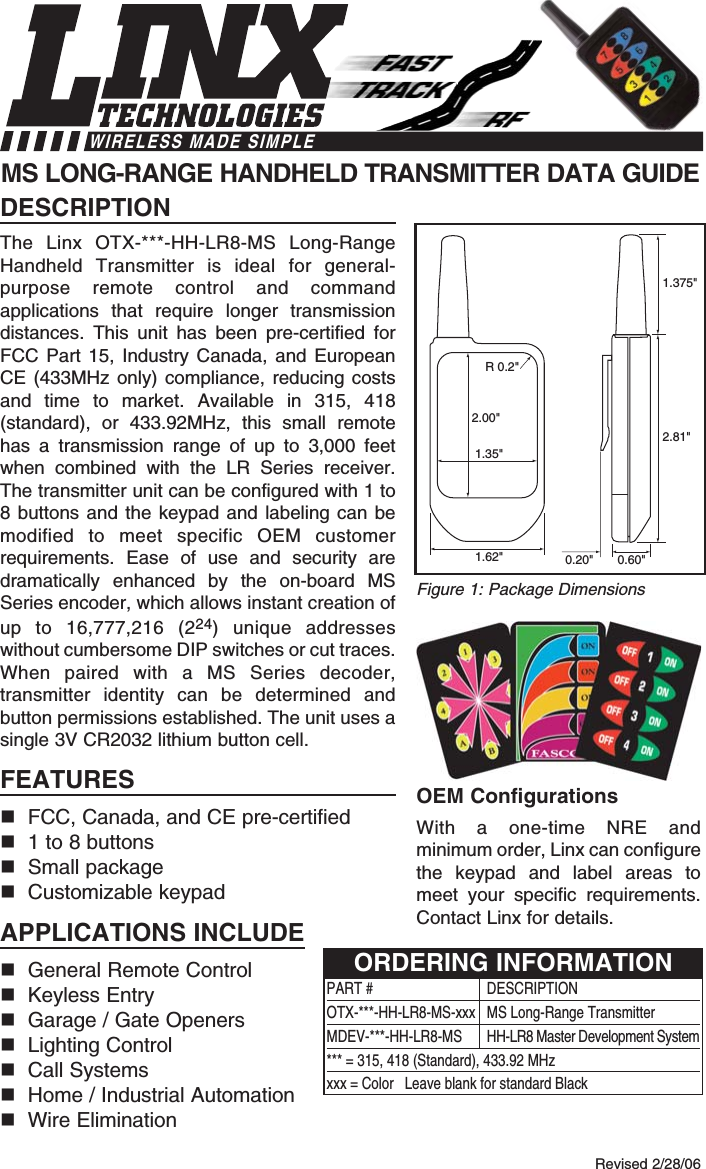 DESCRIPTIONThe Linx OTX-***-HH-LR8-MS Long-RangeHandheld Transmitter is ideal for general-purpose remote control and commandapplications that require longer transmissiondistances. This unit has been pre-certified forFCC Part 15, Industry Canada, and EuropeanCE (433MHz only) compliance, reducing costsand time to market. Available in 315, 418(standard), or 433.92MHz, this small remotehas a transmission range of up to 3,000 feetwhen combined with the LR Series receiver.The transmitter unit can be configured with 1 to8 buttons and the keypad and labeling can bemodified to meet specific OEM customerrequirements. Ease of use and security aredramatically enhanced by the on-board MSSeries encoder, which allows instant creation ofup to 16,777,216 (224) unique addresseswithout cumbersome DIP switches or cut traces.When paired with a MS Series decoder,transmitter identity can be determined andbutton permissions established. The unit uses asingle 3V CR2032 lithium button cell.FEATURESFCC, Canada, and CE pre-certified 1 to 8 buttonsSmall packageCustomizable keypadAPPLICATIONS INCLUDEGeneral Remote Control Keyless EntryGarage / Gate OpenersLighting ControlCall SystemsHome / Industrial AutomationWire EliminationOEM ConfigurationsWith a one-time NRE andminimum order, Linx can configurethe keypad and label areas tomeet your specific requirements.Contact Linx for details.MS LONG-RANGE HANDHELD TRANSMITTER DATA GUIDE0.60&quot;0.20&quot;1.375&quot;2.81&quot;1.62&quot;2.00&quot;1.35&quot;R 0.2&quot;Revised 2/28/06Figure 1: Package DimensionsWIRELESS MADE SIMPLEPART # DESCRIPTIONOTX-***-HH-LR8-MS-xxx  MS Long-Range TransmitterMDEV-***-HH-LR8-MS HH-LR8 Master Development System*** = 315, 418 (Standard), 433.92 MHzxxx = Color   Leave blank for standard BlackORDERING INFORMATION