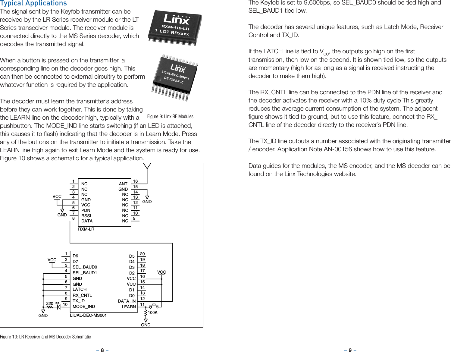 –     – –     –8 9Typical ApplicationsThe signal sent by the Keyfob transmitter can be received by the LR Series receiver module or the LT Series transceiver module. The receiver module is connected directly to the MS Series decoder, which decodes the transmitted signal.When a button is pressed on the transmitter, a corresponding line on the decoder goes high. This can then be connected to external circuitry to perform whatever function is required by the application.The decoder must learn the transmitter’s address before they can work together. This is done by taking the LEARN line on the decoder high, typically with a pushbutton. The MODE_IND line starts switching (if an LED is attached, this causes it to ﬂash) indicating that the decoder is in Learn Mode. Press any of the buttons on the transmitter to initiate a transmission. Take the LEARN line high again to exit Learn Mode and the system is ready for use. Figure 10 shows a schematic for a typical application.Figure 9: Linx RF ModulesThe Keyfob is set to 9,600bps, so SEL_BAUD0 should be tied high and SEL_BAUD1 tied low. The decoder has several unique features, such as Latch Mode, Receiver Control and TX_ID.If the LATCH line is tied to VCC, the outputs go high on the ﬁrst transmission, then low on the second. It is shown tied low, so the outputs are momentary (high for as long as a signal is received instructing the decoder to make them high).The RX_CNTL line can be connected to the PDN line of the receiver and the decoder activates the receiver with a 10% duty cycle This greatly reduces the average current consumption of the system. The adjacent ﬁgure shows it tied to ground, but to use this feature, connect the RX_CNTL line of the decoder directly to the receiver’s PDN line.The TX_ID line outputs a number associated with the originating transmitter / encoder. Application Note AN-00156 shows how to use this feature.Data guides for the modules, the MS encoder, and the MS decoder can be found on the Linx Technologies website.GNDGNDVCCNC1NC2NC3GND4VCC5PDN6RSSI7DATA8NC9NC10NC11NC12NC13NC14GND15ANT16RXM-LR220D6D7SEL_BAUD0SEL_BAUD1GNDGNDLATCHRX_CNTLTX_IDMODE_INDD5D4D3D2VCCVCCD1D0DATA_INLEARN1234567891011121314151617181920LICAL-DEC-MS001VCCGNDGNDVCCFigure 10: LR Receiver and MS Decoder Schematic