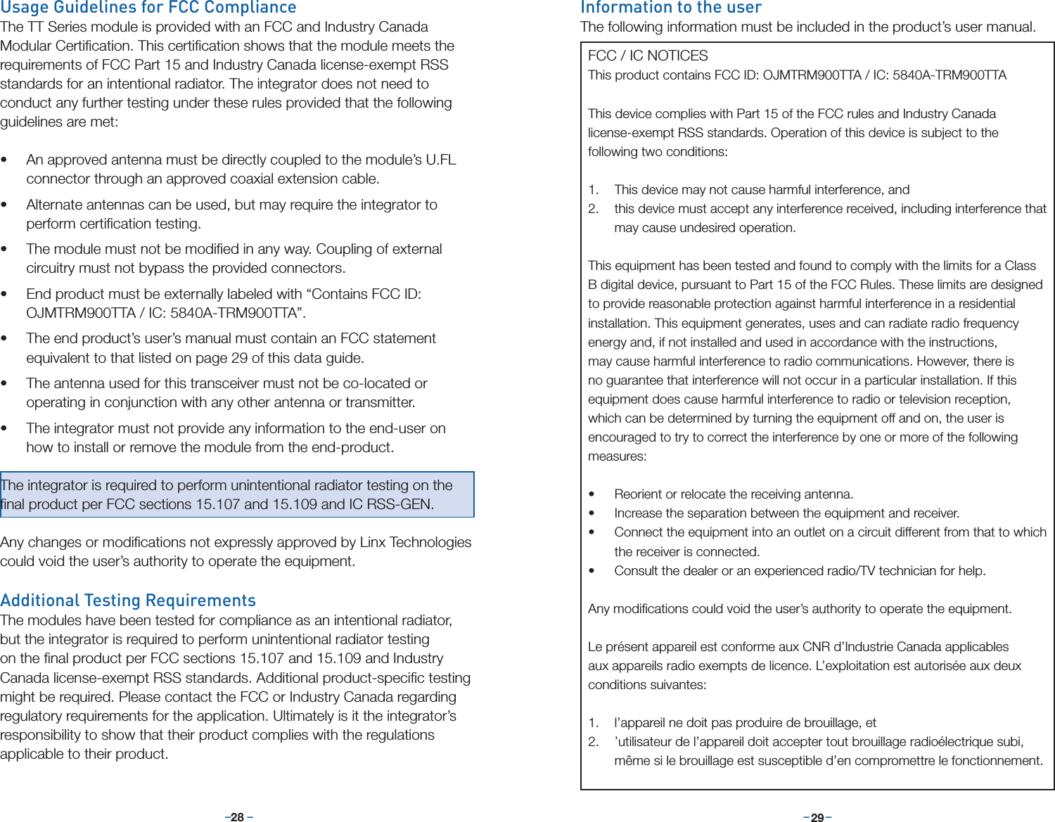–     – –     –28 29Usage Guidelines for FCC ComplianceThe TT Series module is provided with an FCC and Industry Canada Modular Certiﬁcation. This certiﬁcation shows that the module meets the requirements of FCC Part 15 and Industry Canada license-exempt RSS standards for an intentional radiator. The integrator does not need to conduct any further testing under these rules provided that the following guidelines are met:• An approved antenna must be directly coupled to the module’s U.FL connector through an approved coaxial extension cable.• Alternate antennas can be used, but may require the integrator to perform certiﬁcation testing.• The module must not be modiﬁed in any way. Coupling of external circuitry must not bypass the provided connectors.• End product must be externally labeled with “Contains FCC ID: OJMTRM900TTA / IC: 5840A-TRM900TTA”. • The end product’s user’s manual must contain an FCC statement equivalent to that listed on page 29 of this data guide.• The antenna used for this transceiver must not be co-located or operating in conjunction with any other antenna or transmitter.• The integrator must not provide any information to the end-user on how to install or remove the module from the end-product.The integrator is required to perform unintentional radiator testing on the ﬁnal product per FCC sections 15.107 and 15.109 and IC RSS-GEN.Any changes or modiﬁcations not expressly approved by Linx Technologies could void the user’s authority to operate the equipment.Additional Testing RequirementsThe modules have been tested for compliance as an intentional radiator, but the integrator is required to perform unintentional radiator testing on the ﬁnal product per FCC sections 15.107 and 15.109 and Industry Canada license-exempt RSS standards. Additional product-speciﬁc testing might be required. Please contact the FCC or Industry Canada regarding regulatory requirements for the application. Ultimately is it the integrator’s responsibility to show that their product complies with the regulations applicable to their product.Information to the userThe following information must be included in the product’s user manual.FCC / IC NOTICESThis product contains FCC ID: OJMTRM900TTA / IC: 5840A-TRM900TTAThis device complies with Part 15 of the FCC rules and Industry Canada license-exempt RSS standards. Operation of this device is subject to the following two conditions:1.  This device may not cause harmful interference, and2.  this device must accept any interference received, including interference that may cause undesired operation.This equipment has been tested and found to comply with the limits for a Class B digital device, pursuant to Part 15 of the FCC Rules. These limits are designed to provide reasonable protection against harmful interference in a residential installation. This equipment generates, uses and can radiate radio frequency energy and, if not installed and used in accordance with the instructions, may cause harmful interference to radio communications. However, there is no guarantee that interference will not occur in a particular installation. If this equipment does cause harmful interference to radio or television reception, which can be determined by turning the equipment off and on, the user is encouraged to try to correct the interference by one or more of the following measures:• Reorient or relocate the receiving antenna.• Increase the separation between the equipment and receiver.• Connect the equipment into an outlet on a circuit different from that to which the receiver is connected.• Consult the dealer or an experienced radio/TV technician for help.Any modiﬁcations could void the user’s authority to operate the equipment.Le présent appareil est conforme aux CNR d’Industrie Canada applicables aux appareils radio exempts de licence. L’exploitation est autorisée aux deux conditions suivantes:1.  l’appareil ne doit pas produire de brouillage, et 2.  ’utilisateur de l’appareil doit accepter tout brouillage radioélectrique subi, même si le brouillage est susceptible d’en compromettre le fonctionnement.