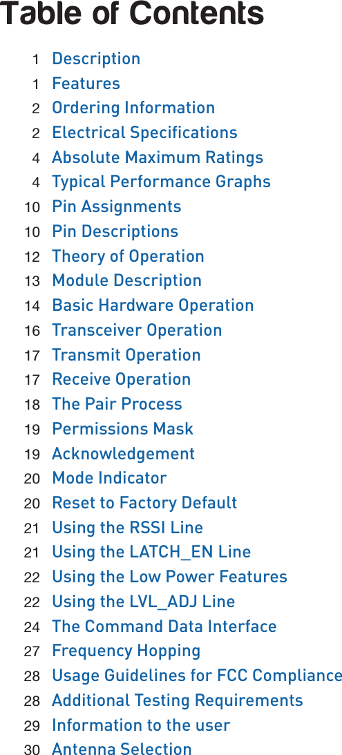 Table of Contents 1  Description 1  Features 2  Ordering Information 2 Electrical Specications 4  Absolute Maximum Ratings 4  Typical Performance Graphs 10  Pin Assignments 10  Pin Descriptions 12  Theory of Operation 13  Module Description 14  Basic Hardware Operation 16  Transceiver Operation 17  Transmit Operation 17  Receive Operation 18  The Pair Process 19  Permissions Mask 19  Acknowledgement 20  Mode Indicator 20  Reset to Factory Default 21  Using the RSSI Line 21  Using the LATCH_EN Line 22  Using the Low Power Features 22  Using the LVL_ADJ Line 24  The Command Data Interface 27  Frequency Hopping 28  Usage Guidelines for FCC Compliance 28  Additional Testing Requirements 29  Information to the user 30  Antenna Selection