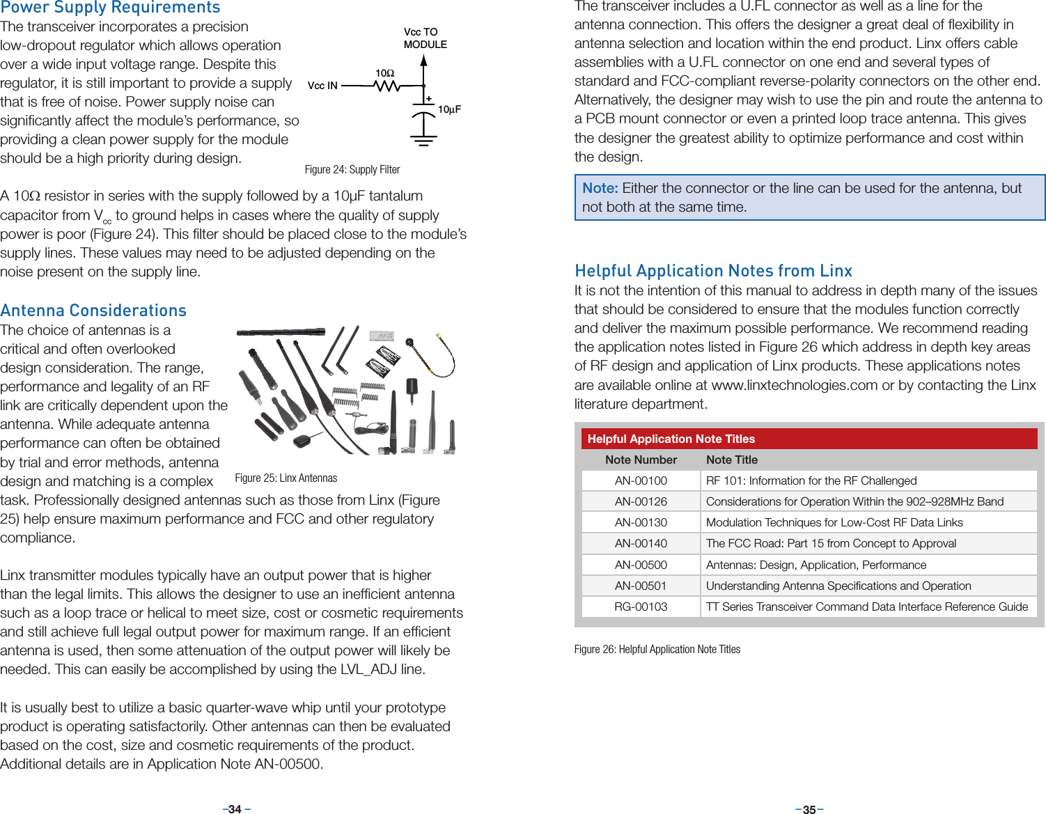 –     – –     –34 35The transceiver includes a U.FL connector as well as a line for the  antenna connection. This offers the designer a great deal of ﬂexibility in antenna selection and location within the end product. Linx offers cable assemblies with a U.FL connector on one end and several types of standard and FCC-compliant reverse-polarity connectors on the other end. Alternatively, the designer may wish to use the pin and route the antenna to a PCB mount connector or even a printed loop trace antenna. This gives the designer the greatest ability to optimize performance and cost within the design.Helpful Application Notes from LinxIt is not the intention of this manual to address in depth many of the issues that should be considered to ensure that the modules function correctly and deliver the maximum possible performance. We recommend reading the application notes listed in Figure 26 which address in depth key areas of RF design and application of Linx products. These applications notes are available online at www.linxtechnologies.com or by contacting the Linx literature department.Power Supply RequirementsThe transceiver incorporates a precision low-dropout regulator which allows operation over a wide input voltage range. Despite this regulator, it is still important to provide a supply that is free of noise. Power supply noise can signiﬁcantly affect the module’s performance, so providing a clean power supply for the module should be a high priority during design. A 10Ω resistor in series with the supply followed by a 10µF tantalum capacitor from Vcc to ground helps in cases where the quality of supply power is poor (Figure 24). This ﬁlter should be placed close to the module’s supply lines. These values may need to be adjusted depending on the noise present on the supply line.Antenna ConsiderationsThe choice of antennas is a critical and often overlooked design consideration. The range, performance and legality of an RF link are critically dependent upon the antenna. While adequate antenna performance can often be obtained by trial and error methods, antenna design and matching is a complex task. Professionally designed antennas such as those from Linx (Figure 25) help ensure maximum performance and FCC and other regulatory compliance.Linx transmitter modules typically have an output power that is higher than the legal limits. This allows the designer to use an inefﬁcient antenna such as a loop trace or helical to meet size, cost or cosmetic requirements and still achieve full legal output power for maximum range. If an efﬁcient antenna is used, then some attenuation of the output power will likely be needed. This can easily be accomplished by using the LVL_ADJ line.It is usually best to utilize a basic quarter-wave whip until your prototype product is operating satisfactorily. Other antennas can then be evaluated based on the cost, size and cosmetic requirements of the product. Additional details are in Application Note AN-00500.+10Ω10µFVcc INVcc TOMODULEFigure 24: Supply FilterFigure 25: Linx AntennasNote: Either the connector or the line can be used for the antenna, but not both at the same time.Helpful Application Note TitlesNote Number Note TitleAN-00100 RF 101: Information for the RF ChallengedAN-00126 Considerations for Operation Within the 902–928MHz BandAN-00130 Modulation Techniques for Low-Cost RF Data LinksAN-00140 The FCC Road: Part 15 from Concept to ApprovalAN-00500 Antennas: Design, Application, PerformanceAN-00501 Understanding Antenna Speciﬁcations and OperationRG-00103 TT Series Transceiver Command Data Interface Reference GuideFigure 26: Helpful Application Note Titles
