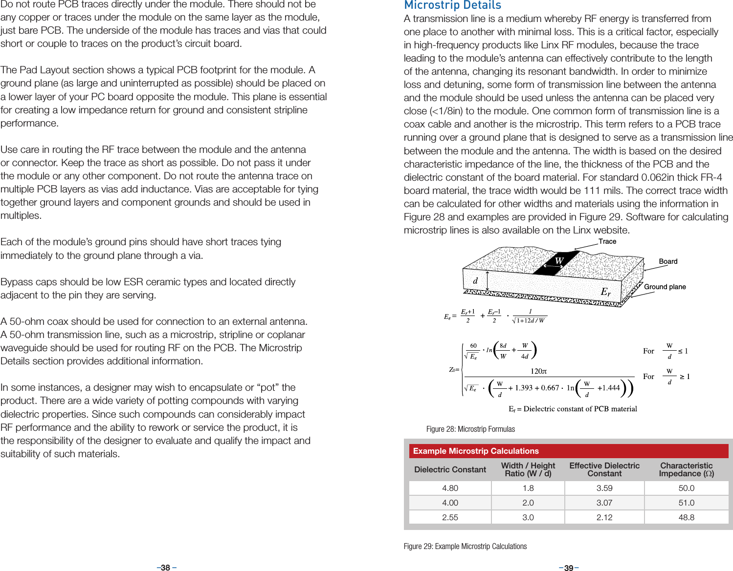 –     – –     –38 39Microstrip DetailsA transmission line is a medium whereby RF energy is transferred from one place to another with minimal loss. This is a critical factor, especially in high-frequency products like Linx RF modules, because the trace leading to the module’s antenna can effectively contribute to the length of the antenna, changing its resonant bandwidth. In order to minimize loss and detuning, some form of transmission line between the antenna and the module should be used unless the antenna can be placed very close (&lt;1/8in) to the module. One common form of transmission line is a coax cable and another is the microstrip. This term refers to a PCB trace running over a ground plane that is designed to serve as a transmission line between the module and the antenna. The width is based on the desired characteristic impedance of the line, the thickness of the PCB and the dielectric constant of the board material. For standard 0.062in thick FR-4 board material, the trace width would be 111 mils. The correct trace width can be calculated for other widths and materials using the information in Figure 28 and examples are provided in Figure 29. Software for calculating microstrip lines is also available on the Linx website.TraceBoardGround planeFigure 28: Microstrip FormulasExample Microstrip CalculationsDielectric Constant Width / Height Ratio (W / d)Effective Dielectric ConstantCharacteristic Impedance (Ω)4.80 1.8 3.59 50.04.00 2.0 3.07 51.02.55 3.0 2.12 48.8Figure 29: Example Microstrip CalculationsDo not route PCB traces directly under the module. There should not be any copper or traces under the module on the same layer as the module, just bare PCB. The underside of the module has traces and vias that could short or couple to traces on the product’s circuit board.The Pad Layout section shows a typical PCB footprint for the module. A ground plane (as large and uninterrupted as possible) should be placed on a lower layer of your PC board opposite the module. This plane is essential for creating a low impedance return for ground and consistent stripline performance. Use care in routing the RF trace between the module and the antenna or connector. Keep the trace as short as possible. Do not pass it under the module or any other component. Do not route the antenna trace on multiple PCB layers as vias add inductance. Vias are acceptable for tying together ground layers and component grounds and should be used in multiples.Each of the module’s ground pins should have short traces tying immediately to the ground plane through a via. Bypass caps should be low ESR ceramic types and located directly adjacent to the pin they are serving. A 50-ohm coax should be used for connection to an external antenna. A 50-ohm transmission line, such as a microstrip, stripline or coplanar waveguide should be used for routing RF on the PCB. The Microstrip Details section provides additional information.In some instances, a designer may wish to encapsulate or “pot” the product. There are a wide variety of potting compounds with varying dielectric properties. Since such compounds can considerably impact RF performance and the ability to rework or service the product, it is the responsibility of the designer to evaluate and qualify the impact and suitability of such materials.