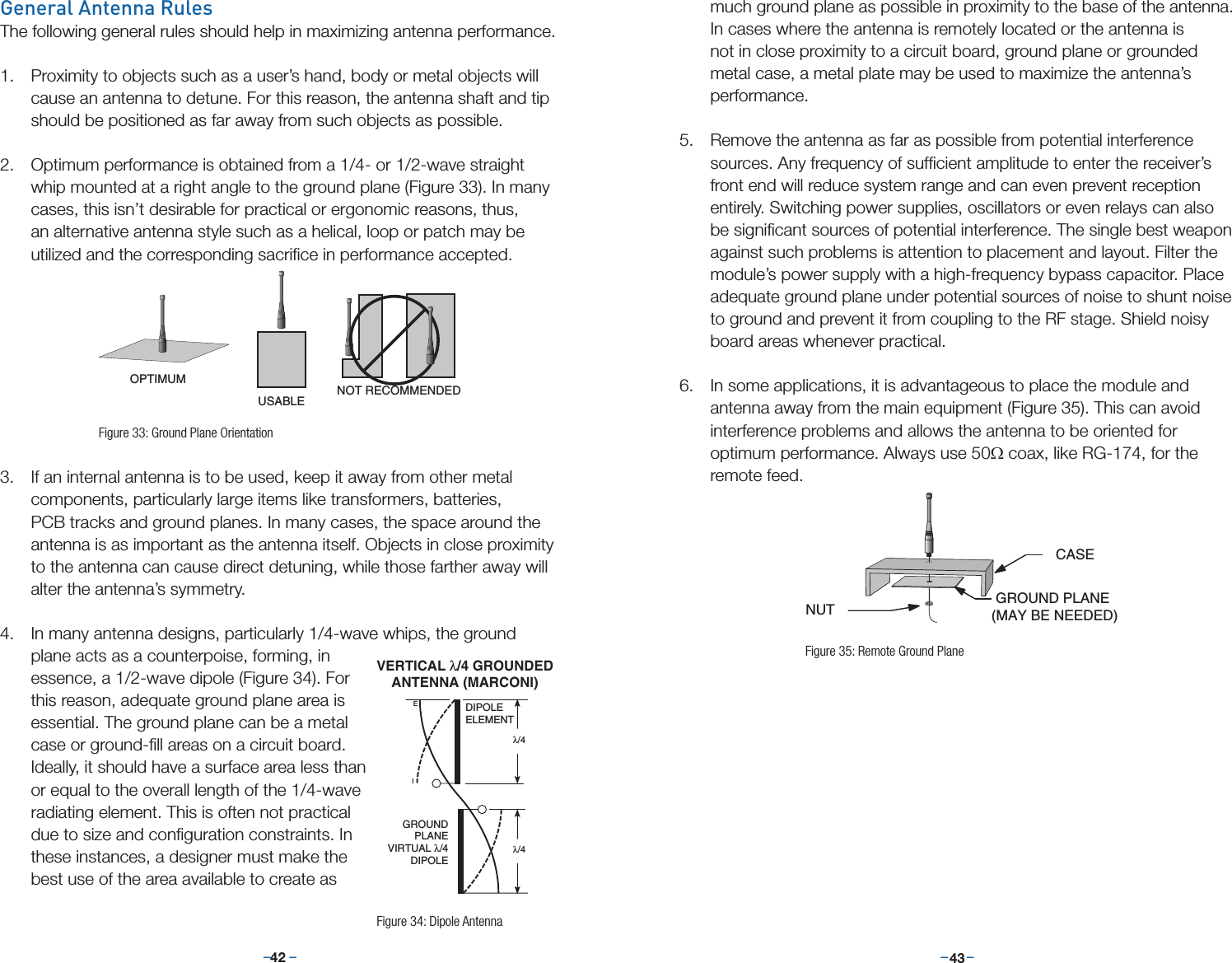 –     – –     –42 43General Antenna RulesThe following general rules should help in maximizing antenna performance.1.  Proximity to objects such as a user’s hand, body or metal objects will cause an antenna to detune. For this reason, the antenna shaft and tip should be positioned as far away from such objects as possible. 2.  Optimum performance is obtained from a 1/4- or 1/2-wave straight whip mounted at a right angle to the ground plane (Figure 33). In many cases, this isn’t desirable for practical or ergonomic reasons, thus, an alternative antenna style such as a helical, loop or patch may be utilized and the corresponding sacriﬁce in performance accepted.3.  If an internal antenna is to be used, keep it away from other metal components, particularly large items like transformers, batteries, PCB tracks and ground planes. In many cases, the space around the antenna is as important as the antenna itself. Objects in close proximity to the antenna can cause direct detuning, while those farther away will alter the antenna’s symmetry.4.  In many antenna designs, particularly 1/4-wave whips, the ground plane acts as a counterpoise, forming, in essence, a 1/2-wave dipole (Figure 34). For this reason, adequate ground plane area is essential. The ground plane can be a metal case or ground-ﬁll areas on a circuit board. Ideally, it should have a surface area less than or equal to the overall length of the 1/4-wave radiating element. This is often not practical due to size and conﬁguration constraints. In these instances, a designer must make the best use of the area available to create as OPTIMUMUSABLE NOT RECOMMENDEDNUT GROUND PLANE (MAY BE NEEDED)CASEFigure 33: Ground Plane Orientationmuch ground plane as possible in proximity to the base of the antenna. In cases where the antenna is remotely located or the antenna is not in close proximity to a circuit board, ground plane or grounded metal case, a metal plate may be used to maximize the antenna’s performance. 5.  Remove the antenna as far as possible from potential interference sources. Any frequency of sufﬁcient amplitude to enter the receiver’s front end will reduce system range and can even prevent reception entirely. Switching power supplies, oscillators or even relays can also be signiﬁcant sources of potential interference. The single best weapon against such problems is attention to placement and layout. Filter the module’s power supply with a high-frequency bypass capacitor. Place adequate ground plane under potential sources of noise to shunt noise to ground and prevent it from coupling to the RF stage. Shield noisy board areas whenever practical. 6.  In some applications, it is advantageous to place the module and antenna away from the main equipment (Figure 35). This can avoid interference problems and allows the antenna to be oriented for optimum performance. Always use 50Ω coax, like RG-174, for the remote feed.  IEDIPOLEELEMENTGROUNDPLANEVIRTUAL λ/4DIPOLEλ/4 λ/4 VERTICAL λ/4 GROUNDEDANTENNA (MARCONI)Figure 34: Dipole AntennaOPTIMUMUSABLE NOT RECOMMENDEDNUT GROUND PLANE (MAY BE NEEDED)CASEFigure 35: Remote Ground Plane