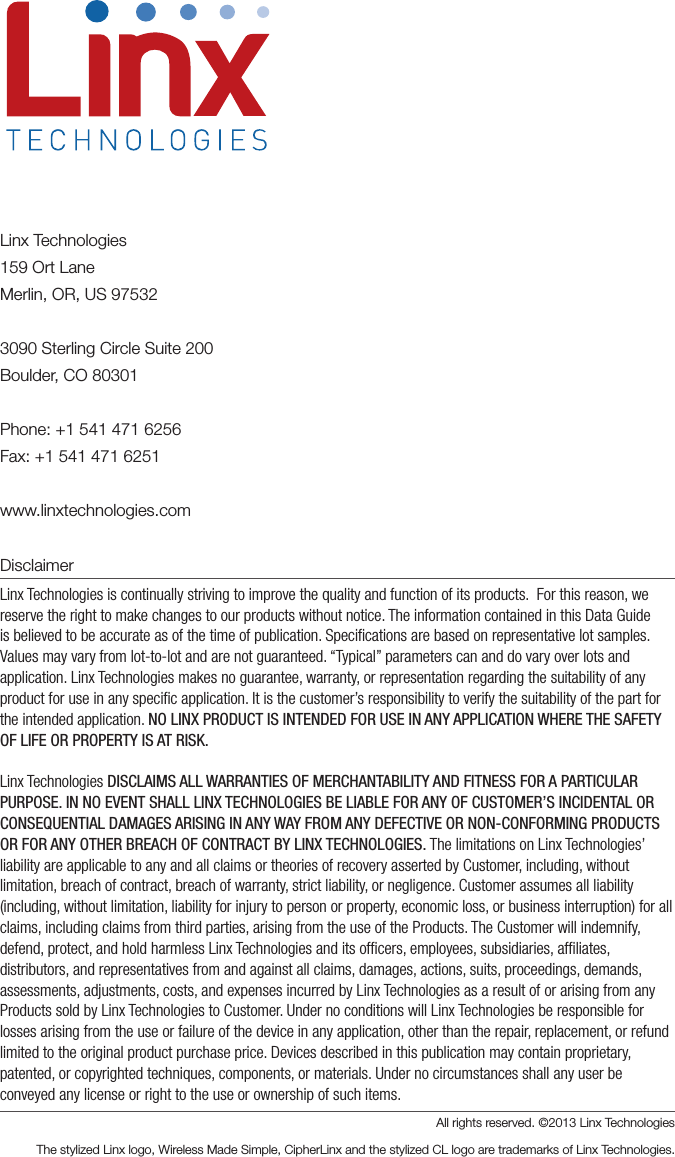 Linx Technologies159 Ort LaneMerlin, OR, US 975323090 Sterling Circle Suite 200Boulder, CO 80301Phone: +1 541 471 6256Fax: +1 541 471 6251www.linxtechnologies.comDisclaimerLinx Technologies is continually striving to improve the quality and function of its products.  For this reason, we reserve the right to make changes to our products without notice. The information contained in this Data Guide is believed to be accurate as of the time of publication. Speciﬁcations are based on representative lot samples. Values may vary from lot-to-lot and are not guaranteed. “Typical” parameters can and do vary over lots and application. Linx Technologies makes no guarantee, warranty, or representation regarding the suitability of any product for use in any speciﬁc application. It is the customer’s responsibility to verify the suitability of the part for the intended application. NO LINX PRODUCT IS INTENDED FOR USE IN ANY APPLICATION WHERE THE SAFETY OF LIFE OR PROPERTY IS AT RISK.Linx Technologies DISCLAIMS ALL WARRANTIES OF MERCHANTABILITY AND FITNESS FOR A PARTICULAR PURPOSE. IN NO EVENT SHALL LINX TECHNOLOGIES BE LIABLE FOR ANY OF CUSTOMER’S INCIDENTAL OR CONSEQUENTIAL DAMAGES ARISING IN ANY WAY FROM ANY DEFECTIVE OR NON-CONFORMING PRODUCTS OR FOR ANY OTHER BREACH OF CONTRACT BY LINX TECHNOLOGIES. The limitations on Linx Technologies’ liability are applicable to any and all claims or theories of recovery asserted by Customer, including, without limitation, breach of contract, breach of warranty, strict liability, or negligence. Customer assumes all liability (including, without limitation, liability for injury to person or property, economic loss, or business interruption) for all claims, including claims from third parties, arising from the use of the Products. The Customer will indemnify, defend, protect, and hold harmless Linx Technologies and its ofﬁcers, employees, subsidiaries, afﬁliates, distributors, and representatives from and against all claims, damages, actions, suits, proceedings, demands, assessments, adjustments, costs, and expenses incurred by Linx Technologies as a result of or arising from any Products sold by Linx Technologies to Customer. Under no conditions will Linx Technologies be responsible for losses arising from the use or failure of the device in any application, other than the repair, replacement, or refund limited to the original product purchase price. Devices described in this publication may contain proprietary, patented, or copyrighted techniques, components, or materials. Under no circumstances shall any user be conveyed any license or right to the use or ownership of such items.All rights reserved. ©2013 Linx Technologies The stylized Linx logo, Wireless Made Simple, CipherLinx and the stylized CL logo are trademarks of Linx Technologies.