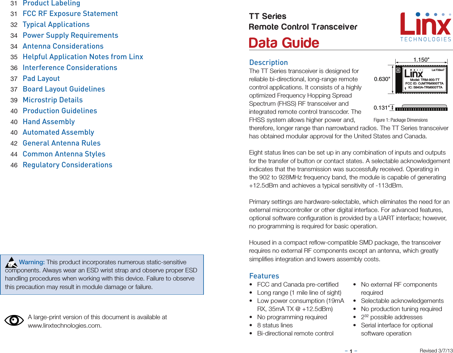 –     –1DescriptionThe TT Series transceiver is designed for reliable bi-directional, long-range remote control applications. It consists of a highly optimized Frequency Hopping Spread Spectrum (FHSS) RF transceiver and integrated remote control transcoder. The FHSS system allows higher power and, therefore, longer range than narrowband radios. The TT Series transceiver has obtained modular approval for the United States and Canada. Eight status lines can be set up in any combination of inputs and outputs for the transfer of button or contact states. A selectable acknowledgement indicates that the transmission was successfully received. Operating in the 902 to 928MHz frequency band, the module is capable of generating +12.5dBm and achieves a typical sensitivity of -113dBm.  Primary settings are hardware-selectable, which eliminates the need for an external microcontroller or other digital interface. For advanced features, optional software conﬁguration is provided by a UART interface; however, no programming is required for basic operation.Housed in a compact reﬂow-compatible SMD package, the transceiver  requires no external RF components except an antenna, which greatly  simpliﬁes integration and lowers assembly costs. Features• FCC and Canada pre-certiﬁed• Long range (1 mile line of sight)• Low power consumption (19mA RX, 35mA TX @ +12.5dBm)• No programming required• 8 status lines• Bi-directional remote control• No external RF components required• Selectable acknowledgements• No production tuning required• 232 possible addresses• Serial interface for optional software operationTT SeriesRemote Control Transceiver  Data GuideFigure 1: Package DimensionsRevised 3/7/130.131&quot;0.630&quot;1.150&quot;11Model: TRM-900-TTModel: TRM-900-TTLot FX9nnTLot FX9nnTFCC ID: OJMTRM900TTAFCC ID: OJMTRM900TTAIC: 5840A-TRM900TTAIC: 5840A-TRM900TTAA large-print version of this document is available at www.linxtechnologies.com. 31  Product Labeling 31  FCC RF Exposure Statement 32  Typical Applications 34  Power Supply Requirements 34  Antenna Considerations 35  Helpful Application Notes from Linx 36  Interference Considerations 37  Pad Layout 37  Board Layout Guidelines 39  Microstrip Details 40  Production Guidelines 40  Hand Assembly 40  Automated Assembly 42  General Antenna Rules 44  Common Antenna Styles 46  Regulatory Considerations        Warning: This product incorporates numerous static-sensitive components. Always wear an ESD wrist strap and observe proper ESD handling procedures when working with this device. Failure to observe this precaution may result in module damage or failure.