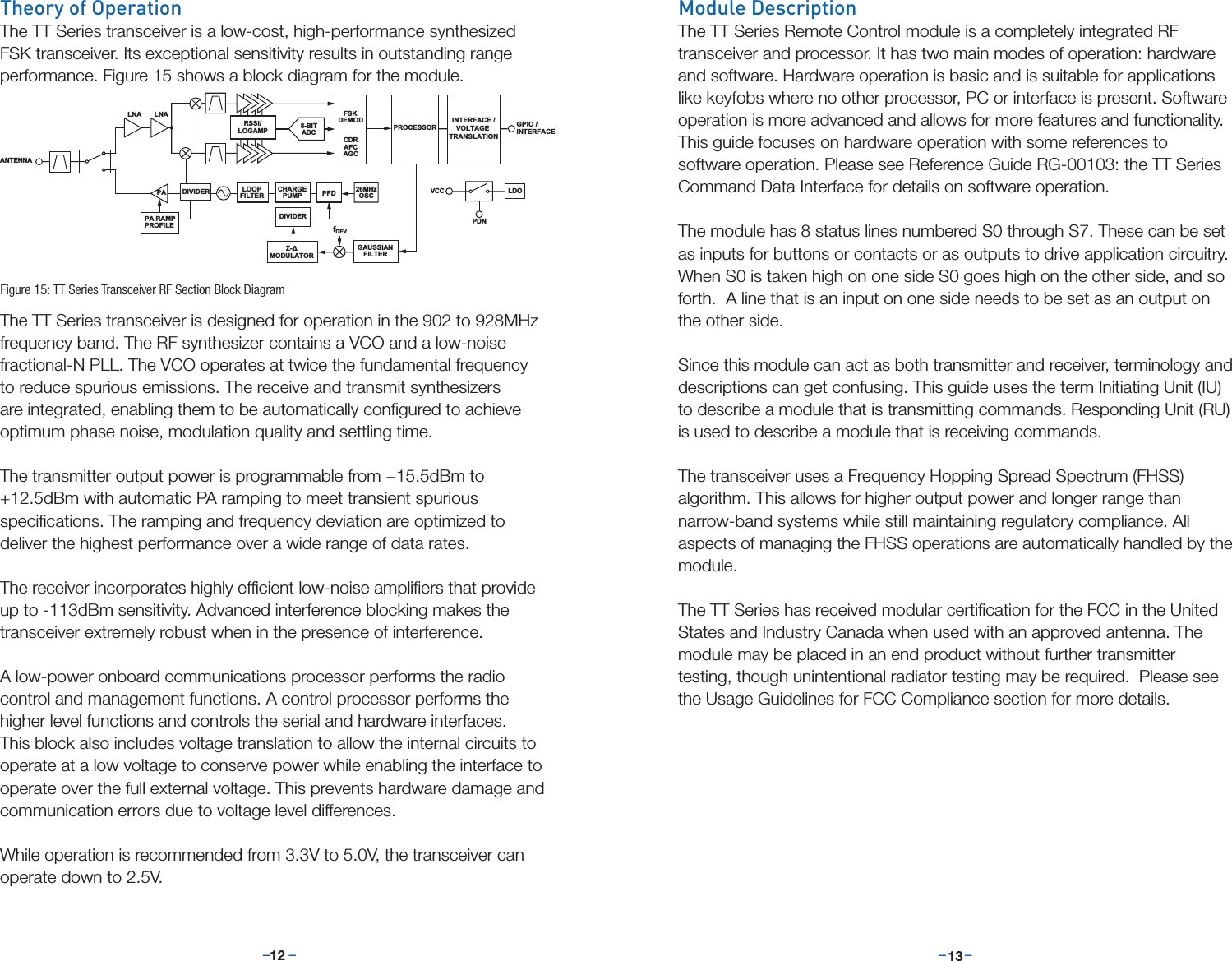 –     – –     –12 13Theory of OperationThe TT Series transceiver is a low-cost, high-performance synthesized FSK transceiver. Its exceptional sensitivity results in outstanding range performance. Figure 15 shows a block diagram for the module.The TT Series transceiver is designed for operation in the 902 to 928MHz frequency band. The RF synthesizer contains a VCO and a low-noise fractional-N PLL. The VCO operates at twice the fundamental frequency to reduce spurious emissions. The receive and transmit synthesizers are integrated, enabling them to be automatically conﬁgured to achieve optimum phase noise, modulation quality and settling time.The transmitter output power is programmable from −15.5dBm to +12.5dBm with automatic PA ramping to meet transient spurious speciﬁcations. The ramping and frequency deviation are optimized to deliver the highest performance over a wide range of data rates.The receiver incorporates highly efﬁcient low-noise ampliﬁers that provide up to -113dBm sensitivity. Advanced interference blocking makes the transceiver extremely robust when in the presence of interference.A low-power onboard communications processor performs the radio control and management functions. A control processor performs the higher level functions and controls the serial and hardware interfaces. This block also includes voltage translation to allow the internal circuits to operate at a low voltage to conserve power while enabling the interface to operate over the full external voltage. This prevents hardware damage and communication errors due to voltage level differences. While operation is recommended from 3.3V to 5.0V, the transceiver can operate down to 2.5V.RSSI/LOGAMPLNAFSKDEMODCDRAFCAGC PROCESSOR26MHzOSCPA RAMPPROFILEPA8-BITADCLOOPFILTERCHARGEPUMP PFDDIVIDERΣ-ΔMODULATORGAUSSIANFILTERfDEVDIVIDERLNAANTENNAGPIO /INTERFACELDOVCCPDNINTERFACE /VOLTAGE TRANSLATIONFigure 15: TT Series Transceiver RF Section Block DiagramModule DescriptionThe TT Series Remote Control module is a completely integrated RF transceiver and processor. It has two main modes of operation: hardware and software. Hardware operation is basic and is suitable for applications like keyfobs where no other processor, PC or interface is present. Software operation is more advanced and allows for more features and functionality. This guide focuses on hardware operation with some references to software operation. Please see Reference Guide RG-00103: the TT Series Command Data Interface for details on software operation.The module has 8 status lines numbered S0 through S7. These can be set as inputs for buttons or contacts or as outputs to drive application circuitry.  When S0 is taken high on one side S0 goes high on the other side, and so forth.  A line that is an input on one side needs to be set as an output on the other side. Since this module can act as both transmitter and receiver, terminology and descriptions can get confusing. This guide uses the term Initiating Unit (IU) to describe a module that is transmitting commands. Responding Unit (RU) is used to describe a module that is receiving commands.The transceiver uses a Frequency Hopping Spread Spectrum (FHSS) algorithm. This allows for higher output power and longer range than narrow-band systems while still maintaining regulatory compliance. All aspects of managing the FHSS operations are automatically handled by the module.The TT Series has received modular certiﬁcation for the FCC in the United States and Industry Canada when used with an approved antenna. The module may be placed in an end product without further transmitter testing, though unintentional radiator testing may be required.  Please see the Usage Guidelines for FCC Compliance section for more details.
