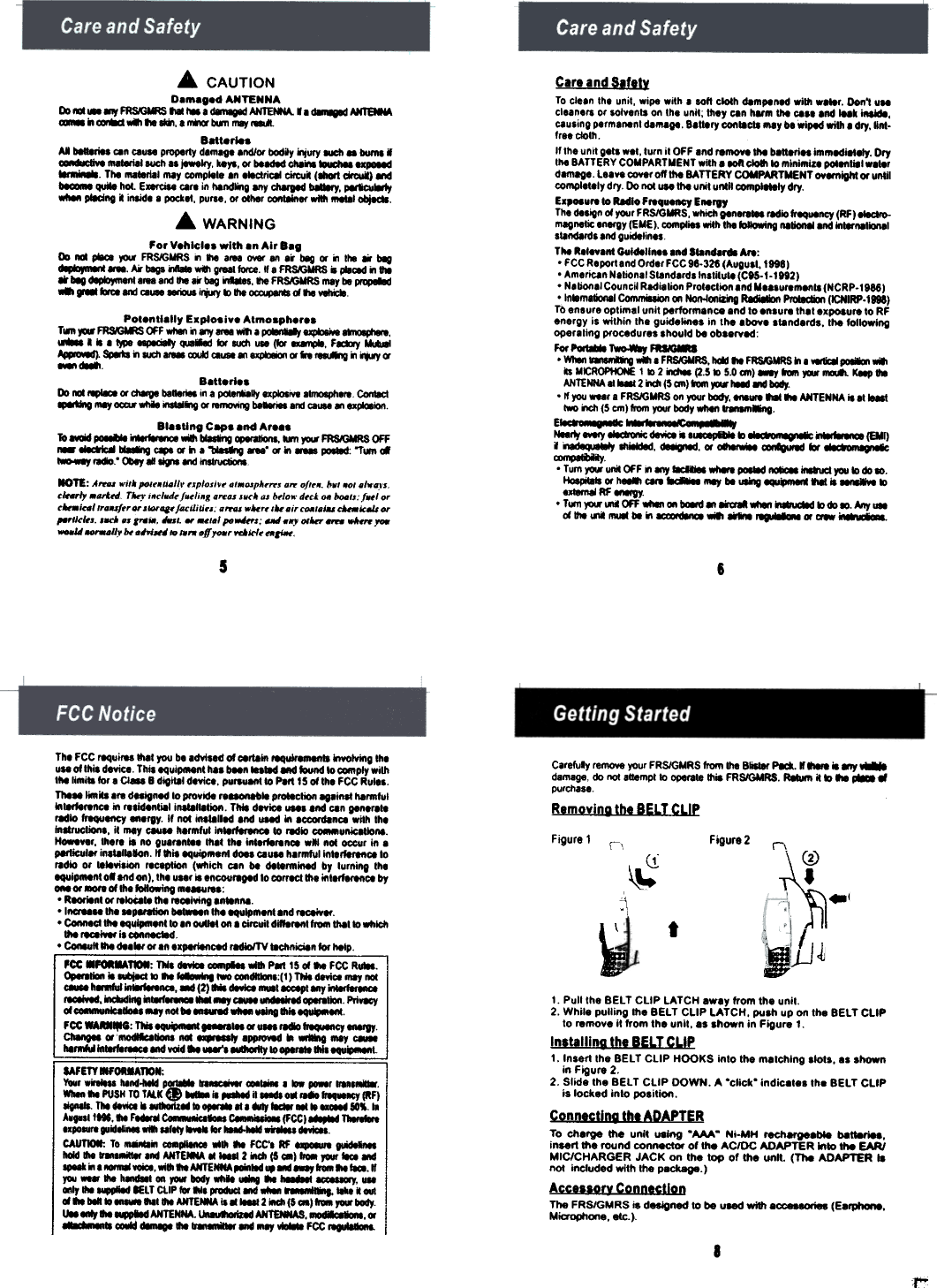 Carl and s.flt~To clean  the  unit,  wipe  with  e  lOft  ciolh  dampened  willi  w8l8r.  Don&apos;t  UMcleaners  or  ool.ents  on  Ihe  unil;  they  can  hum  ~  ca.e  end  iNk  iMide,causing  permanent  damage,  eal18ry  con18cts  &quot;,y  be wiped  willi  a dry, IInI-free  ciaI/!.If the  unit  gets  wel,  lurn  il  OFF  end  remove  ~  batlefiH  immadi8lely.  Dry,...  BATTERY  COMPARTMENT  wilh  a 80ft cIoIIlo  minimize  poI8ft1i81 weierdamage.  Laa..  COYer off  ~  BATTERY  COMPARTMENT  oyernigill  Of untilCOrnp1818ly dry  Do not...  ~  u..1  unlll  compl8t8jy  dry.E.,..urelo  Redlo  FreqvertCy  EnergyThe de.~  01 your FRS/GMRS,  which gen-  radio frequency  (RF)-.-magnetic  energy (EME),  complies  with the ~  natiOll8l8nd  in  ionals&quot;ndards  end guidelin..Tht  Rel..ant  Gul4ellnee  and  &apos;lan.&quot;  Are:. FCC Reporlend  Order  FCC 96-328  (Augusl,  1996). American  Netiona&apos;  Slanderdslnstilule  (CtS-I-I982).  Natione&apos;  CouncW Radielion  Prolaclion  and Ueasurem..ts  (NCRP-1966).In.m8tklna1  CommiIIion  on Non-4onRing Radi8IkIn PIoI8cticII (1CNIRP.I896)TO eneure optimel unit performance end 10 eneure that e._ure  to  RFenergy  Is  within  the  guide&quot;&quot;es  in  the  above  elanderds.  the  101l0wlogopere&apos;ing  procedures  should  be  ob.e..&quot;For ~  r-.  FRM8I. WI-.. ~  ...  . F~RS.  1&quot;*1 lie FRSAOMRS ~ . W8tI:8 poI8IxI&apos;&quot;b MK:R~  1 -. 2 idIM (2.5 -. 5.0 an) ~  ,...  ~  K8P ..ANTENNA 81 ~  2 iIdI  (5 an)&quot;&quot;&quot;&quot;  ~  and body..  If you _r  .  FRS/GMRS  on your  body,  lilt  lie  ANTENNA it  all.-lIwo iICh (5 cm) 6om  your body -  -~.E&apos;  ac  :.*  : Nearty ~  ~  d8YioI. &apos;.-p1b18  kI  ~...  ~  (all)i  ~  1hiIkIed, d88ign8d. Of oII8rw-.  ~  kif ;8fo¥.,.&quot;,~. T um yoo. unM OFF .. any ~  -&apos;-  POII8d -1.-ucI  you k) do~.~  Of -  C8f8 ~  mey be ~  118111 --  kIutemalRF-sJ. T...  yoo. uni OFF -  on b&apos;*II  an ~  ~  kI do~.  Any-0I1he 1111  be .. ---  ...  --  Of aw  i&apos;*Ia-.A  CAUTIOND  dANTENNAI» - - .., ~  ... ... . d8IIIg8d ~  . . ~  AN19IM- iI-  ..  ... ... . &quot;*I« bIIn ...&quot;&quot;,Batt.rIeaAI b8I8ri8I ceo ceu..  properly d.m8g8 .nd/Of bodiy qury -  ..  bumll~  _I  such..  jewelry, keys, Of b88d8d.N  ~  PPOl8dThe Ift8t8ri8I ...y  comp&quot;&quot;  .0  1teclrie81~.  (1IIaIt dfcuI)  8Id~  quMe hot, e-  cere io 118ndlilU &quot;y dI8II8d ~,  ~pled.. . insid. . pocket. pu..., Of ollie, COftt8Ifter -  -,  ~.... WARNINGFor V.hlcl..  with .n Air e..I»  -  ~  jOIK FR~WRS  II  .,.  .roe 0YIr 1ft ..  beg Of &quot;  tho ..  beg~  _.  M  b8g1..a.  d1  gf88IlOIte. If.  FR~  .  pIoC8d &quot;  0-ar beg ~.roe  800&quot;&quot;  beg ~.  lie FR~  mey be ~...  ...,.  81M! COUll  I~  k&gt; lie ~  d .,.  vellaPot.nU.lly  Explosive Atmosph.r..Twn~~~F_&quot;..,_MI1&apos;~~~,.  .  .  IW&apos;8 ~  ~  tK  IUdI  ...  (b  F-*Iy  III*-&apos;~SI8b&quot;  1UdI-  ~  ~&quot;~Of&quot;~&quot;  ~a-~ B.tt.ri.sI»  -181&apos;18»  Of d.-VI  be-  10 a ~gy  axpiolNe  81ftX1O11h1l8 ConIIct.-ou  mey ~  whio -818  Of -&quot;8  --  800 CO&apos;&quot; 8ft ..~BI.sUn.  Ceps .nd Ar..sTo ~  ~  &quot;*&quot;-a  ..  ~  -  jOIK FRSKJMRS OFF-  ~  ~  cepe Of i1 .  ~  -&quot;  «  ..  1OIoI8d: &quot;Twn ~&apos;-.ey -&quot;  Q)ey 8If ~  and -NOTE: A  wilt poI&quot;&quot;&apos;!&quot;  ,xploxi., .&quot;&quot;&apos;pI.&quot;&apos;&quot;  ...  of &quot;,.  bo, .., ./w&apos;..,C&apos;-l,  ...It..  r...&quot; i,.,luJ. f.,li,S .re.. x..,. ox b,lo.. uck..  boatx: f..lo..iN/&quot;US/&quot;.,.  x  ,  f..,Il/Ii,.:  ,..  .i.. .,M/./u-Il:.Js.,.,...II.,I.x. ,m  .&quot;  , ..&quot;  w _&apos;.1  ,.~;  -,..,  &quot;&apos;  -  --,...-U  _.0.  H.-  /0 IO,..jf,  ...1.-1. tOil-.56Careluly remove your FRSlGMRS from 1118 8i11er Pa.II&quot;&apos;&quot;  i8..,~damage, 00 notlttempt to operale lIIit FRS/GMRS. R8IUIII it ~...~-purchaseRemovinG  the  BELT  CLIPFigure 1  \\  Figure 2  r,~tI_JJ.JJThl FCC requires 1118110&quot; bl Idvised 01 ~rtain  ~  kwolviftg IhlUII oIlhia device Thisequi_nl  has been lilted  Md ~  10 _ply  with&apos;hi  &quot;mill  tor I  O-  B digitll device, po_to  PItt  15 oIlhl  FCC RuIIS,ThIll  1mb I&quot;  dasigned to provide rl_1I  prollction eglins! hlrmlul~&quot;&quot;&apos;fIRCI  ..  &quot;tidenlill  in8llllllion.  Th4I devicl_alfld  can gen.&quot;..redlo frequency -.rgy.  II not itlllllled  end IOI8d ~  ICCOfdInca with IhlintIrucliOfll, il  mey CMlII  h.rmlulln~  to rMio  _ul\lcllionl.~..r,  thl&quot;  II  no gulren&quot;l  1llIIIhe  intlffl&quot;nOl  w&quot;&apos;  not occur in IPlltiCullf  insilllllon,  If &quot;lIequ;plRlnl  dOlI caull  h8rmful intllflfltlOiIo&quot;diG  or  lellvilion  reception (wflich can be de..rmined by lurning Ihlequl_nl  olllld  on), Ihl  uur  is Incov&quot;gId  &apos;0 correct 1118 in&apos;IffIrenOI  by-  or ...  0I1h1 following me  :, ReorIenl or ..i0t8..1h1  reOllving Inllnl\l.&apos;1_IIIhI&quot;PIt8tion  ~n  Ihl equlpmenllnd rece;.1f., COIInIcI!he equlpmenlto In -.  on I  CilCuil difflrent f.-  1118110 wfllcII!he .-JVIf ia *-, c-uft...  del&apos;&quot;  or 8n IIPIfiI!&apos;CId  redio/TV lIdtniciln  lor hltpPCC ...~:  TNa -  -.pili  -  ~  15 d ... FCC Ru8s.o,..tion  it Mmj8cI kI ...  -.  two _dIIIons:(I)  TNldlvlOi  only not-  h8llful~,  -  (2)&quot; -  muellCClpt 1IIy---1IOIivId, ~ing  ..~  ...  ..,  -  &quot;&quot;&quot;&quot;  1I0oI.  PriWlCyd -doll  ..,  not bI-  whIe .eIna  ~.FCC -..:  TIis ~&quot;-&quot;&apos;«  u- ~  ~  ~ChIngea «~  not ..-Iy  8PP1OVid .  only -hI~  ~&quot;&quot;&apos;_Ind  ...d ..  --&apos;1IdIOOtIy 10 OPIfIIIlhla  tIAFm.,ORMAmN:Your willlSl hlnd-Mid p~  n  I -  _r  irina&apos;&quot;-  III PUSH TO TAl.K . w-.  iI..,..  itllldt  o.  &quot;-ocr  (RF)TIll HWCI . ~  10 .,  III ...,  181 . ~  101, ..A...all&quot;&quot;  III  F...c-liClioIS  c iIIioI8jFCCI...,...  T 1&apos;-  ..~  will l8l1iy M8 lor ~  dI.aI.CAUTIo.: To _..  -~  wlih III  FCC.. RF  ~bald die g-.  8M NfT~  .  2 iICh (5 -I  &apos;-  ,.&quot;  -  .-&apos;  ..I-voioa,  wi~ IIIANTENNA,-o1ld  ,&quot;&apos;1111818.11,...  - fie h-  01\  row body whh  ...  III  1.-1  8COIIay, ...MIy  ..  eEL T CLIP for ilia ~  .  --  ,  -  k outdill  bIft 10 -  1111 die ANTEtIIA iI  2 iICh (5 aI)&quot;  ,...  body&quot;&quot;  III  ~  ANTENNA.1M8uIIOriz8d ANTEMIAS, ~,«~  ~  dImIgI  die  ---  ...  ...,  FCCt1. Pull the BELT CLIP LATCH ewey from Ihe unil.2. While pulling  the BELT CLIP lATCH,  push up on the BELT ClIPto remove it from the unit, es shown in Figure  1.Installing  the  BELT  CLIP1. Insert the BELT CLIP HOOKS into the melchlng  slots, es shownin Figure 2.2. Slide the BELT CLIP  DOWN. A &quot;click&quot;  indic8tes  th8  BELT CLIPis locked  into  posilion.Connecting  the  ADAPTERTo  ch8rge  the  unit  U81ng &quot;MA&quot;  Ni-MH  reeharge8*  b8t18ti88,insert the round  connector  of the AC/OC ADAPTER  kilo  the  EARlMICfCHARGER  JACK  on  the  lop  of  the  unll  (The  ADAPTER  18not  included with the P8ck8ge.)Accessorv  ConnectionThe FRSIGMRS is designed to be used with 8CC88eoriea (E8~.M~on.,  etc.)8~~r&quot; ~-,