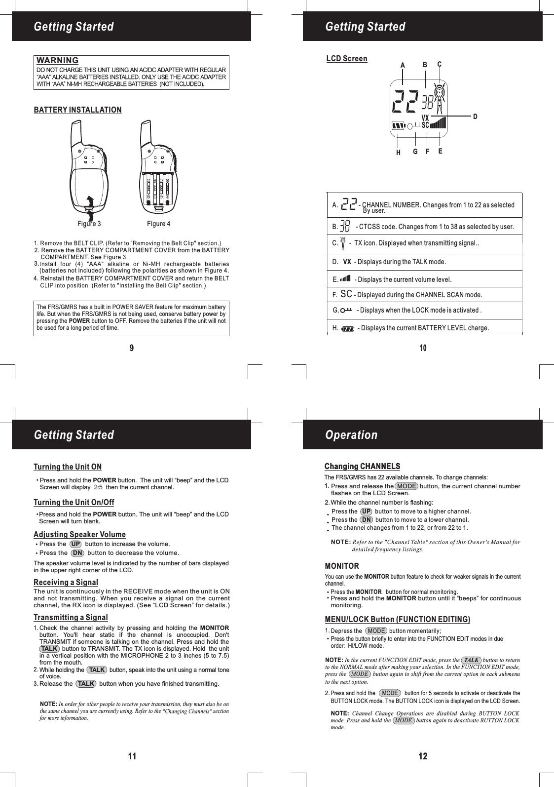 109LCD ScreenBATTERY INSTALLATIONFigure 3 Figure 4Getting Started Getting StartedGetting Started Operation11 1212Changing CHANNELSWARNINGDO NOT CHARGE THIS UNIT USING AN AC/DC ADAPTER WITH REGULARAdjusting Speaker VolumeTransmitting a SignalWhile holding the button, speak into the unit using a normal toneof voice.TALKRelease the button when you have finished transmitting.TALKCheck the channel activity by pressing and holding thebutton. You&apos;ll hear static if the channel is unoccupied. Don&apos;tTRANSMIT if someone is talking on the channel. Press and hold thebutton to TRANSMIT. The TX icon is displayed. Hold the unitin a vertical position with the MICROPHONE 2 to 3 inches (5 to 7.5)MONITORTALKfrom the mouth.1.2.3.Changing CHANNELSThe FRS/GMRS has 22 available channels. To change channels:Press the button to move to a higher channel.Press the button to move to a lower channel.The channel changes from 1 to 22, or from 22 to 1.UPDNMONITORPress the button for normal monitoring.MONITORYou can use the button feature to check for weaker signals in the currentchannel.MONITOR1.2.MENU/LOCK Button (FUNCTION EDITING)Press and hold the MODE button for 5 seconds to activate or deactivate theBUTTON LOCK mode. The BUTTON LOCK icon is displayed on the LCD Screen.Depress the MODE button momentarily;Press the button briefly to enter into the FUNCTION EDIT modes in dueorder: mode.HI/LOWNOTE: In the current FUNCTION EDIT mode, press the button to returnto the NORMAL mode after making your selection. In the FUNCTION EDIT mode,press the MODE button again to shift from the current option in each submenuTALKto the next option.NOTE: Channel Change Operations are disabled during BUTTON LOCKmode. Press and hold the MODE button again to deactivate BUTTON LOCKmode.AAAAAAAAAAAAReceiving a SignalThe unit is continuously in the RECEIVE mode when the unit is ONand not transmitting. When you receive a signal on the currentchannel, the RX icon is displayed. (See “LCD Screen” for details.)Press the button to increase the volume.UPPress the button to decrease the volume.DNThe speaker volume level is indicated by the number of bars displayedin the upper right corner of the LCD.Press and hold the button until it “beeps” for continuousmonitoring.MONITORTurning the Unit ONTurning the Unit On/OffPress and hold the button. The unit will “beep” and the LCDScreen will turn blank.POWERPress and hold the button. The unit will “beep” and thePOWER LCDScreen will display then the current channel.2r5The FRS/GMRS has a built in POWER SAVER feature for maximum batterylife. But when the FRS/GMRS is not being used, conserve battery power bypressing the button to OFF. Remove the batteries if the unit will notPOWERbe used for a long period of time.Press and release the MODE button, the current channel numberflashes on the LCD Screen.While the channel number is flashing:1.2.4. Reinstall the BATTERY COMPARTMENT COVER and return the BELT2. Remove the BATTERY COMPARTMENT COVER from the BATTERYCOMPARTMENT. See Figure 3.(batteries not included) following the polarities as shown in Figure 4.3.NOTE: In order for other people to receive your transmission, they must also be onthe same channel you are currently using. Refer to the sectionfor more information.DABCVXSCF.SC- Displayed during the CHANNEL SCAN mode.D. VX - Displays during the TALK mode.H.-Displays the current BATTERY LEVEL charge.G. - Displays when the LOCK mode is activated .A. - CHANNEL NUMBER. Changes from 1 to 22 as selected14By user.E.- Displays the current volume level.B. - CTCSS code. Changes from 1 to 38 as selected by user.C.- TX icon. Displayed when transmitting signal..EFGH