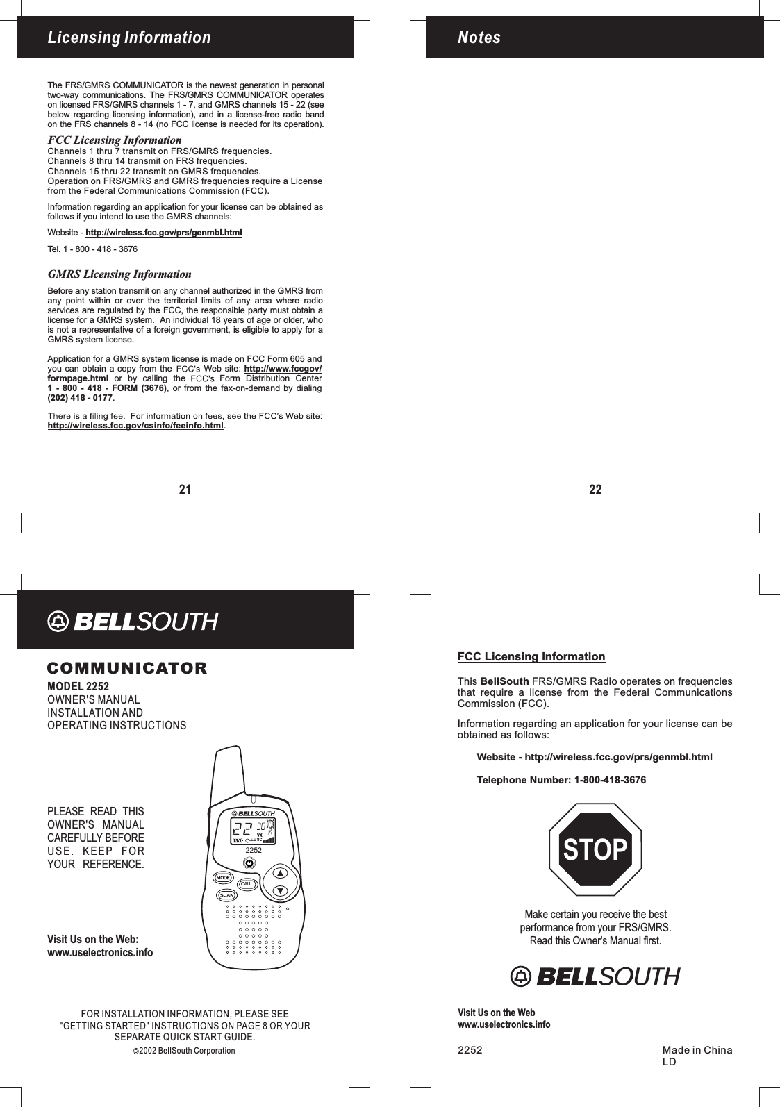 2252CALLCOMMUNICATORMODEL 2252OWNER&apos;S MANUALINSTALLATION ANDOPERATING INSTRUCTIONSLicensingFOR INFORMATION, PLEASE SEEINSTALLATIONSEPARATE QUICK START GUIDE.2002 BellSouth CorporationVisit Us on the Web:www.uselectronics.infoPLEASE READ THISOWNER&apos;S MANUALCAREFULLY BEFOREUSE. KEEP FORYOUR REFERENCE.LicensingFCC Licensing InformationCommission (FCC).Information regarding an application for your license can beobtained as follows:Website - http://wireless.fcc.gov/prs/genmbl.htmlTelephone Number: 1-800-418-3676This FRS/GMRS Radio operates on frequenciesthat require a license from the Federal CommunicationsBellSouthMake certain you receive the bestperformance from your FRS/GMRS.Read this Owner&apos;s Manual first.STOP2252 Made in ChinaLDVisit Us on the Webwww.uselectronics.info21Licensing InformationThe FRS/GMRS COMMUNICATOR is the newest generation in personaltwo-way communications. The FRS/GMRS COMMUNICATOR operateson licensed FRS/GMRS channels 1 - 7, and GMRS channels 15 - 22 (seebelow regarding licensing information), and in a license-free radio bandon the FRS channels 8 - 14 (no FCC license is needed for its operation).Channels 1 thru 7 transmit on FRS/GMRS frequencies.Channels 15 thru 22 transmit on GMRS frequencies.Operation on FRS/GMRS and GMRS frequencies require a Licensefrom the Federal Communications Commission (FCC).Information regarding an application for your license can be obtained asfollows if you intend to use the GMRS channels:Website - http://wireless.fcc.gov/prs/genmbl.htmlTel. 1 - 800 - 418 - 3676http://wireless.fcc.gov/csinfo/feeinfo.html.Application for a GMRS system license is made on FCC Form 605 andyou can obtain a copy from the Web site:or by calling the Form Distribution Center, or from the fax-on-demand by dialinghttp://www.fccgov/formpage.html1 - 800 - 418 - FORM (3676).(202) 418 - 0177Before any station transmit on any channel authorized in the GMRS fromany point within or over the territorial limits of any area where radioservices are regulated by the FCC, the responsible party must obtain alicense for a GMRS system. An individual 18 years of age or older, whois not a representative of a foreign government, is eligible to apply for aGMRS system license.GMRS Licensing InformationFCC Licensing InformationChannels 8 thru 14 transmit on FRS frequencies.Notes22VXSC
