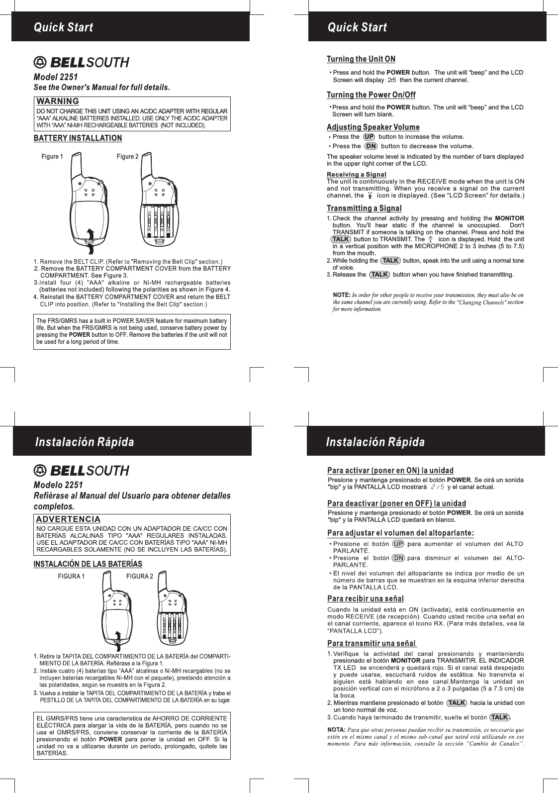 Quick StartFigure 1 Figure 2Quick StartModel 2251See the Owner&apos;s Manual for full details.WARNINGDO NOT CHARGE THIS UNIT USING AN AC/DC ADAPTER WITH REGULARBATTERY INSTALLATIONAAAAAAAAAAAAThe FRS/GMRS has a built in POWER SAVER feature for maximum batterylife. But when the FRS/GMRS is not being used, conserve battery power bypressing the button to OFF. Remove the batteries if the unit will notPOWERbe used for a long period of time.4. Reinstall the BATTERY COMPARTMENT COVER and return the BELT2. Remove the BATTERY COMPARTMENT COVER from the BATTERYCOMPARTMENT. See Figure 3.(batteries not included) following the polarities as shown in Figure 4.3.AAAAAAAAAAAAAdjusting Speaker VolumeTransmitting a SignalWhile holding the button, speak into the unit using a normal toneof voice.TALKRelease the button when you have finished transmitting.TALKCheck the channel activity by pressing and holding thebutton. You&apos;ll hear static if the channel is unoccupied. Don&apos;tTRANSMIT if someone is talking on the channel. Press and hold thebutton to TRANSMIT. The icon is displayed. Hold the unitin a vertical position with the MICROPHONE 2 to 3 inches (5 to 7.5)MONITORTALKfrom the mouth.1.2.3.Receiving a SignalThe unit is continuously in the RECEIVE mode when the unit is ONand not transmitting. When you receive a signal on the currentchannel, the icon is displayed. (See “LCD Screen” for details.)Press the button to increase the volume.UPPress the button to decrease the volume.DNThe speaker volume level is indicated by the number of bars displayedin the upper right corner of the LCD.Turning the Unit ONTurning the Power On/OffPress and hold the button. The unit will “beep” and the LCDScreen will turn blank.POWERPress and hold the button. The unit will “beep” and thePOWER LCDScreen will display then the current channel.2r5NOTE: In order for other people to receive your transmission, they must also be onthe same channel you are currently using. Refer to the sectionfor more information.Modelo 2251FIGURA 1 FIGURA 23.1.1.2.3.Presione y mantenga presionado el botón . Se oirá un sonida&quot;bip&quot; y la PANTALLA LCD mostrará y el canal actual.POWERPresione y mantenga presionado el botón . Se oirá un sonida&quot;bip&quot; y la PANTALLA LCD quedará en blanco.POWERpresionado el botón para TRANSMITIR. EL INDICADORMONITORMientras mantiene presionado el botón hacia la unidad conun tono normal de voz.TALK.TALK