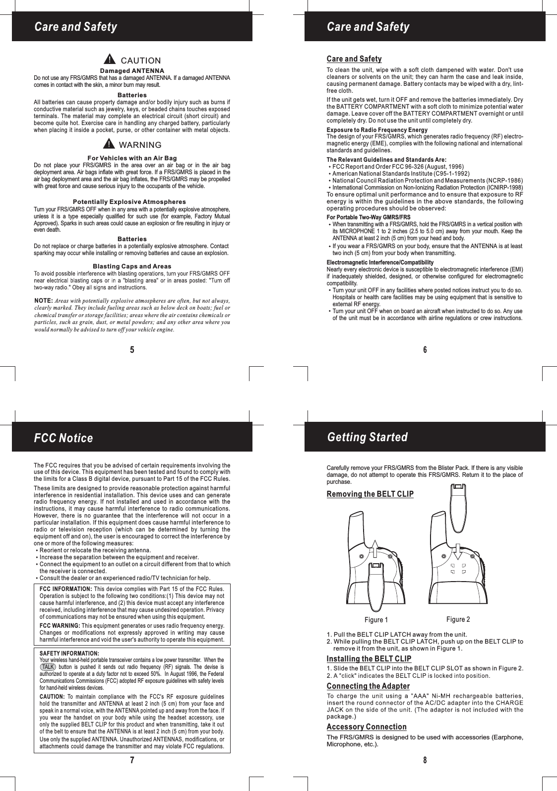 Figure 1 Figure 2Getting Started8Removing the BELT CLIPInstalling the BELT CLIPConnecting the Adapter1. Pull the BELT CLIP LATCH away from the unit.2. While pulling the BELT CLIP LATCH, push up on the BELT CLIP toremove it from the unit, as shown in Figure 1.1. Slide the BELT CLIP into the BELT CLIP SLOT as shown in Figure 2.package.)Care and SafetyCare and SafetyNOTE: Areas with potentially explosive atmospheres are often, but not always,clearly marked. They include fueling areas such as below deck on boats; fuel orchemical transfer or storage facilities; areas where the air contains chemicals orparticles, such as grain, dust, or metal powders; and any other area where youwould normally be advised to turn off your vehicle engine.65CAUTIONWARNINGDamaged ANTENNAFor Vehicles with an Air BagPotentially Explosive AtmospheresBatteriesBatteriesBlasting Caps and AreasDo not use any FRS/GMRS that has a damaged ANTENNA. If a damaged ANTENNAcomes in contact with the skin, a minor burn may result.Turn your FRS/GMRS OFF when in any area with a potentially explosive atmosphere,unless it is a type especially qualified for such use (for example, Factory MutualApproved). Sparks in such areas could cause an explosion or fire resulting in injury orDo not replace or charge batteries in a potentially explosive atmosphere. Contactsparking may occur while installing or removing batteries and cause an explosion.even death.Do not place your FRS/GMRS in the area over an air bag or in the air bagdeployment area. Air bags inflate with great force. If a FRS/GMRS is placed in theair bag deployment area and the air bag inflates, the FRS/GMRS may be propelledwith great force and cause serious injury to the occupants of the vehicle.All batteries can cause property damage and/or bodily injury such as burns ifconductive material such as jewelry, keys, or beaded chains touches exposedterminals. The material may complete an electrical circuit (short circuit) andbecome quite hot. Exercise care in handling any charged battery, particularlywhen placing it inside a pocket, purse, or other container with metal objects.Care and SafetyTo clean the unit, wipe with a soft cloth dampened with water. Don&apos;t usecleaners or solvents on the unit; they can harm the case and leak inside,causing permanent damage. Battery contacts may be wiped with a dry, lint-free cloth.Exposure to Radio Frequency EnergyThe Relevant Guidelines and Standards Are:For Portable Two-Way FRSGMRS/Electromagnetic Interference/CompatibilityTo ensure optimal unit performance and to ensure that exposure to RFenergy is within the guidelines in the above standards, the followingoperating procedures should be observed:Nearly every electronic device is susceptible to electromagnetic interference (EMI)if inadequately shielded, designed, or otherwise configured for electromagneticcompatibility.Turn your unit OFF in any facilities where posted notices instruct you to do so.Hospitals or health care facilities may be using equipment that is sensitive toTurn your unit OFF when on board an aircraft when instructed to do so. Any useof the unit must be in accordance with airline regulations or crew instructions.external RF energy.If the unit gets wet, turn it OFF and remove the batteries immediately. Drythe BATTERY COMPARTMENT with a soft cloth to minimize potential waterdamage. Leave cover off the BATTERY COMPARTMENT overnight or untilcompletely dry. Do not use the unit until completely dry.When transmitting with a FRS/GMRS, hold the FRS/GMRS in a vertical position withits MICROPHONE 1 to 2 inches (2.5 to 5.0 cm) away from your mouth. Keep theANTENNA at least 2 inch (5 cm) from your head and body.If you wear a FRS/GMRS on your body, ensure that the ANTENNA is at leasttwo inch (5 cm) from your body when transmitting.FCC Report and Order FCC 96-326 (August, 1996)American National Standards Institute (C95-1-1992)National Council Radiation Protection and Measurements (NCRP-1986)FCC Notice7The FCC requires that you be advised of certain requirements involving theuse of this device. This equipment has been tested and found to comply withthe limits for a Class B digital device, pursuant to Part 15 of the FCC Rules.These limits are designed to provide reasonable protection against harmfulinterference in residential installation. This device uses and can generateradio frequency energy. If not installed and used in accordance with theinstructions, it may cause harmful interference to radio communications.However, there is no guarantee that the interference will not occur in aparticular installation. If this equipment does cause harmful interference toradio or television reception (which can be determined by turning theequipment off and on), the user is encouraged to correct the interference byone or more of the following measures:Reorient or relocate the receiving antenna.Increase the separation between the equipment and receiver.Connect the equipment to an outlet on a circuit different from that to whichthe receiver is connected.Consult the dealer or an experienced radio/TV technician for help.This equipment generates or uses radio frequency energy.Changes or modifications not expressly approved in writing may causeharmful interference and void the user&apos;s authority to operate this equipment.FCC WARNING:FCC INFORMATION: This device complies with Part 15 of the FCC Rules.Operation is subject to the following two conditions:(1) This device may notcause harmful interference, and (2) this device must accept any interferencereceived, including interference that may cause undesired operation. Privacyof communications may not be ensured when using this equipment.Your wireless hand-held portable transceiver contains a low power transmitter. When theTALK button is pushed it sends out radio frequency (RF) signals. The devise isauthorized to operate at a duty factor not to exceed 50%. In August 1996, the FederalCommunications Commissions (FCC) adopted RF exposure guidelines with safety levelsfor hand-held wireless devices.Use only the supplied . Unauthorized ANTENNAS, modifications, orattachments could damage the transmitter and may violate FCC regulations.ANTENNATo maintain compliance with the FCC&apos;s RF exposure guidelineshold the transmitter and ANTENNA at least 2 inch (5 cm) from your face andspeak in a normal voice, with the pointed up and away from the face. Ifyou wear the handset on your body while using the headset accessory, useonly the supplied BELT CLIP for this product and when transmitting, take it outof the belt to ensure that the is at least 2 inch (5 cm) from your body.CAUTION:ANTENNAANTENNASAFETY INFORMATION:Carefully remove your FRS/GMRS from the Blister Pack. If there is any visibledamage, do not attempt to operate this FRS/GMRS. Return it to the place ofpurchase.Accessory ConnectionThe FRS/GMRS is designed to be used with accessories (Earphone,Microphone, etc.).The design of your FRS/GMRS, which generates radio frequency (RF) electro-magnetic energy (EME), complies with the following national and internationalstandards and guidelines.International Commission on Non-Ionizing Radiation Protection (ICNIRP-1998)