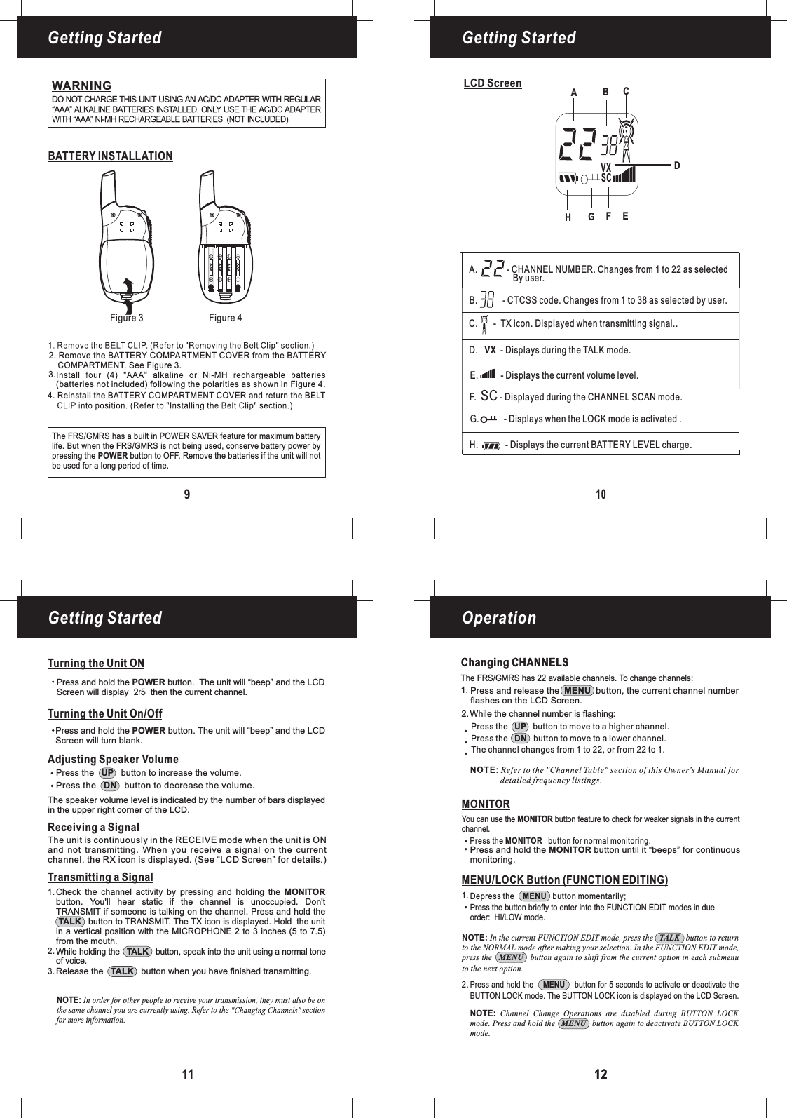 109LCD ScreenBATTERY INSTALLATIONFigure 3 Figure 4Getting Started Getting StartedGetting Started Operation11 1212Changing CHANNELSWARNINGDO NOT CHARGE THIS UNIT USING AN AC/DC ADAPTER WITH REGULARAdjusting Speaker VolumeTransmitting a SignalWhile holding the button, speak into the unit using a normal toneof voice.TALKRelease the button when you have finished transmitting.TALKCheck the channel activity by pressing and holding thebutton. You&apos;ll hear static if the channel is unoccupied. Don&apos;tTRANSMIT if someone is talking on the channel. Press and hold thebutton to TRANSMIT. The TX icon is displayed. Hold the unitin a vertical position with the MICROPHONE 2 to 3 inches (5 to 7.5)MONITORTALKfrom the mouth.1.2.3.Changing CHANNELSThe FRS/GMRS has 22 available channels. To change channels:Press the button to move to a higher channel.Press the button to move to a lower channel.The channel changes from 1 to 22, or from 22 to 1.UPDNMONITORPress the button for normal monitoring.MONITORYou can use the button feature to check for weaker signals in the currentchannel.MONITOR1.2.MENU/LOCK Button (FUNCTION EDITING)Press and hold the button for 5 seconds to activate or deactivate theBUTTON LOCK mode. The BUTTON LOCK icon is displayed on the LCD Screen.MENUDepress the button momentarily;MENUPress the button briefly to enter into the FUNCTION EDIT modes in dueorder: mode.HI/LOWNOTE: In the current FUNCTION EDIT mode, press the button to returnto the NORMAL mode after making your selection. In the FUNCTION EDIT mode,press the button again to shift from the current option in each submenuTALKMENUto the next option.NOTE: Channel Change Operations are disabled during BUTTON LOCKmode. Press and hold the button again to deactivate BUTTON LOCKMENUmode.AAAAAAAAAAAAEFGHReceiving a SignalThe unit is continuously in the RECEIVE mode when the unit is ONand not transmitting. When you receive a signal on the currentchannel, the RX icon is displayed. (See “LCD Screen” for details.)Press the button to increase the volume.UPPress the button to decrease the volume.DNThe speaker volume level is indicated by the number of bars displayedin the upper right corner of the LCD.Press and hold the button until it “beeps” for continuousmonitoring.MONITORTurning the Unit ONTurning the Unit On/OffPress and hold the button. The unit will “beep” and the LCDScreen will turn blank.POWERPress and hold the button. The unit will “beep” and thePOWER LCDScreen will display then the current channel.2r5The FRS/GMRS has a built in POWER SAVER feature for maximum batterylife. But when the FRS/GMRS is not being used, conserve battery power bypressing the button to OFF. Remove the batteries if the unit will notPOWERbe used for a long period of time.Press and release the button, the current channel numberflashes on the LCD Screen.MENUWhile the channel number is flashing:1.2.4. Reinstall the BATTERY COMPARTMENT COVER and return the BELT2. Remove the BATTERY COMPARTMENT COVER from the BATTERYCOMPARTMENT. See Figure 3.(batteries not included) following the polarities as shown in Figure 4.3.NOTE: In order for other people to receive your transmission, they must also be onthe same channel you are currently using. Refer to the sectionfor more information.F.SC- Displayed during the CHANNEL SCAN mode.D. VX - Displays during the TALK mode.H.-Displays the current BATTERY LEVEL charge.G. - Displays when the LOCK mode is activated .A. - CHANNEL NUMBER. Changes from 1 to 22 as selected14By user.E.- Displays the current volume level.B. - CTCSS code. Changes from 1 to 38 as selected by user.C.- TX icon. Displayed when transmitting signal..DABCVXSC