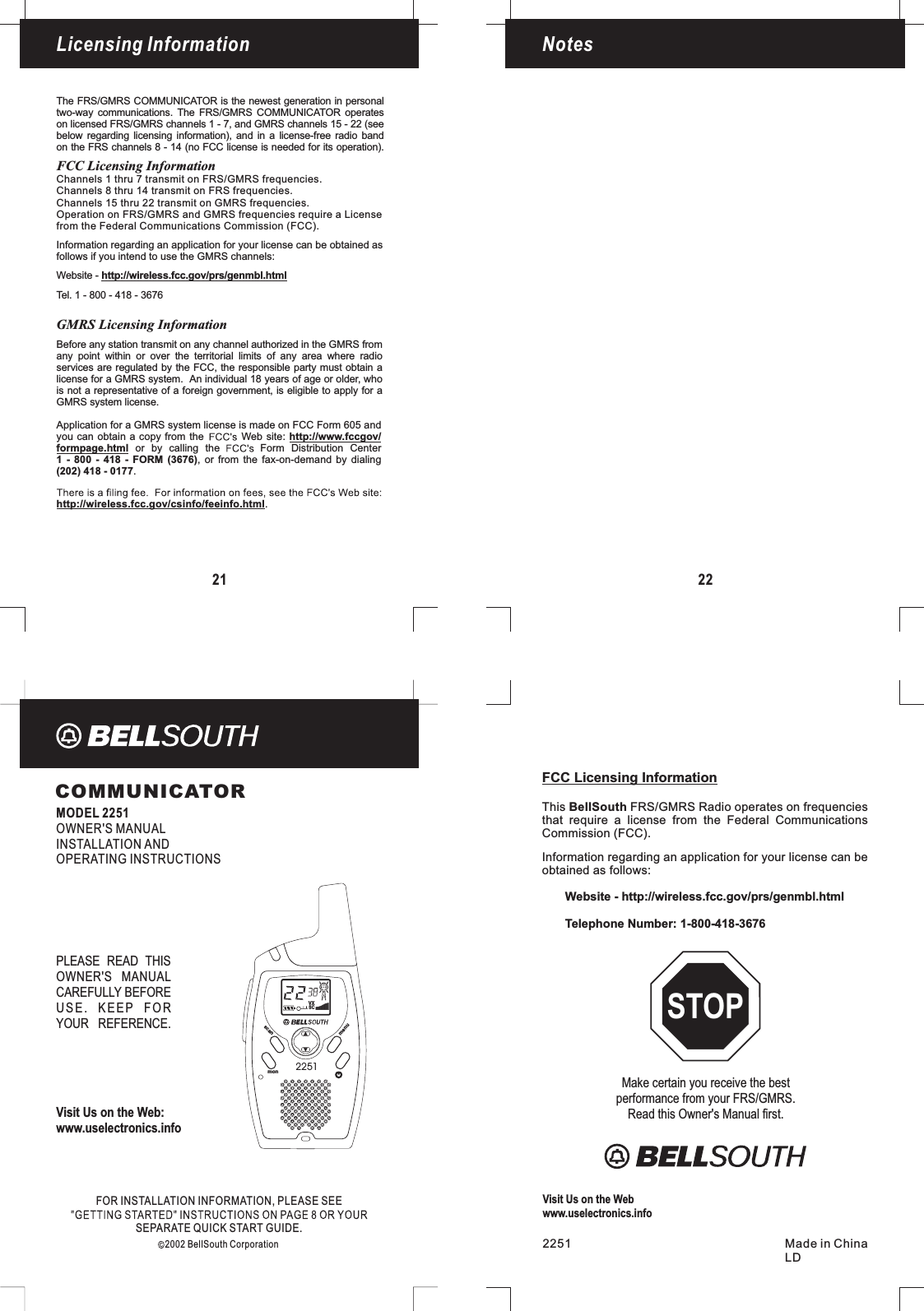 menuscanmon2251COMMUNICATORMODEL 2251OWNER&apos;S MANUALINSTALLATION ANDOPERATING INSTRUCTIONSLicensingFOR INFORMATION, PLEASE SEEINSTALLATIONSEPARATE QUICK START GUIDE.2002 BellSouth CorporationVisit Us on the Web:www.uselectronics.infoPLEASE READ THISOWNER&apos;S MANUALCAREFULLY BEFOREUSE. KEEP FORYOUR REFERENCE.LicensingFCC Licensing InformationCommission (FCC).Information regarding an application for your license can beobtained as follows:Website - http://wireless.fcc.gov/prs/genmbl.htmlTelephone Number: 1-800-418-3676This FRS/GMRS Radio operates on frequenciesthat require a license from the Federal CommunicationsBellSouthMake certain you receive the bestperformance from your FRS/GMRS.Read this Owner&apos;s Manual first.STOP2251 Made in ChinaLDVisit Us on the Webwww.uselectronics.info21Licensing InformationThe FRS/GMRS COMMUNICATOR is the newest generation in personaltwo-way communications. The FRS/GMRS COMMUNICATOR operateson licensed FRS/GMRS channels 1 - 7, and GMRS channels 15 - 22 (seebelow regarding licensing information), and in a license-free radio bandon the FRS channels 8 - 14 (no FCC license is needed for its operation).Channels 1 thru 7 transmit on FRS/GMRS frequencies.Channels 15 thru 22 transmit on GMRS frequencies.Operation on FRS/GMRS and GMRS frequencies require a Licensefrom the Federal Communications Commission (FCC).Information regarding an application for your license can be obtained asfollows if you intend to use the GMRS channels:Website - http://wireless.fcc.gov/prs/genmbl.htmlTel. 1 - 800 - 418 - 3676http://wireless.fcc.gov/csinfo/feeinfo.html.Application for a GMRS system license is made on FCC Form 605 andyou can obtain a copy from the Web site:or by calling the Form Distribution Center, or from the fax-on-demand by dialinghttp://www.fccgov/formpage.html1 - 800 - 418 - FORM (3676).(202) 418 - 0177Before any station transmit on any channel authorized in the GMRS fromany point within or over the territorial limits of any area where radioservices are regulated by the FCC, the responsible party must obtain alicense for a GMRS system. An individual 18 years of age or older, whois not a representative of a foreign government, is eligible to apply for aGMRS system license.GMRS Licensing InformationFCC Licensing InformationChannels 8 thru 14 transmit on FRS frequencies.Notes22VXSC