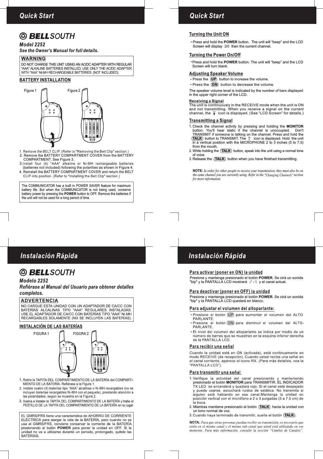 Quick StartFigure 1 Figure 2Quick StartModel 2252See the Owner&apos;s Manual for full details.WARNINGDO NOT CHARGE THIS UNIT USING AN AC/DC ADAPTER WITH REGULARBATTERY INSTALLATIONAAAAAAAAAAAAThe COMMUNICATOR has a built in POWER SAVER feature for maximumbattery life. But when the is not being used, conservebattery power by pressing the button to OFF. Remove the batteries ifPOWERCOMMUNICATORbe used for a long period of time.the unit will not4. Reinstall the BATTERY COMPARTMENT COVER and return the BELT2. Remove the BATTERY COMPARTMENT COVER from the BATTERYCOMPARTMENT. See Figure 3.(batteries not included) following the polarities as shown in Figure 4.3.AAAAAAAAAAAAAdjusting Speaker VolumeTransmitting a SignalWhile holding the button, speak into the unit using a normal toneof voice.TALKRelease the button when you have finished transmitting.TALKCheck the channel activity by pressing and holding thebutton. You&apos;ll hear static if the channel is unoccupied. Don&apos;tTRANSMIT if someone is talking on the channel. Press and hold thebutton to TRANSMIT. The icon is displayed. Hold the unitin a vertical position with the MICROPHONE 2 to 3 inches (5 to 7.5)MONITORTALKfrom the mouth.1.2.3.Receiving a SignalThe unit is continuously in the RECEIVE mode when the unit is ONand not transmitting. When you receive a signal on the currentchannel, the icon is displayed. (See “LCD Screen” for details.)Press the button to increase the volume.UPPress the button to decrease the volume.DNThe speaker volume level is indicated by the number of bars displayedin the upper right corner of the LCD.Turning the Unit ONTurning the Power On/OffPress and hold the button. The unit will “beep” and the LCDScreen will turn blank.POWERPress and hold the button. The unit will “beep” and thePOWER LCDScreen will display then the current channel.2r5NOTE: In order for other people to receive your transmission, they must also be onthe same channel you are currently using. Refer to the sectionfor more information.Modelo 2252FIGURA 1 FIGURA 23.1.1.2.3.Presione y mantenga presionado el botón . Se oirá un sonida&quot;bip&quot; y la PANTALLA LCD mostrará y el canal actual.POWERPresione y mantenga presionado el botón . Se oirá un sonida&quot;bip&quot; y la PANTALLA LCD quedará en blanco.POWERpresionado el botón para TRANSMITIR. EL INDICADORMONITORMientras mantiene presionado el botón hacia la unidad conun tono normal de voz.TALK.TALK