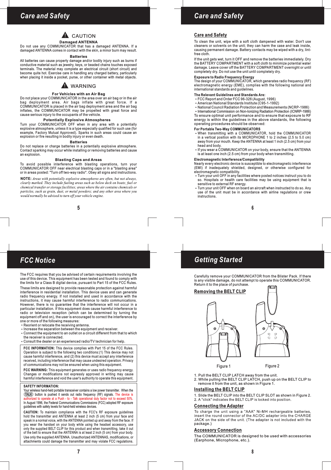 Figure 1 Figure 2Getting Started8Removing the BELT CLIPInstalling the BELT CLIPConnecting the Adapter1. Pull the BELT CLIP LATCH away from the unit.2. While pulling the BELT CLIP LATCH, push up on the BELT CLIP toremove it from the unit, as shown in Figure 1.1. Slide the BELT CLIP into the BELT CLIP SLOT as shown in Figure 2.package.)Care and SafetyCare and Safety65FCC Notice7The FCC requires that you be advised of certain requirements involving theuse of this device. This equipment has been tested and found to comply withthe limits for a Class B digital device, pursuant to Part 15 of the FCC Rules.These limits are designed to provide reasonable protection against harmfulinterference in residential installation. This device uses and can generateradio frequency energy. If not installed and used in accordance with theinstructions, it may cause harmful interference to radio communications.However, there is no guarantee that the interference will not occur in aparticular installation. If this equipment does cause harmful interference toradio or television reception (which can be determined by turning theequipment off and on), the user is encouraged to correct the interference byone or more of the following measures:Reorient or relocate the receiving antenna.Increase the separation between the equipment and receiver.Connect the equipment to an outlet on a circuit different from that to whichthe receiver is connected.Consult the dealer or an experienced radio/TV technician for help.This equipment generates or uses radio frequency energy.Changes or modifications not expressly approved in writing may causeharmful interference and void the user&apos;s authority to operate this equipment.FCC WARNING:FCC INFORMATION: This device complies with Part 15 of the FCC Rules.Operation is subject to the following two conditions:(1) This device may notcause harmful interference, and (2) this device must accept any interferencereceived, including interference that may cause undesired operation. Privacyof communications may not be ensured when using this equipment.Your wireless hand-held portable transceiver contains a low power transmitter. When theTALK button is pushed it sends out radio frequency (RF) signals.In August 1996, the Federal Communications Commissions (FCC) adopted RF exposureThe device isauthorized to operate at a Push - to - Talk operational duty factor not to exceed 50%.guidelines with safety levels for hand-held wireless devices.Use only the supplied . Unauthorized ANTENNAS, modifications, orattachments could damage the transmitter and may violate FCC regulations.ANTENNATo maintain compliance with the FCC&apos;s RF exposure guidelineshold the transmitter and ANTENNA at least 2 inch (5 cm) from your face andspeak in a normal voice, with the pointed up and away from the face. Ifyou wear the handset on your body while using the headset accessory, useonly the supplied BELT CLIP for this product and when transmitting, take it outof the belt to ensure that the is at least 2 inch (5 cm) from your body.CAUTION:ANTENNAANTENNASAFETY INFORMATION:NOTE: Areas with potentially explosive atmospheres are often, but not always,clearly marked. They include fueling areas such as below deck on boats; fuel orchemical transfer or storage facilities; areas where the air contains chemicals orparticles, such as grain, dust, or metal powders; and any other area where youwould normally be advised to turn off your vehicle engine.CAUTIONWARNINGDamaged ANTENNAFor Vehicles with an Air BagPotentially Explosive AtmospheresBatteriesBatteriesBlasting Caps and AreasDo not use any COMMUNICATOR that has a damaged ANTENNA. If adamaged ANTENNA comes in contact with the skin, a minor burn may result.Turn your COMMUNICATOR OFF when in any area with a potentiallyexplosive atmosphere, unless it is a type especially qualified for such use (forexample, Factory Mutual Approved). Sparks in such areas could cause anexplosion or fire resulting in bodily injury or even death.Do not place your COMMUNICATOR in the area over an air bag or in the airbag deployment area. Air bags inflate with great force. If aCOMMUNICATOR is placed in the air bag deployment area and the air baginflates, the COMMUNICATOR may be propelled with great force andcause serious injury to the occupants of the vehicle.All batteries can cause property damage and/or bodily injury such as burns ifconductive material such as jewelry, keys, or beaded chains touches exposedterminals. The material may complete an electrical circuit (short circuit) andbecome quite hot. Exercise care in handling any charged battery, particularlywhen placing it inside a pocket, purse, or other container with metal objects.To avoid possible interference with blasting operations, turn yourCOMMUNICATOR OFF near electrical blasting caps or in a &quot;blasting area&quot;or in areas posted: &quot;Turn off two-way radio&quot;. Obey all signs and instructions.Do not replace or charge batteries in a potentially explosive atmosphere.Contact sparking may occur while installing or removing batteries and causean explosion.Care and SafetyTo clean the unit, wipe with a soft cloth dampened with water. Don&apos;t usecleaners or solvents on the unit; they can harm the case and leak inside,causing permanent damage. Battery contacts may be wiped with a dry, lint-free cloth.Exposure to Radio Frequency EnergyThe Relevant Guidelines and Standards Are:For Portable Two-Way COMMUNICATORSElectromagnetic Interference/CompatibilityThe design of your COMMUNICATOR, which generates radio frequency (RF)electromagnetic energy (EME), complies with the following national andinternational standards and guidelines.To ensure optimal unit performance and to ensure that exposure to RFenergy is within the guidelines in the above standards, the followingoperating procedures should be observed:Nearly every electronic device is susceptible to electromagnetic interference(EMI) if inadequately shielded, designed, or otherwise configured forelectromagnetic compatibility.Turn your unit OFF in any facilities where posted notices instruct you to doso. Hospitals or health care facilities may be using equipment that isTurn your unit OFF when on board an aircraft when instructed to do so. Anyuse of the unit must be in accordance with airline regulations or crewinstructions.sensitive to external RF energy.If the unit gets wet, turn it OFF and remove the batteries immediately. Drythe BATTERY COMPARTMENT with a soft cloth to minimize potential waterdamage. Leave cover off the BATTERY COMPARTMENT overnight or untilcompletely dry. Do not use the unit until completely dry.When transmitting with a COMMUNICATOR, hold the COMMUNICATORin a vertical position with its MICROPHONE 1 to 2 inches (2.5 to 5.0 cm)away from your mouth. Keep the ANTENNA at least 1 inch (2.5 cm) from yourhead and body.If you wear a COMMUNICATOR on your body, ensure that the ANTENNAis at least one inch (2.5 cm) from your body when transmitting.FCC Report and Order FCC 96-326 (August, 1996)American National Standards Institute (C95-1-1992)National Council Radiation Protection and Measurements (NCRP-1986)International Commission on Non-Ionizing Radiation Protection (ICNRP-1986)Carefully remove your COMMUNICATOR from the Blister Pack. If thereis any visible damage, do not attempt to operate this COMMUNICATOR.Return it to the place of purchase.Accessory ConnectionThe COMMUNICATOR is designed to be used with accessories(Earphone, Microphone, etc.).