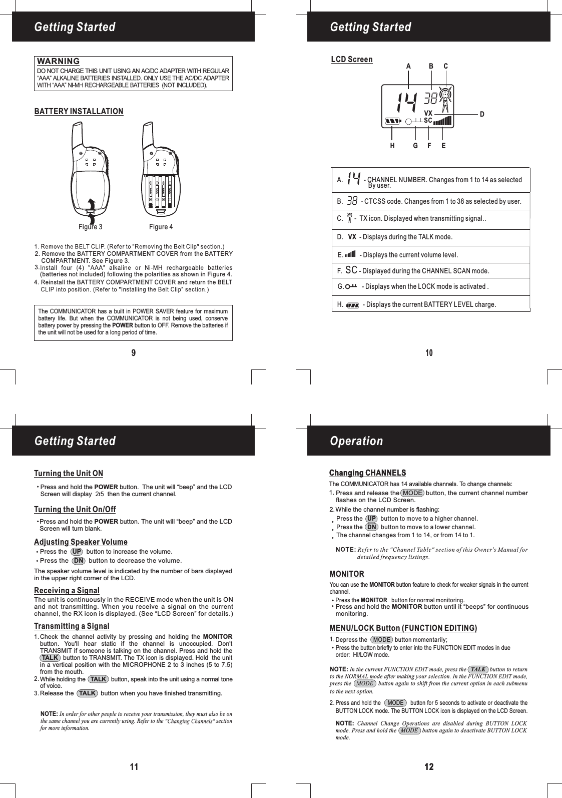 109LCD ScreenBATTERY INSTALLATIONFigure 3 Figure 4Getting Started Getting StartedGetting Started Operation11 1212Changing CHANNELSWARNINGDO NOT CHARGE THIS UNIT USING AN AC/DC ADAPTER WITH REGULARAdjusting Speaker VolumeTransmitting a SignalWhile holding the button, speak into the unit using a normal toneof voice.TALKRelease the button when you have finished transmitting.TALKCheck the channel activity by pressing and holding thebutton. You&apos;ll hear static if the channel is unoccupied. Don&apos;tTRANSMIT if someone is talking on the channel. Press and hold thebutton to TRANSMIT. The TX icon is displayed. Hold the unitin a vertical position with the MICROPHONE 2 to 3 inches (5 to 7.5)MONITORTALKfrom the mouth.1.2.3.Changing CHANNELSThe COMMUNICATOR has 14 available channels. To change channels:Press the button to move to a higher channel.Press the button to move to a lower channel.The channel changes from 1 to 14, or from 14 to 1.UPDNMONITORPress the button for normal monitoring.MONITORYou can use the button feature to check for weaker signals in the currentchannel.MONITOR1.2.MENU/LOCK Button (FUNCTION EDITING)Press and hold the MODE button for 5 seconds to activate or deactivate theBUTTON LOCK mode. The BUTTON LOCK icon is displayed on the LCD Screen.Depress the MODE button momentarily;Press the button briefly to enter into the FUNCTION EDIT modes in dueorder: mode.HI/LOWNOTE: In the current FUNCTION EDIT mode, press the button to returnto the NORMAL mode after making your selection. In the FUNCTION EDIT mode,press the MODE button again to shift from the current option in each submenuTALKto the next option.NOTE: Channel Change Operations are disabled during BUTTON LOCKmode. Press and hold the MODE button again to deactivate BUTTON LOCKmode.AAAAAAAAAAAAReceiving a SignalThe unit is continuously in the RECEIVE mode when the unit is ONand not transmitting. When you receive a signal on the currentchannel, the RX icon is displayed. (See “LCD Screen” for details.)Press the button to increase the volume.UPPress the button to decrease the volume.DNThe speaker volume level is indicated by the number of bars displayedin the upper right corner of the LCD.Press and hold the button until it “beeps” for continuousmonitoring.MONITORTurning the Unit ONTurning the Unit On/OffPress and hold the button. The unit will “beep” and the LCDScreen will turn blank.POWERPress and hold the button. The unit will “beep” and thePOWER LCDScreen will display then the current channel.2r5The COMMUNICATOR has a built in POWER SAVER feature for maximumbattery life. But when the is not being used, conservebattery power by pressing the button to OFF. Remove the batteries ifPOWERCOMMUNICATORbe used for a long period of time.the unit will notPress and release the MODE button, the current channel numberflashes on the LCD Screen.While the channel number is flashing:1.2.4. Reinstall the BATTERY COMPARTMENT COVER and return the BELT2. Remove the BATTERY COMPARTMENT COVER from the BATTERYCOMPARTMENT. See Figure 3.(batteries not included) following the polarities as shown in Figure 4.3.NOTE: In order for other people to receive your transmission, they must also be onthe same channel you are currently using. Refer to the sectionfor more information.DABCF.SC- Displayed during the CHANNEL SCAN mode.D. VX - Displays during the TALK mode.H.-Displays the current BATTERY LEVEL charge.G. - Displays when the LOCK mode is activated .A. - CHANNEL NUMBER. Changes from 1 to 14 as selected14By user.E.- Displays the current volume level.B. - CTCSS code. Changes from 1 to 38 as selected by user.C.- TX icon. Displayed when transmitting signal..EFGHVXSC