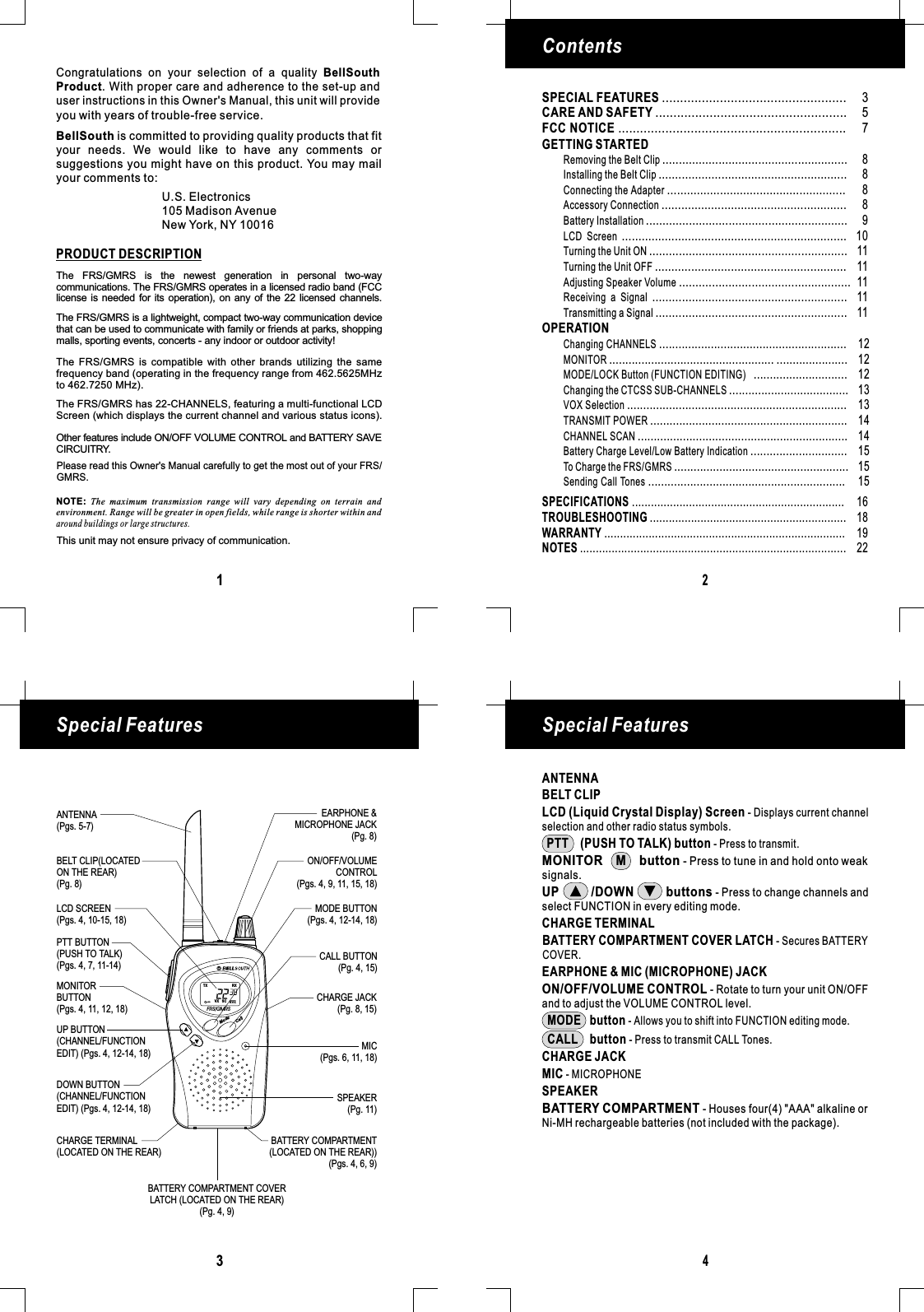 2Changing CHANNELSMONITORMODE/LOCKVOXTRANSMITBatterySending Call Tones.......................................................... 12................................................... ...................... 12............................. 12............................................................. 15Button (FUNCTION EDITING)Changing the CTCSS SUB-CHANNELSSelectionPOWERCHANNEL SCANCharge Level/Low Battery IndicationTo Charge the FRS/GMRS..................................... 13.................................................................... 13............................................................. 14................................................................. 14.............................. 15...................................................... 15SPECIFICATIONSNOTES................................................................... 16.................................................................................... 22TROUBLESHOOTINGWARRANTY.............................................................. 18............................................................................ 19Removing the Belt ClipInstalling the Belt ClipConnecting the AdapterAccessory Connection........................................................ 8......................................................... 8...................................................... 8........................................................ 8Battery InstallationLCD ScreenTurning the Unit ONTurning the Unit OFFAdjusting Speaker VolumeReceiving a SignalTransmitting a Signal............................................................. 9.................................................................... 10............................................................ 11.......................................................... 11.................................................... 11........................................................... 11.......................................................... 11OPERATIONSPECIAL FEATURESCARE AND SAFETYFCC NOTICE................................................... 3..................................................... 5............................................................... 7GETTING STARTEDContentsCallMode4BELT CLIPANTENNA3BELT CLIP(LOCATEDON THE REAR)(Pg. 8)UP BUTTON(CHANNEL/FUNCTIONEDIT) (Pgs. 4, 12-14, 18)DOWN BUTTON(CHANNEL/FUNCTIONEDIT) (Pgs. 4, 12-14, 18)PTT BUTTON(PUSH TO TALK)(Pgs. 4, 7, 11-14) CALL BUTTON(Pg. 4, 15)CHARGE JACK(Pg. 8, 15)MONITORBUTTON(Pgs. 4, 11, 12, 18)MODE BUTTON(Pgs. 4, 12-14, 18)ON/OFF/VOLUMECONTROL(Pgs. 4, 9, 11, 15, 18)LCD SCREEN(Pgs. 4, 10-15, 18)MIC(Pgs. 6, 11, 18)ANTENNA(Pgs. 5-7)CHARGE TERMINAL(LOCATED ON THE REAR)BATTERY COMPARTMENT COVERLATCH (LOCATED ON THE REAR)(Pg. 4, 9)BATTERY COMPARTMENT(LOCATED ON THE REAR))(Pgs. 4, 6, 9)EARPHONE &amp;MICROPHONE JACK(Pg. 8)CALL button- Press to transmit CALL Tones.PTT (PUSH TO TALK) button- Press to transmit.UP /DOWN buttons- Press to change channels andselect FUNCTION in every editing mode.SPEAKERLCD (Liquid Crystal Display) Screen- Displays current channelselection and other radio status symbols.BATTERY COMPARTMENT COVER LATCH- Secures BATTERYCOVER.MIC- MICROPHONECHARGE JACKMONITOR M button- Press to tune in and hold onto weaksignals.ON/OFF/VOLUME CONTROL- Rotate to.turn your unit ON/OFFand to adjust the VOLUME CONTROL levelMODE- Allows you to shift into FUNCTION editing mode.buttonEARPHONE &amp; MIC (MICROPHONE) JACKCHARGE TERMINALSPEAKER(Pg. 11)Special FeaturesSpecial Features1around buildings or large structures.NOTE: The maximum transmission range will vary depending on terrain andenvironment. Range will be greater in open fields, while range is shorter within andPRODUCT DESCRIPTIONThe FRS/GMRS is the newest generation in personal two-waycommunications. The FRS/GMRS operates in a licensed radio band (FCClicense is needed for its operation), on any of the 22 licensed channels.The FRS/GMRS is a lightweight, compact two-way communication devicethat can be used to communicate with family or friends at parks, shoppingmalls, sporting events, concerts - any indoor or outdoor activity!The FRS/GMRS is compatible with other brands utilizing the samefrequency band (operating in the frequency range from 462.5625MHzThe FRS/GMRS has 22-CHANNELS, featuring a multi-functional LCDScreen (which displays the current channel and various status icons).This unit may not ensure privacy of communication.Other features include ON/OFF VOLUME CONTROL and BATTERY SAVECIRCUITRY.Please read this Owner&apos;s Manual carefully to get the most out of your FRS/GMRS.Congratulations on your selection of a quality. With proper care and adherence to the set-up anduser instructions in this Owner&apos;s Manual, this unit will provideBellSouthProductBellSouth is committed to providing quality products that fityour needs. We would like to have any comments orsuggestions you might have on this product. You may mailU.S. Electronics105 Madison AvenueNew York, NY 10016your comments to:you with years of trouble-free service.to 462.7250 MHz).VXTX RXSCFRS/GMRSNi-MH rechargeable batteries (not included with the package).BATTERY COMPARTMENT- Houses four(4) &quot;AAA&quot; alkaline or