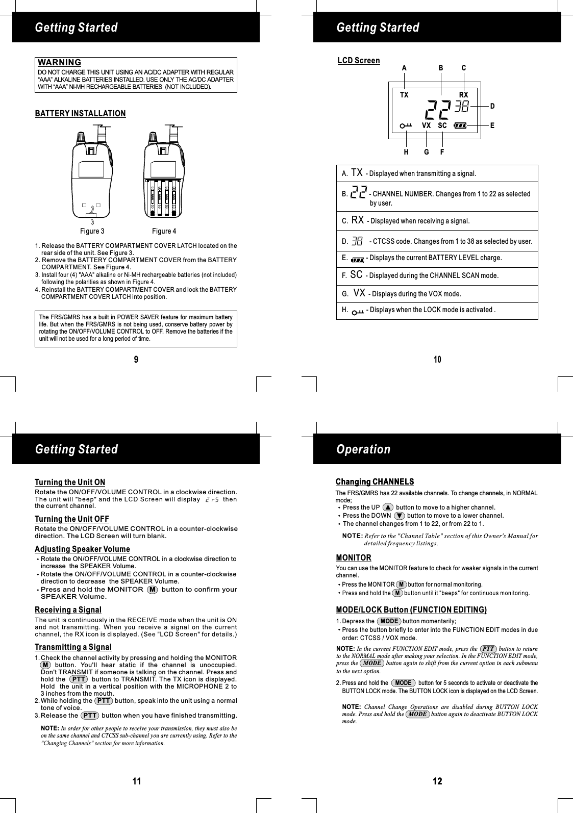 109LCD ScreenBATTERY INSTALLATIONFigure 3 Figure 4Getting Started Getting StartedGetting Started Operation11 1212Changing CHANNELS1. Release the BATTERY COMPARTMENT COVER LATCH located on therear side of the unit. See Figure 3.2. Remove the BATTERY COMPARTMENT COVER from the BATTERYCOMPARTMENT. See Figure 4.AAAAAAAAAAAAThe FRS/GMRS has a built in POWER SAVER feature for maximum batterylife. But when the FRS/ is not being used, conserveGMRS battery power byrotating the ON/OFF/VOLUME CONTROL to OFF. Remove the batteries if theunit will not be used for a long period of time.VXTX RXSCA.B.C. - Displayed when receiving a signal.D.E.TR-F.G.H. - DXXSCVX- Displayed when transmitting a signal.- Displays during the VOX mode.- CHANNEL NUMBER. Changes from 1 to 22 as selectedby user.- CTCSS code. Changes from 1 to 38 as selected by user.Displays the current BATTERY LEVEL charge.- Displayed during the CHANNEL SCAN mode.isplays when the LOCK mode is activated .1438ACBDEFGHTurning the Unit ONTurning the Unit OFFReceiving a SignalRotate the ON/OFF/VOLUME CONTROL in a counter-clockwisedirection. The LCD Screen will turn blank.Adjusting Speaker VolumeRotate the ON/OFF/VOLUME CONTROL in a clockwise direction toincrease the SPEAKER Volume.Rotate the ON/OFF/VOLUME CONTROL in a counter-clockwisedirection to decrease the SPEAKER Volume.Press and hold the MONITOR button to confirm yourSPEAKER Volume.MTransmitting a Signal3 inches from the mouth.While holding the button, speak into the unit using a normalPTTtone of voice.Release the button when you have finished transmitting.PTTCheck the channel activity by pressing and holding the MONITORbutton. You&apos;ll hear static if the channel is unoccupied.Don&apos;t TRANSMIT if someone is talking on the channel. Press andhold the button to TRANSMIT. The TX icon is displayed.Hold the unit in a vertical position with the MICROPHONE 2 toMPTT1.2.3.NOTE: In order for other people to receive your transmission, they must also beon the same channel and CTCSS sub-channel you are currently using. Refer to theRotate the ON/OFF/VOLUME CONTROL in a clockwise direction.the current channel.Changing CHANNELSThe FRS/GMRS has 22 available channels. To change channels, in NORMALmode;Press the UP button to move to a higher channel.Press the DOWN button to move to a lower channel.The channel changes from 1 to 22, or from 22 to 1.MONITORPress the MONITOR button for normal monitoring.MYou can use the MONITOR feature to check for weaker signals in the currentchannel.1.2.MODE/LOCK Button (FUNCTION EDITING)Press and hold the button for 5 seconds to activate or deactivate theBUTTON LOCK mode. The BUTTON LOCK icon is displayed on the LCD Screen.MODEDepress the button momentarily;MODEPress the button briefly to enter into the FUNCTION EDIT modes in dueorder: CTCSS / VOX mode.NOTE: In the current FUNCTION EDIT mode, press the button to returnto the NORMAL mode after making your selection. In the FUNCTION EDIT mode,press the button again to shift from the current option in each submenuPTTMODEto the next option.NOTE: Channel Change Operations are disabled during BUTTON LOCKmode. Press and hold the button again to deactivate BUTTON LOCKMODEmode.WARNINGDO NOT CHARGE THIS UNIT USING AN AC/DC ADAPTER WITH REGULAR4. Reinstall the BATTERY COMPARTMENT COVER and lock the BATTERYCOMPARTMENT COVER LATCH into position.
