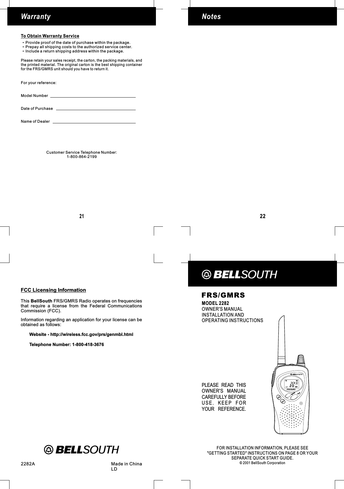 CallModeFRS/GMRSMODEL 2282OWNER&apos;S MANUALINSTALLATION ANDOPERATING INSTRUCTIONSPLEASE READ THISOWNER&apos;S MANUALCAREFULLY BEFOREUSE. KEEP FORYOUR REFERENCE.FOR INFORMATION, PLEASE SEEINSTRUCTIONS ON PAGE 8 OR YOURSEPARATE QUICK START GUIDE.© 2001 BellSouth CorporationINSTALLATION&quot;GETTING STARTED&quot;2282A Made in ChinaLDVXTX RXSCFRS/GMRS22NotesWarranty21To Obtain Warranty ServiceProvide proof of the date of purchase within the package.Prepay all shipping costs to the authorized service center.Include a return shipping address within the package.for the FRS/GMRS unit should you have to return it.Please retain your sales receipt, the carton, the packing materials, andthe printed material. The original carton is the best shipping containerFor your reference:Model NumberDate of PurchaseName of DealerCustomer Service Telephone Number:1-800-864-2199FCC Licensing InformationCommission (FCC).Information regarding an application for your license can beobtained as follows:Website - http://wireless.fcc.gov/prs/genmbl.htmlTelephone Number: 1-800-418-3676This FRS/GMRS Radio operates on frequenciesthat require a license from the Federal CommunicationsBellSouth