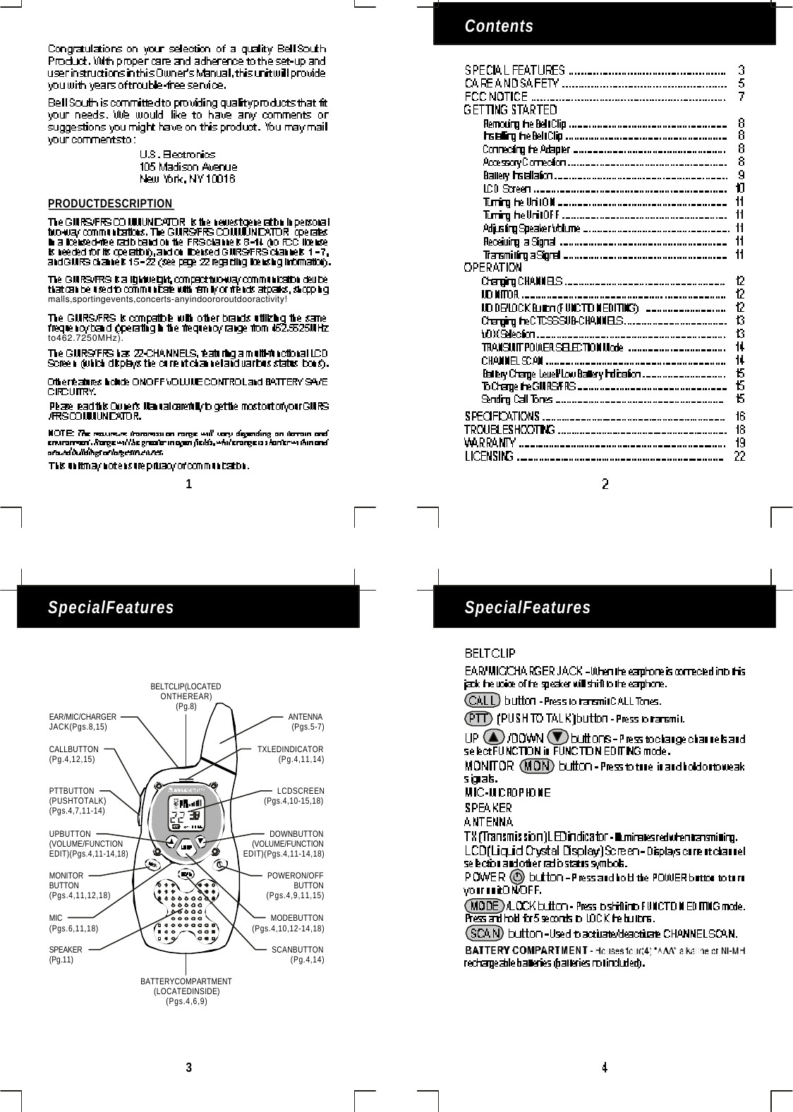 Contents3SpecialFeaturesSpecialFeatures1PRODUCTDESCRIPTIONmalls,sportingevents,concerts-anyindoororoutdooractivity!to462.7250MHz).BELTCLIP(LOCATEDONTHEREAR)(Pg.8)EAR/MIC/CHARGERJACK(Pgs.8,15)UPBUTTON(VOLUME/FUNCTIONEDIT)(Pgs.4,11-14,18)DOWNBUTTON(VOLUME/FUNCTIONEDIT)(Pgs.4,11-14,18)PTTBUTTON(PUSHTOTALK)(Pgs.4,7,11-14)SCANBUTTON(Pg.4,14)SPEAKER(Pg.11)CALLBUTTON(Pg.4,12,15)MONITORBUTTON(Pgs.4,11,12,18)MODEBUTTON(Pgs.4,10,12-14,18)POWERON/OFFBUTTON(Pgs.4,9,11,15)LCDSCREEN(Pgs.4,10-15,18)MIC(Pgs.6,11,18)ANTENNA(Pgs.5-7)BATTERYCOMPARTMENT(LOCATEDINSIDE)(Pgs.4,6,9)TXLEDINDICATOR(Pg.4,11,14)