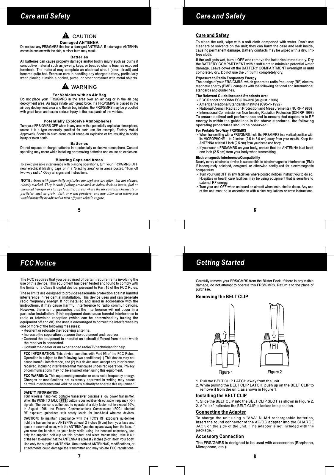 Figure 1 Figure 2Getting Started8Removing the BELT CLIPInstalling the BELT CLIP1. Pull the BELT CLIP LATCH away from the unit.2. While pulling the BELT CLIP LATCH, push up on the BELT CLIP toremove it from the unit, as shown in Figure 1.1. Slide the BELT CLIP into the BELT CLIP SLOT as shown in Figure 2.Care and SafetyCare and SafetyNOTE: Areas with potentially explosive atmospheres are often, but not always,clearly marked. They include fueling areas such as below deck on boats; fuel orchemical transfer or storage facilities; areas where the air contains chemicals orparticles, such as grain, dust, or metal powders; and any other area where youwould normally be advised to turn off your vehicle engine.65CAUTIONWARNINGDamaged ANTENNAFor Vehicles with an Air BagPotentially Explosive AtmospheresBatteriesBatteriesBlasting Caps and AreasDo not use any FRS/GMRS that has a damaged ANTENNA. If a damaged ANTENNAcomes in contact with the skin, a minor burn may result.Turn your FRS/GMRS OFF when in any area with a potentially explosive atmosphere,unless it is a type especially qualified for such use (for example, Factory MutualApproved). Sparks in such areas could cause an explosion or fire resulting in bodilyDo not replace or charge batteries in a potentially explosive atmosphere. Contactsparkling may occur while installing or removing batteries and cause an explosion.injury or even death.Do not place your FRS/GMRS in the area over an air bag or in the air bagdeployment area. Air bags inflate with great force. If a FRS/GMRS is placed in theair bag deployment area and the air bag inflates, the FRS/GMRS may be propelledwith great force and cause serious injury to the occupants of the vehicle.All batteries can cause property damage and/or bodily injury such as burns ifconductive material such as jewelry, keys, or beaded chains touches exposedterminals. The material may complete an electrical circuit (short circuit) andbecome quite hot. Exercise care in handling any charged battery, particularlywhen placing it inside a pocket, purse, or other container with metal objects.Care and SafetyTo clean the unit, wipe with a soft cloth dampened with water. Don&apos;t usecleaners or solvents on the unit; they can harm the case and leak inside,causing permanent damage. Battery contacts may be wiped with a dry, lint-free cloth.Exposure to Radio Frequency EnergyThe Relevant Guidelines and Standards Are:For Portable Two-Way FRS/GMRSElectromagnetic Interference/CompatibilityThe design of your FRS/GMRS, which generates radio frequency (RF) electro-magnetic energy (EME), complies with the following national and internationalstandards and guidelines.To ensure optimal unit performance and to ensure that exposure to RFenergy is within the guidelines in the above standards, the followingoperating procedures should be observed:Nearly every electronic device is susceptible to electromagnetic interference (EMI)if inadequately shielded, designed, or otherwise configured for electromagneticcompatibility.Turn your unit OFF in any facilities where posted notices instruct you to do so.Hospitals or health care facilities may be using equipment that is sensitive toTurn your unit OFF when on board an aircraft when instructed to do so. Any useof the unit must be in accordance with airline regulations or crew instructions.external RF energy.If the unit gets wet, turn it OFF and remove the batteries immediately. Drythe BATTERY COMPARTMENT with a soft cloth to minimize potential waterdamage. Leave cover off the BATTERY COMPARTMENT overnight or untilcompletely dry. Do not use the unit until completely dry.When transmitting with a FRS/GMRS, hold the FRS/GMRS in a vertical position withits MICROPHONE 1 to 2 inches (2.5 to 5.0 cm) away from your mouth. Keep theANTENNA at least 1 inch (2.5 cm) from your head and body.If you wear a FRS/GMRS on your body, ensure that the ANTENNA is at leastone inch (2.5 cm) from your body when transmitting.FCC Report and Order FCC 96-326 (August, 1996)American National Standards Institute (C95-1-1992)National Council Radiation Protection and Measurements (NCRP-1986)FCC Notice7The FCC requires that you be advised of certain requirements involving theuse of this device. This equipment has been tested and found to comply withthe limits for a Class B digital device, pursuant to Part 15 of the FCC Rules.These limits are designed to provide reasonable protection against harmfulinterference in residential installation. This device uses and can generateradio frequency energy. If not installed and used in accordance with theinstructions, it may cause harmful interference to radio communications.However, there is no guarantee that the interference will not occur in aparticular installation. If this equipment does cause harmful interference toradio or television reception (which can be determined by turning theequipment off and on), the user is encouraged to correct the interference byone or more of the following measures:Reorient or relocate the receiving antenna.Increase the separation between the equipment and receiver.Connect the equipment to an outlet on a circuit different from that to whichthe receiver is connected.Consult the dealer or an experienced radio/TV technician for help.This equipment generates or uses radio frequency energy.Changes or modifications not expressly approved in writing may causeharmful interference and void the user&apos;s authority to operate this equipment.FCC WARNING:FCC INFORMATION: This device complies with Part 95 of the FCC Rules.Operation is subject to the following two conditions:(1) This device may notcause harmful interference, and (2) this device must accept any interferencereceived, including interference that may cause undesired operation. Privacyof communications may not be ensured when using this equipment.Your wireless hand-held portable transceiver contains a low power transmitter.When the PUSH TO TALK button is pushed it sends out radio frequency (RF)signals. The device is authorized to operate at a duty factor not to exceed 50%.In August 1996, the Federal Communications Commissions (FCC) adoptedRF exposure guidelines with safety levels for hand-held wireless devices.PTTUse only the supplied . Unauthorized ANTENNAS, modifications, orattachments could damage the transmitter and may violate FCC regulations.ANTENNATo maintain compliance with the FCC&apos;s RF exposure guidelineshold the transmitter and ANTENNA at least 2 inches (5 cm) from your face andspeak in a normal voice, with the pointed up and away from the face. Ifyou wear the handset on your body while using the headset accessory, useonly the supplied belt clip for this product and when transmitting, take it outof the belt to ensure that the is at least 2 inches (5 cm) from your body.CAUTION:ANTENNAANTENNASAFETY INFORMATION:Carefully remove your FRS/GMRS from the Blister Pack. If there is any visibledamage, do not attempt to operate this FRS/ . Return it to the place ofGMRSpurchase.Accessory ConnectionThe FRS/GMRS is designed to be used with accessories (Earphone,Microphone, etc.).International Commission on Non-Ionizing Radiation Protection (ICNIRP-1998)Connecting the Adapterpackage.)