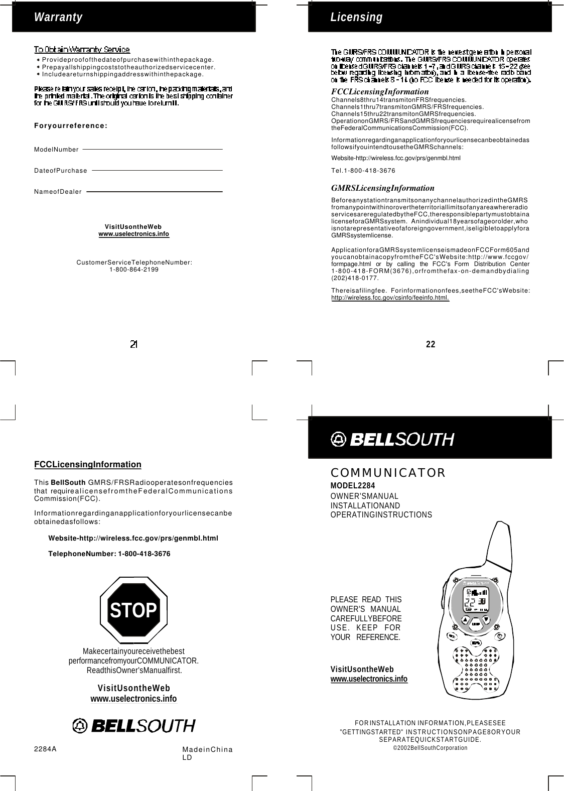 MakecertainyoureceivethebestperformancefromyourCOMMUNICATOR.ReadthisOwner&apos;sManualfirst.STOPCOMMUNICATORMODEL2284OWNER&apos;SMANUALINSTALLATIONANDOPERATINGINSTRUCTIONSFORINFORMATION,PLEASESEEINSTRUCTIONSONPAGE8ORYOURSEPARATEQUICKSTARTGUIDE.©2002BellSouthCorporationINSTALLATION&quot;GETTINGSTARTED&quot;2284A MadeinChinaLD22LicensingWarrantyProvideproofofthedateofpurchasewithinthepackage.Prepayallshippingcoststotheauthorizedservicecenter.Includeareturnshippingaddresswithinthepackage.Foryourreference:ModelNumberDateofPurchaseNameofDealerChannels8thru14transmitonFRSfrequencies.Channels1thru7transmitonGMRS/FRSfrequencies.Channels15thru22transmitonGMRSfrequencies.OperationonGMRS/FRSandGMRSfrequenciesrequirealicensefromtheFederalCommunicationsCommission(FCC).FCCLicensingInformationCommission(FCC).Informationregardinganapplicationforyourlicensecanbeobtainedasfollows:Website-http://wireless.fcc.gov/prs/genmbl.htmlTelephoneNumber: 1-800-418-3676ThisGMRS/FRSRadiooperatesonfrequenciesthatrequirealicensefromtheFederalCommunicationsBellSouthInformationregardinganapplicationforyourlicensecanbeobtainedasfollowsifyouintendtousetheGMRSchannels:Website-http://wireless.fcc.gov/prs/genmbl.htmlTel.1-800-418-3676Thereisafilingfee.Forinformationonfees,seetheFCC&apos;sWebsite:http://wireless.fcc.gov/csinfo/feeinfo.html.ApplicationforaGMRSsystemlicenseismadeonFCCForm605andyoucanobtainacopyfromtheFCC&apos;sWebsite:http://www.fccgov/formpage.htmlorbycallingtheFCC&apos;sFormDistributionCenter1-800-418-FORM(3676),orfromthefax-on-demandbydialing(202)418-0177.BeforeanystationtransmitsonanychannelauthorizedintheGMRSfromanypointwithinorovertheterritoriallimitsofanyareawhereradioservicesareregulatedbytheFCC,theresponsiblepartymustobtainalicenseforaGMRSsystem.Anindividual18yearsofageorolder,whoisnotarepresentativeofaforeigngovernment,iseligibletoapplyforaGMRSsystemlicense.GMRSLicensingInformationFCCLicensingInformationCustomerServiceTelephoneNumber:1-800-864-2199PLEASEREADTHISOWNER&apos;SMANUALCAREFULLYBEFOREUSE.KEEPFORYOURREFERENCE.VisitUsontheWebwww.uselectronics.infoVisitUsontheWebwww.uselectronics.infoVisitUsontheWebwww.uselectronics.info