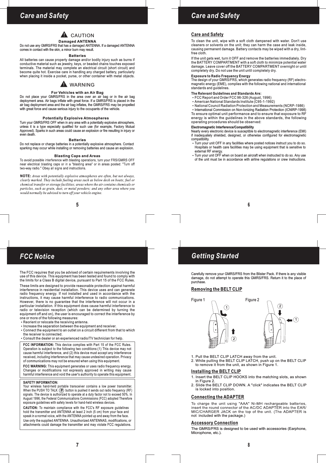 Getting Started8Removing the BELT CLIPCare and SafetyCare and SafetyNOTE: Areas with potentially explosive atmospheres are often, but not always,clearly marked. They include fueling areas such as below deck on boats; fuel orchemical transfer or storage facilities; areas where the air contains chemicals orparticles, such as grain, dust, or metal powders; and any other area where youwould normally be advised to turn off your vehicle engine.65CAUTIONWARNINGDamaged ANTENNAFor Vehicles with an Air BagPotentially Explosive AtmospheresBatteriesBatteriesBlasting Caps and AreasDo not use any FRS that has a damaged ANTENNA. If a damaged ANTENNAcomes in contact with the skin, a minor burn may result.GMRS/Turn your FRS OFF when in any area with a potentially explosive atmosphere,unless it is a type especially qualified for such use (for example, Factory MutualApproved). Sparks in such areas could cause anGMRS/explosion or fire resulting in injury orDo not replace or charge batteries in a potentially explosive atmosphere. Contactsparking may occur while installing or removing batteries and cause an explosion.even death.Do not place your FRS in the area over an air bag or in the air bagdeploymentGMRS/area. Air bags inflate with great force. If a GMRS/FRS is placed in theair bag deployment area and the air bag inflates, the GMRS/FRS may be propelledwith great force and cause serious injury to the occupants of the vehicle.All batteries can cause property damage and/or bodily injury such as burns ifconductive material such as jewelry, keys, or beaded chains touches exposedterminals. The material may complete an electrical circuit (short circuit) andbecome quite hot. Exercise care in handling any charged battery, particularlywhen placing it inside a pocket, purse, or other container with metal objects.Care and SafetyTo clean the unit, wipe with a soft cloth dampened with water. Don&apos;t usecleaners or solvents on the unit; they can harm the case and leak inside,causing permanent damage. Battery contacts may be wiped with a dry, lint-free cloth.Exposure to Radio Frequency EnergyThe Relevant Guidelines and Standards Are:To ensure optimal unit performance and to ensure that exposure to RFenergy is within the guidelines in the above standards, the followingoperating procedures should be observed:Electromagnetic Interference/CompatibilityNearly every electronic device is susceptible to electromagnetic interference (EMI)if inadequately shielded, designed, or otherwise configured for electromagneticcompatibility.Turn your unit OFF in any facilities where posted notices instruct you to do so.Hospitals or health care facilities may be using equipment that is sensitive toTurn your unit OFF when on board an aircraft when instructed to do so. Any useof the unit must be in accordance with airline regulations or crew instructions.external RF energy.If the unit gets wet, turn it OFF and remove the batteries immediately. Drythe BATTERY COMPARTMENT with a soft cloth to minimize potential waterdamage. Leave cover off the BATTERY COMPARTMENT overnight or untilcompletely dry. Do not use the unit until completely dry.FCC Report and Order FCC 96-326 (August, 1996)American National Standards Institute (C95-1-1992)National Council Radiation Protection and Measurements (NCRP-1986)FCC Notice7The FCC requires that you be advised of certain requirements involving theuse of this device. This equipment has been tested and found to comply withthe limits for a Class B digital device, pursuant to Part 15 of the FCC Rules.These limits are designed to provide reasonable protection against harmfulinterference in residential installation. This device uses and can generateradio frequency energy. If not installed and used in accordance with theinstructions, it may cause harmful interference to radio communications.However, there is no guarantee that the interference will not occur in aparticular installation. If this equipment does cause harmful interference toradio or television reception (which can be determined by turning theequipment off and on), the user is encouraged to correct the interference byone or more of the following measures:Reorient or relocate the receiving antenna.Increase the separation between the equipment and receiver.Connect the equipment to an outlet on a circuit different from that to whichthe receiver is connected.Consult the dealer or an experienced radio/TV technician for help.This equipment generates or uses radio frequency energy.Changes or modifications not expressly approved in writing may causeharmful interference and void the user&apos;s authority to operate this equipment.FCC WARNING:FCC INFORMATION: This device complies with Part 15 of the FCC Rules.Operation is subject to the following two conditions:(1) This device may notcause harmful interference, and (2) this device must accept any interferencereceived, including interference that may cause undesired operation. Privacyof communications may not be ensured when using this equipment.Your wireless hand-held portable transceiver contains a low power transmitter.When the PUSH TO TALK button is pushed it sends out radio frequency (RF)signals. The device is authorized to operate at a duty factor not to exceed 50%. InAugust 1996, the Federal Communications Commissions (FCC) adopted ThereforePexposure guidelines with safety levels for hand-held wireless devices.Use only the supplied . Unauthorized ANTENNAS, modifications, orattachments could damage the transmitter and may violate FCC regulations.ANTENNATo maintain compliance with the FCC&apos;s RF exposure guidelineshold the transmitter and ANTENNA at least 2 inch (5 cm) from your face andspeak in a normal voice, with the pointed up and away from the face.CAUTION:ANTENNASAFETY INFORMATION:Carefully remove your FRS from the Blister Pack. If there is any visibledamage, do not attempt to operate this FRS. Return it to the place ofGMRS/GMRS/purchase.The design of your FRS, which generates radio frequency (RF) electro-magneticGMRS/energy (EME), complies with the following national and internationalstandards and guidelines.International Commission on Non-Ionizing Radiation Protection (ICNIRP-1998)Installing the BELT CLIPConnecting the ADAPTERAccessory Connection1. Pull the BELT CLIP LATCH away from the unit.2. While pulling the BELT CLIP LATCH, push up on the BELT CLIPto remove it from the unit, as shown in Figure 1.1. Insert the BELT CLIP HOOKS into the matching slots, as shownin Figure 2.2. Slide the BELT CLIP DOWN. A &quot;click&quot; indicates the BELT CLIPis locked into position.The GMRS/FRS is designed to be used with accessories (Earphone,Microphone, etc.).not included with the package.)Figure 1 Figure 21212