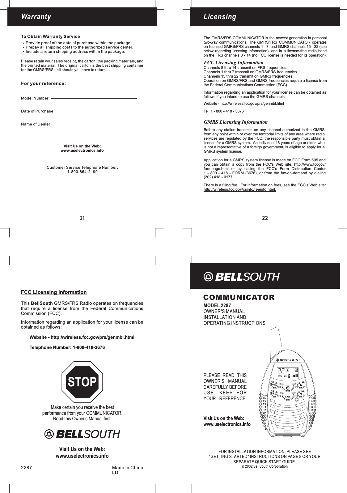 Make certain you receive the bestperformance from your COMMUNICATOR.Read this Owner&apos;s Manual first.STOPCOMMUNICATORMODEL 2287OWNER&apos;S MANUALINSTALLATION ANDOPERATING INSTRUCTIONSFOR INFORMATION, PLEASE SEEINSTRUCTIONS ON PAGE 8 OR YOURSEPARATE QUICK START GUIDE.© 2002 BellSouth CorporationINSTALLATION&quot;GETTING STARTED&quot;2287 Made in ChinaLD22LicensingWarranty21To Obtain Warranty ServiceProvide proof of the date of purchase within the package.Prepay all shipping costs to the authorized service center.Include a return shipping address within the package.for the FRS unit should you have to return it.GMRS/Please retain your sales receipt, the carton, the packing materials, andthe printed material. The original carton is the best shipping containerFor your reference:Model NumberDate of PurchaseName of DealerChannels 8 thru 14 transmit on FRS frequencies.Channels 1 thru 7 transmit on GMRS/FRS frequencies.Channels 15 thru 22 transmit on GMRS frequencies.Operation on GMRS/FRS and GMRS frequencies require a license fromthe Federal Communications Commission (FCC).FCC Licensing InformationCommission (FCC).Information regarding an application for your license can beobtained as follows:Website - http://wireless.fcc.gov/prs/genmbl.htmlTelephone Number: 1-800-418-3676This GMRS/FRS Radio operates on frequenciesthat require a license from the Federal CommunicationsBellSouthThe GMRS/FRS COMMUNICATOR is the newest generation in personaltwo-way communications. The GMRS/FRS COMMUNICATOR operateson licensed GMRS/FRS channels 1 - 7, and GMRS channels 15 - 22 (seebelow regarding licensing information), and in a license-free radio bandon the FRS channels 8 - 14 (no FCC license is needed for its operation).Information regarding an application for your license can be obtained asfollows if you intend to use the GMRS channels:Website - http://wireless.fcc.gov/prs/genmbl.htmlTel. 1 - 800 - 418 - 3676There is a filing fee. For information on fees, see the FCC&apos;s Web site:http://wireless.fcc.gov/csinfo/feeinfo.html.Application for a GMRS system license is made on FCC Form 605 andyou can obtain a copy from the FCC&apos;s Web site: http://www.fccgov/formpage.html or by calling the FCC&apos;s Form Distribution Center1 - 800 - 418 - FORM (3676), or from the fax-on-demand by dialing(202) 418 - 0177.Before any station transmits on any channel authorized in the GMRSfrom any point within or over the territorial limits of any area where radioservices are regulated by the FCC, the responsible party must obtain alicense for a GMRS system. An individual 18 years of age or older, whois not a representative of a foreign government, is eligible to apply for aGMRS system license.GMRS Licensing InformationFCC Licensing InformationCustomer Service Telephone Number:1-800-864-2199PLEASE READ THISOWNER&apos;S MANUALCAREFULLY BEFOREUSE. KEEP FORYOUR REFERENCE.Visit Us on the Web:www.uselectronics.infoVisit Us on the Web:www.uselectronics.infoVisit Us on the Web:www.uselectronics.infoMENUSCANCALLVXSCTXRX